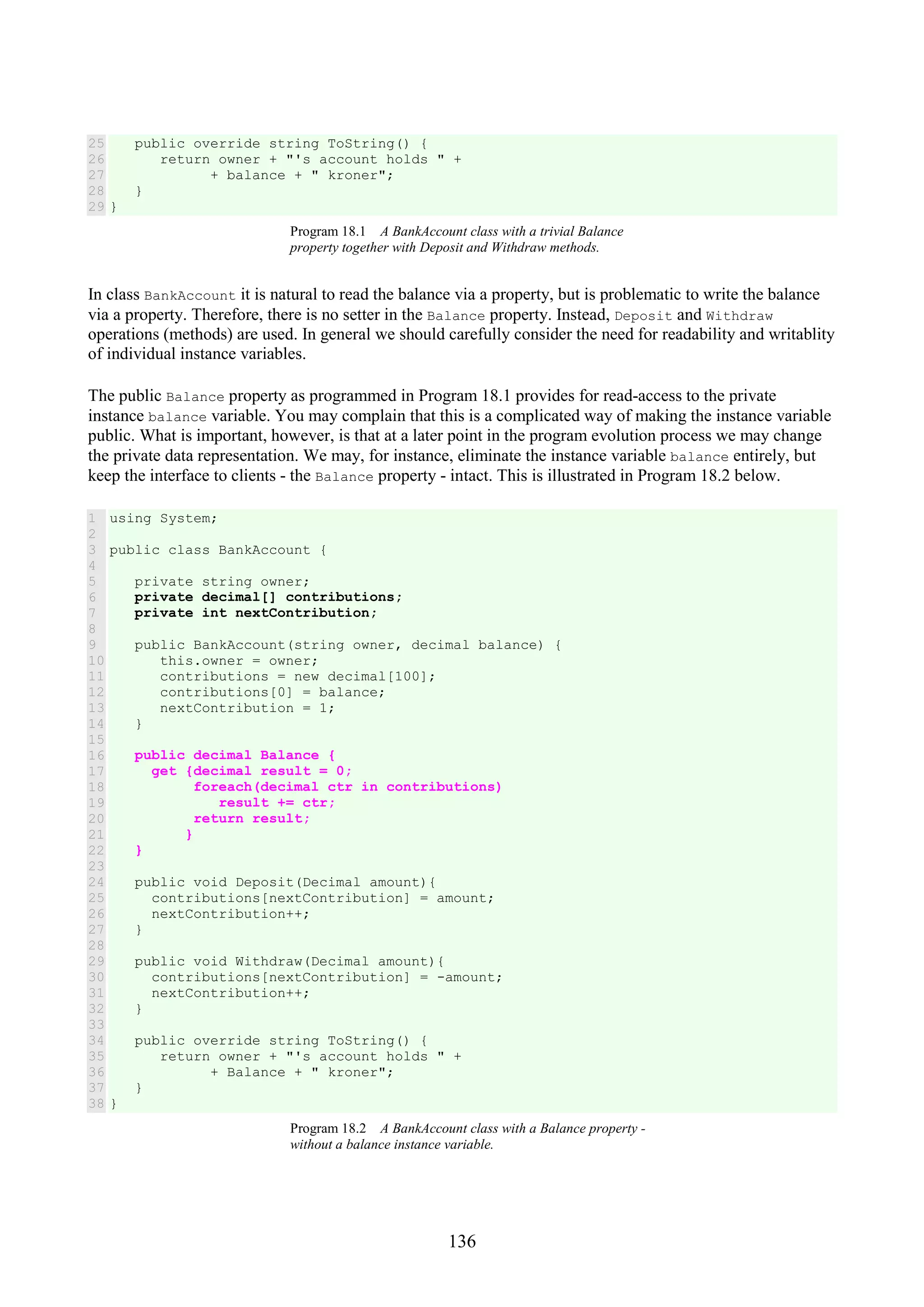 136 25 26 27 28 29 public override string ToString() { return owner + "'s account holds " + + balance + " kroner"; } } Program 18.1 A BankAccount class with a trivial Balance property together with Deposit and Withdraw methods. In class BankAccount it is natural to read the balance via a property, but is problematic to write the balance via a property. Therefore, there is no setter in the Balance property. Instead, Deposit and Withdraw operations (methods) are used. In general we should carefully consider the need for readability and writablity of individual instance variables. The public Balance property as programmed in Program 18.1 provides for read-access to the private instance balance variable. You may complain that this is a complicated way of making the instance variable public. What is important, however, is that at a later point in the program evolution process we may change the private data representation. We may, for instance, eliminate the instance variable balance entirely, but keep the interface to clients - the Balance property - intact. This is illustrated in Program 18.2 below. 1 2 3 4 5 6 7 8 9 10 11 12 13 14 15 16 17 18 19 20 21 22 23 24 25 26 27 28 29 30 31 32 33 34 35 36 37 38 using System; public class BankAccount { private string owner; private decimal[] contributions; private int nextContribution; public BankAccount(string owner, decimal balance) { this.owner = owner; contributions = new decimal[100]; contributions[0] = balance; nextContribution = 1; } public decimal Balance { get {decimal result = 0; foreach(decimal ctr in contributions) result += ctr; return result; } } public void Deposit(Decimal amount){ contributions[nextContribution] = amount; nextContribution++; } public void Withdraw(Decimal amount){ contributions[nextContribution] = -amount; nextContribution++; } public override string ToString() { return owner + "'s account holds " + + Balance + " kroner"; } } Program 18.2 A BankAccount class with a Balance property - without a balance instance variable. 