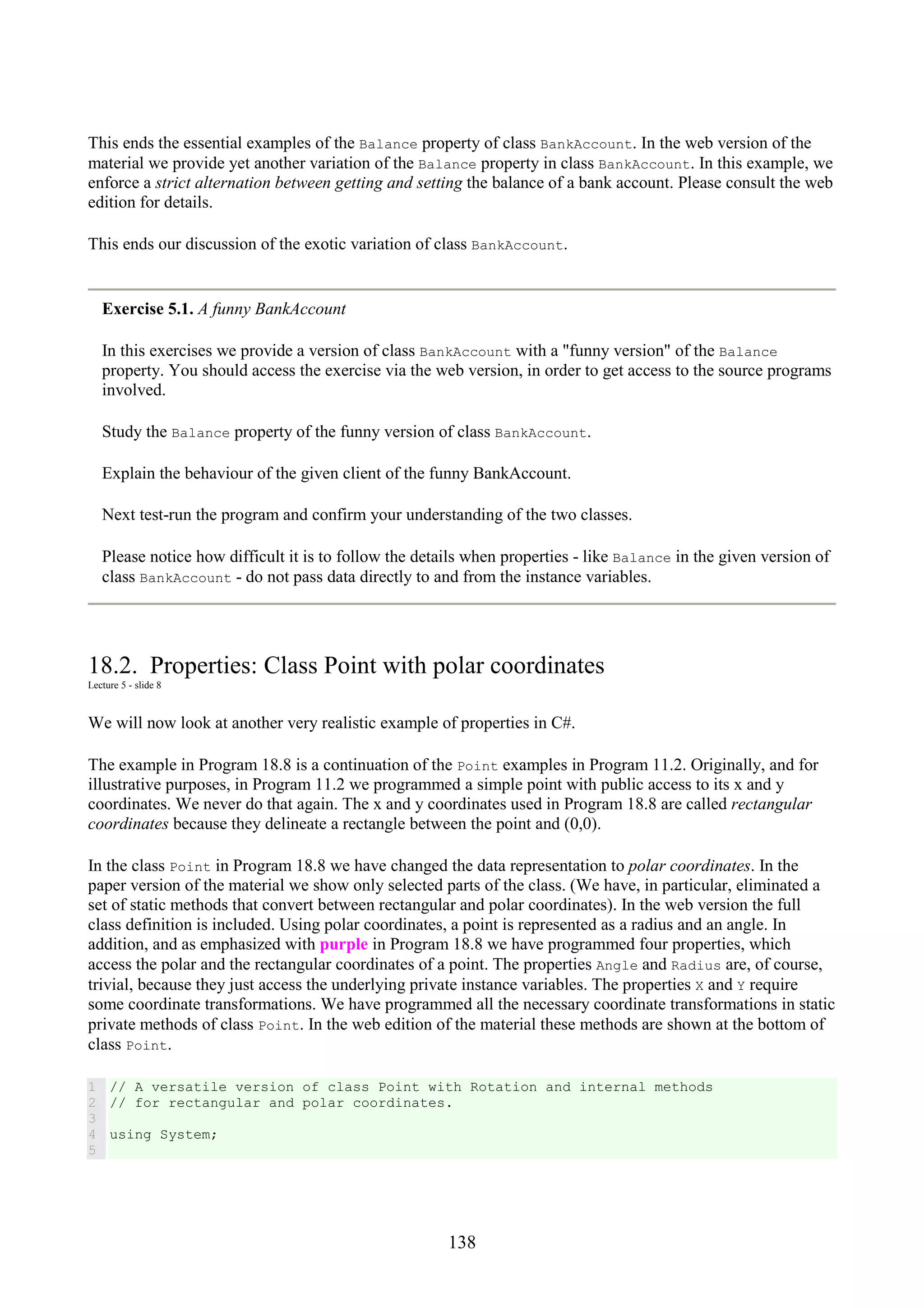 138 This ends the essential examples of the Balance property of class BankAccount. In the web version of the material we provide yet another variation of the Balance property in class BankAccount. In this example, we enforce a strict alternation between getting and setting the balance of a bank account. Please consult the web edition for details. This ends our discussion of the exotic variation of class BankAccount. Exercise 5.1. A funny BankAccount In this exercises we provide a version of class BankAccount with a "funny version" of the Balance property. You should access the exercise via the web version, in order to get access to the source programs involved. Study the Balance property of the funny version of class BankAccount. Explain the behaviour of the given client of the funny BankAccount. Next test-run the program and confirm your understanding of the two classes. Please notice how difficult it is to follow the details when properties - like Balance in the given version of class BankAccount - do not pass data directly to and from the instance variables. 18.2. Properties: Class Point with polar coordinates Lecture 5 - slide 8 We will now look at another very realistic example of properties in C#. The example in Program 18.8 is a continuation of the Point examples in Program 11.2. Originally, and for illustrative purposes, in Program 11.2 we programmed a simple point with public access to its x and y coordinates. We never do that again. The x and y coordinates used in Program 18.8 are called rectangular coordinates because they delineate a rectangle between the point and (0,0). In the class Point in Program 18.8 we have changed the data representation to polar coordinates. In the paper version of the material we show only selected parts of the class. (We have, in particular, eliminated a set of static methods that convert between rectangular and polar coordinates). In the web version the full class definition is included. Using polar coordinates, a point is represented as a radius and an angle. In addition, and as emphasized with purple in Program 18.8 we have programmed four properties, which access the polar and the rectangular coordinates of a point. The properties Angle and Radius are, of course, trivial, because they just access the underlying private instance variables. The properties X and Y require some coordinate transformations. We have programmed all the necessary coordinate transformations in static private methods of class Point. In the web edition of the material these methods are shown at the bottom of class Point. 1 2 3 4 5 // A versatile version of class Point with Rotation and internal methods // for rectangular and polar coordinates. using System; 