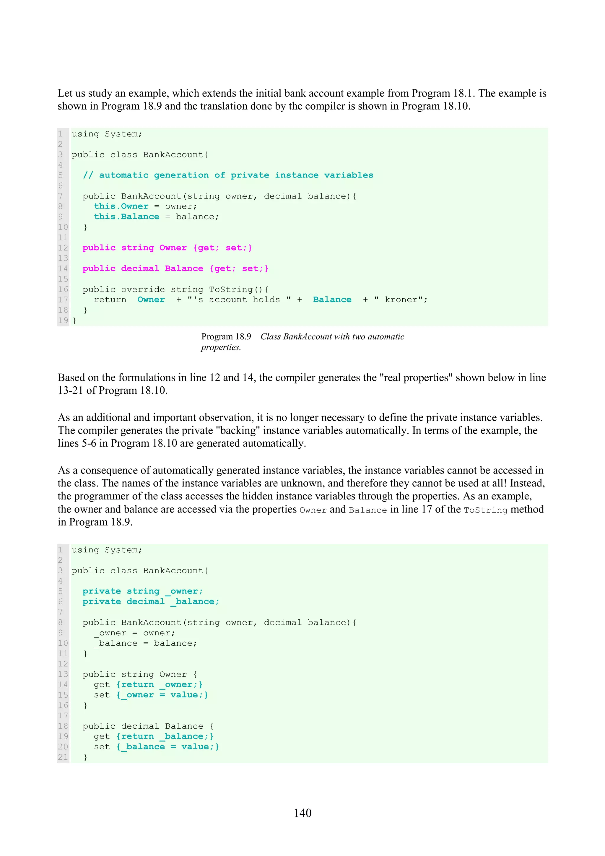 140 Let us study an example, which extends the initial bank account example from Program 18.1. The example is shown in Program 18.9 and the translation done by the compiler is shown in Program 18.10. 1 2 3 4 5 6 7 8 9 10 11 12 13 14 15 16 17 18 19 using System; public class BankAccount{ // automatic generation of private instance variables public BankAccount(string owner, decimal balance){ this.Owner = owner; this.Balance = balance; } public string Owner {get; set;} public decimal Balance {get; set;} public override string ToString(){ return Owner + "'s account holds " + Balance + " kroner"; } } Program 18.9 Class BankAccount with two automatic properties. Based on the formulations in line 12 and 14, the compiler generates the "real properties" shown below in line 13-21 of Program 18.10. As an additional and important observation, it is no longer necessary to define the private instance variables. The compiler generates the private "backing" instance variables automatically. In terms of the example, the lines 5-6 in Program 18.10 are generated automatically. As a consequence of automatically generated instance variables, the instance variables cannot be accessed in the class. The names of the instance variables are unknown, and therefore they cannot be used at all! Instead, the programmer of the class accesses the hidden instance variables through the properties. As an example, the owner and balance are accessed via the properties Owner and Balance in line 17 of the ToString method in Program 18.9. 1 2 3 4 5 6 7 8 9 10 11 12 13 14 15 16 17 18 19 20 21 using System; public class BankAccount{ private string _owner; private decimal _balance; public BankAccount(string owner, decimal balance){ _owner = owner; _balance = balance; } public string Owner { get {return _owner;} set {_owner = value;} } public decimal Balance { get {return _balance;} set {_balance = value;} } 