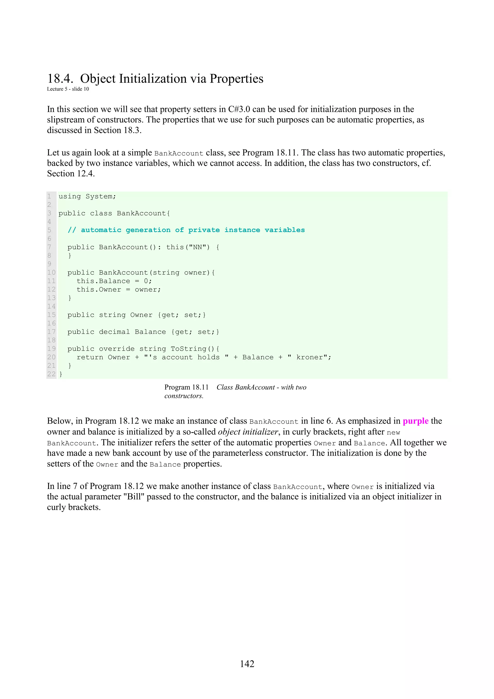 142 18.4. Object Initialization via Properties Lecture 5 - slide 10 In this section we will see that property setters in C#3.0 can be used for initialization purposes in the slipstream of constructors. The properties that we use for such purposes can be automatic properties, as discussed in Section 18.3. Let us again look at a simple BankAccount class, see Program 18.11. The class has two automatic properties, backed by two instance variables, which we cannot access. In addition, the class has two constructors, cf. Section 12.4. 1 2 3 4 5 6 7 8 9 10 11 12 13 14 15 16 17 18 19 20 21 22 using System; public class BankAccount{ // automatic generation of private instance variables public BankAccount(): this("NN") { } public BankAccount(string owner){ this.Balance = 0; this.Owner = owner; } public string Owner {get; set;} public decimal Balance {get; set;} public override string ToString(){ return Owner + "'s account holds " + Balance + " kroner"; } } Program 18.11 Class BankAccount - with two constructors. Below, in Program 18.12 we make an instance of class BankAccount in line 6. As emphasized in purple the owner and balance is initialized by a so-called object initializer, in curly brackets, right after new BankAccount. The initializer refers the setter of the automatic properties Owner and Balance. All together we have made a new bank account by use of the parameterless constructor. The initialization is done by the setters of the Owner and the Balance properties. In line 7 of Program 18.12 we make another instance of class BankAccount, where Owner is initialized via the actual parameter "Bill" passed to the constructor, and the balance is initialized via an object initializer in curly brackets. 