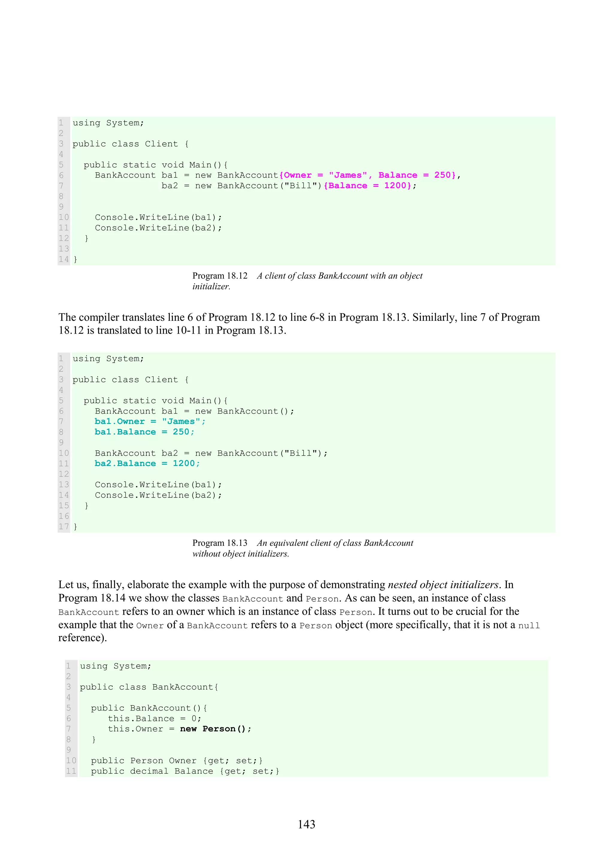 143 1 2 3 4 5 6 7 8 9 10 11 12 13 14 using System; public class Client { public static void Main(){ BankAccount ba1 = new BankAccount{Owner = "James", Balance = 250}, ba2 = new BankAccount("Bill"){Balance = 1200}; Console.WriteLine(ba1); Console.WriteLine(ba2); } } Program 18.12 A client of class BankAccount with an object initializer. The compiler translates line 6 of Program 18.12 to line 6-8 in Program 18.13. Similarly, line 7 of Program 18.12 is translated to line 10-11 in Program 18.13. 1 2 3 4 5 6 7 8 9 10 11 12 13 14 15 16 17 using System; public class Client { public static void Main(){ BankAccount ba1 = new BankAccount(); ba1.Owner = "James"; ba1.Balance = 250; BankAccount ba2 = new BankAccount("Bill"); ba2.Balance = 1200; Console.WriteLine(ba1); Console.WriteLine(ba2); } } Program 18.13 An equivalent client of class BankAccount without object initializers. Let us, finally, elaborate the example with the purpose of demonstrating nested object initializers. In Program 18.14 we show the classes BankAccount and Person. As can be seen, an instance of class BankAccount refers to an owner which is an instance of class Person. It turns out to be crucial for the example that the Owner of a BankAccount refers to a Person object (more specifically, that it is not a null reference). 1 2 3 4 5 6 7 8 9 10 11 using System; public class BankAccount{ public BankAccount(){ this.Balance = 0; this.Owner = new Person(); } public Person Owner {get; set;} public decimal Balance {get; set;} 