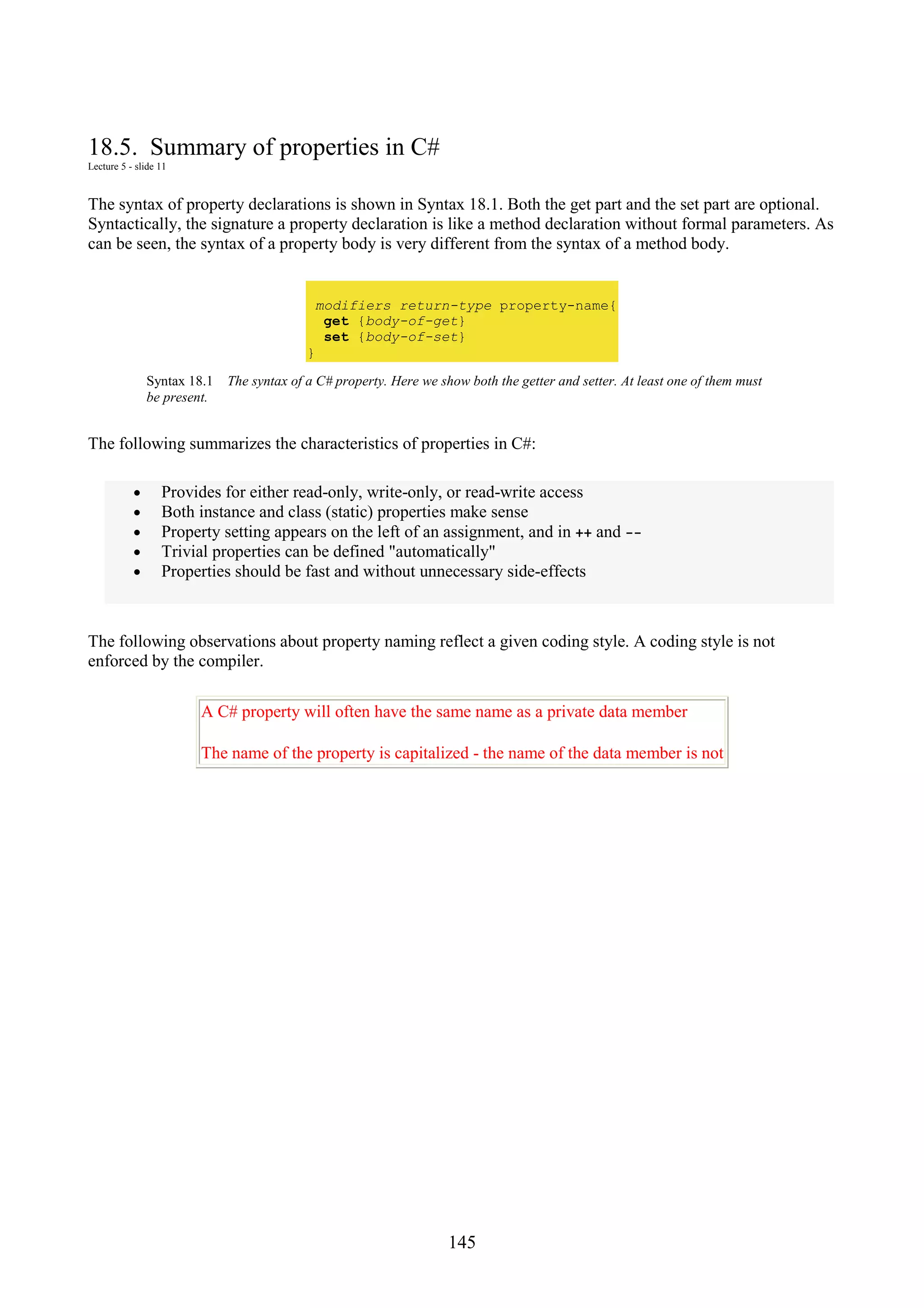 145 18.5. Summary of properties in C# Lecture 5 - slide 11 The syntax of property declarations is shown in Syntax 18.1. Both the get part and the set part are optional. Syntactically, the signature a property declaration is like a method declaration without formal parameters. As can be seen, the syntax of a property body is very different from the syntax of a method body. modifiers return-type property-name{ get {body-of-get} set {body-of-set} } Syntax 18.1 The syntax of a C# property. Here we show both the getter and setter. At least one of them must be present. The following summarizes the characteristics of properties in C#: • Provides for either read-only, write-only, or read-write access • Both instance and class (static) properties make sense • Property setting appears on the left of an assignment, and in ++ and -- • Trivial properties can be defined "automatically" • Properties should be fast and without unnecessary side-effects The following observations about property naming reflect a given coding style. A coding style is not enforced by the compiler. A C# property will often have the same name as a private data member The name of the property is capitalized - the name of the data member is not 