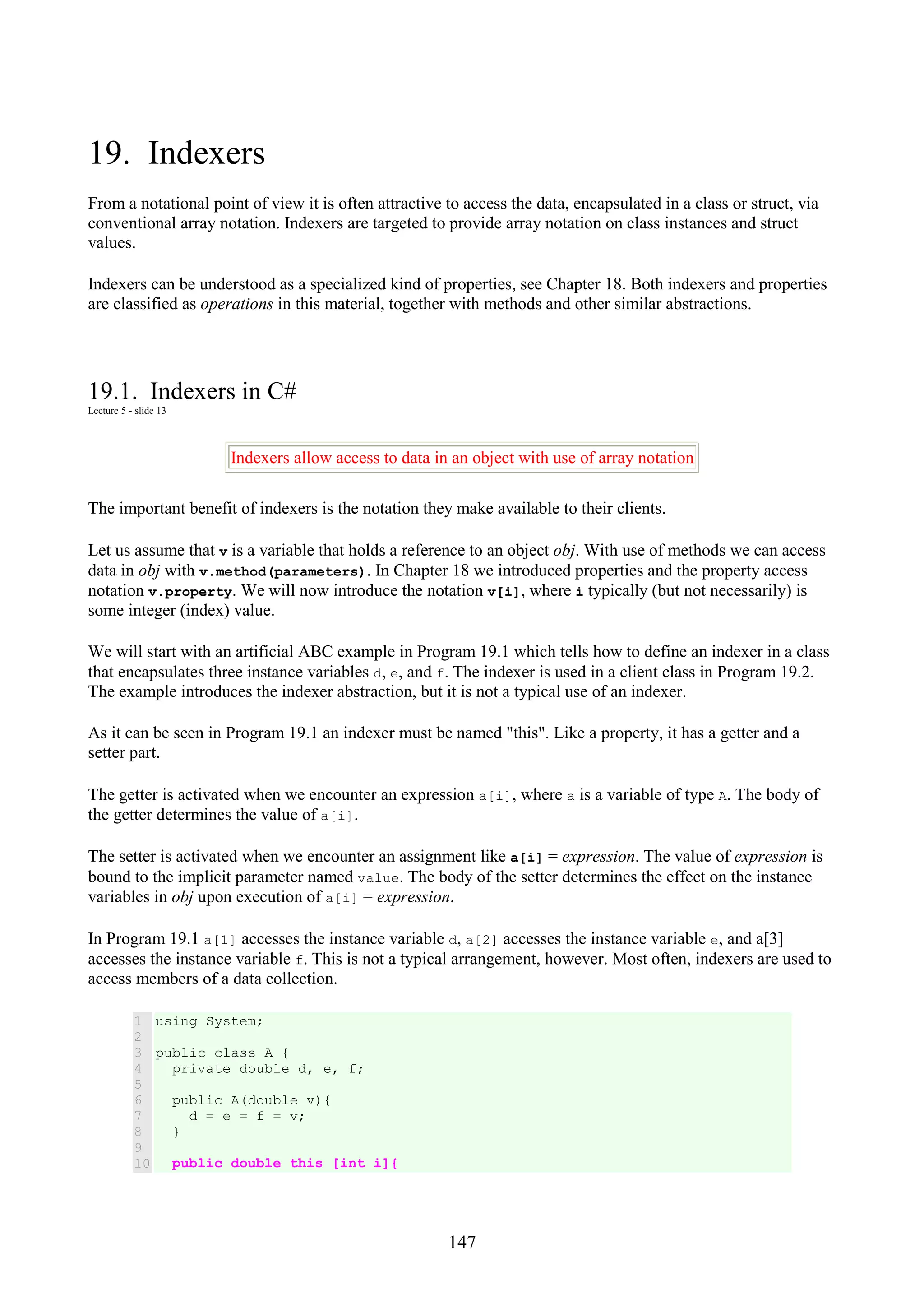147 19. Indexers From a notational point of view it is often attractive to access the data, encapsulated in a class or struct, via conventional array notation. Indexers are targeted to provide array notation on class instances and struct values. Indexers can be understood as a specialized kind of properties, see Chapter 18. Both indexers and properties are classified as operations in this material, together with methods and other similar abstractions. 19.1. Indexers in C# Lecture 5 - slide 13 Indexers allow access to data in an object with use of array notation The important benefit of indexers is the notation they make available to their clients. Let us assume that v is a variable that holds a reference to an object obj. With use of methods we can access data in obj with v.method(parameters). In Chapter 18 we introduced properties and the property access notation v.property. We will now introduce the notation v[i], where i typically (but not necessarily) is some integer (index) value. We will start with an artificial ABC example in Program 19.1 which tells how to define an indexer in a class that encapsulates three instance variables d, e, and f. The indexer is used in a client class in Program 19.2. The example introduces the indexer abstraction, but it is not a typical use of an indexer. As it can be seen in Program 19.1 an indexer must be named "this". Like a property, it has a getter and a setter part. The getter is activated when we encounter an expression a[i], where a is a variable of type A. The body of the getter determines the value of a[i]. The setter is activated when we encounter an assignment like a[i] = expression. The value of expression is bound to the implicit parameter named value. The body of the setter determines the effect on the instance variables in obj upon execution of a[i] = expression. In Program 19.1 a[1] accesses the instance variable d, a[2] accesses the instance variable e, and a[3] accesses the instance variable f. This is not a typical arrangement, however. Most often, indexers are used to access members of a data collection. 1 2 3 4 5 6 7 8 9 10 using System; public class A { private double d, e, f; public A(double v){ d = e = f = v; } public double this [int i]{ 
