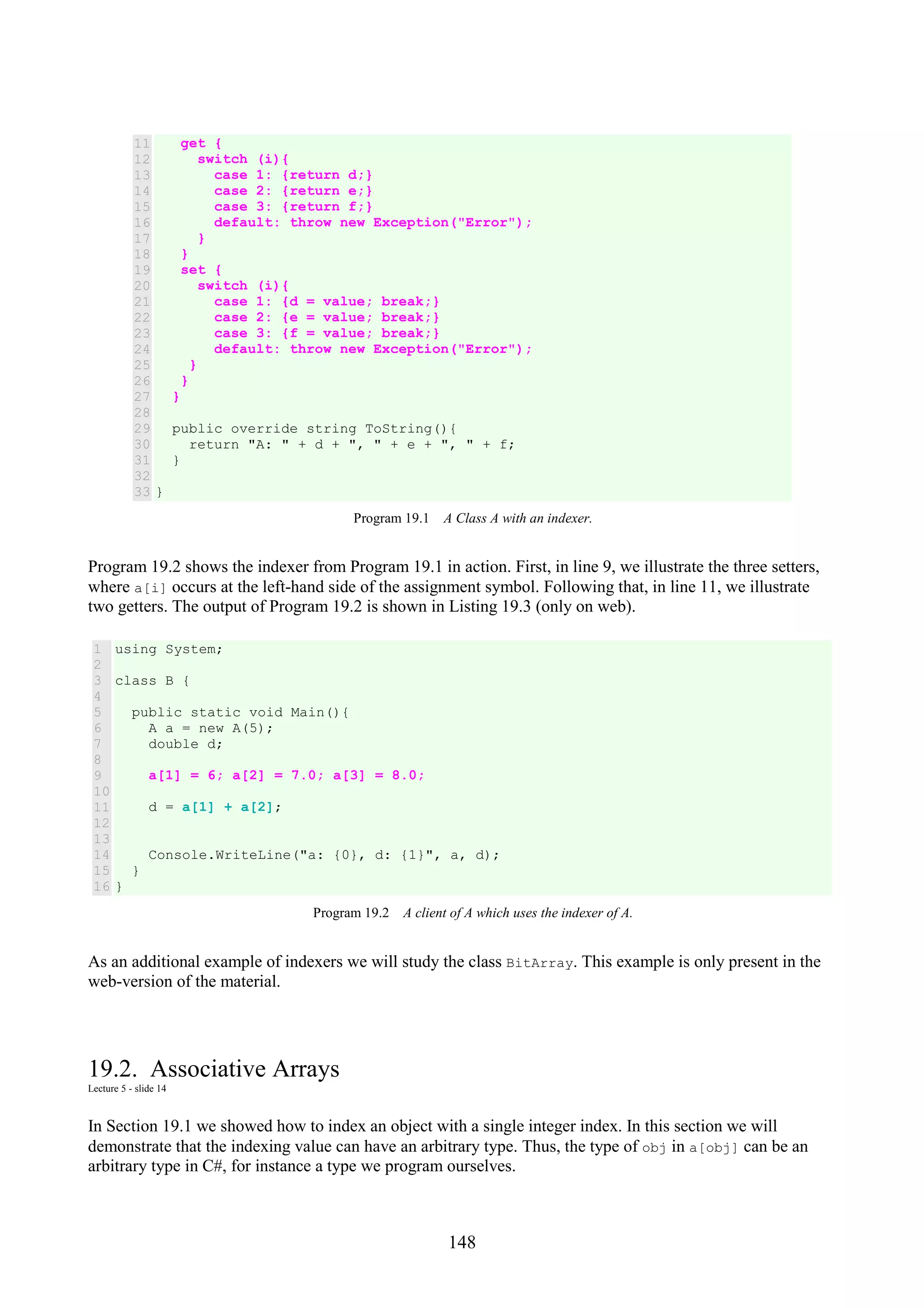 148 11 12 13 14 15 16 17 18 19 20 21 22 23 24 25 26 27 28 29 30 31 32 33 get { switch (i){ case 1: {return d;} case 2: {return e;} case 3: {return f;} default: throw new Exception("Error"); } } set { switch (i){ case 1: {d = value; break;} case 2: {e = value; break;} case 3: {f = value; break;} default: throw new Exception("Error"); } } } public override string ToString(){ return "A: " + d + ", " + e + ", " + f; } } Program 19.1 A Class A with an indexer. Program 19.2 shows the indexer from Program 19.1 in action. First, in line 9, we illustrate the three setters, where a[i] occurs at the left-hand side of the assignment symbol. Following that, in line 11, we illustrate two getters. The output of Program 19.2 is shown in Listing 19.3 (only on web). 1 2 3 4 5 6 7 8 9 10 11 12 13 14 15 16 using System; class B { public static void Main(){ A a = new A(5); double d; a[1] = 6; a[2] = 7.0; a[3] = 8.0; d = a[1] + a[2]; Console.WriteLine("a: {0}, d: {1}", a, d); } } Program 19.2 A client of A which uses the indexer of A. As an additional example of indexers we will study the class BitArray. This example is only present in the web-version of the material. 19.2. Associative Arrays Lecture 5 - slide 14 In Section 19.1 we showed how to index an object with a single integer index. In this section we will demonstrate that the indexing value can have an arbitrary type. Thus, the type of obj in a[obj] can be an arbitrary type in C#, for instance a type we program ourselves. 