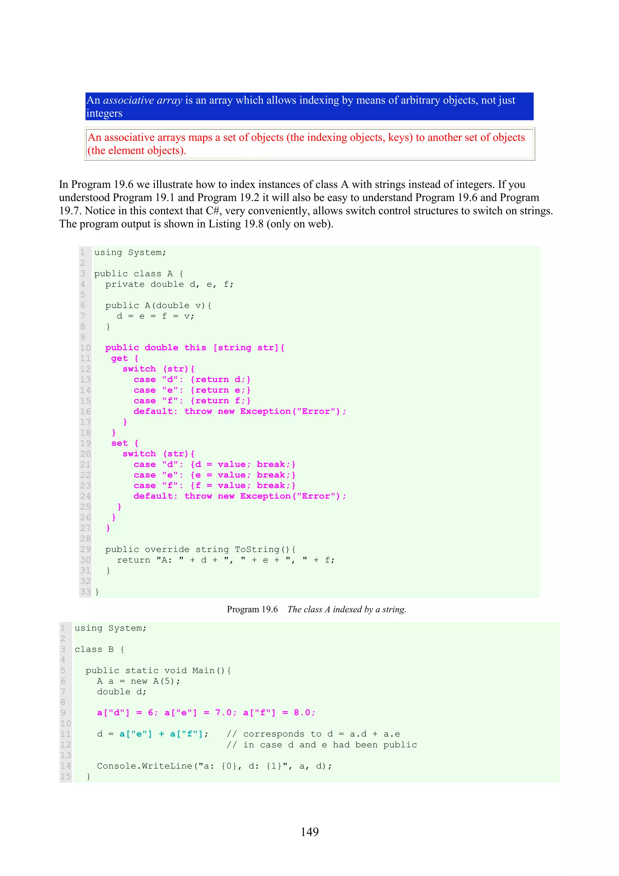 149 An associative array is an array which allows indexing by means of arbitrary objects, not just integers An associative arrays maps a set of objects (the indexing objects, keys) to another set of objects (the element objects). In Program 19.6 we illustrate how to index instances of class A with strings instead of integers. If you understood Program 19.1 and Program 19.2 it will also be easy to understand Program 19.6 and Program 19.7. Notice in this context that C#, very conveniently, allows switch control structures to switch on strings. The program output is shown in Listing 19.8 (only on web). 1 2 3 4 5 6 7 8 9 10 11 12 13 14 15 16 17 18 19 20 21 22 23 24 25 26 27 28 29 30 31 32 33 using System; public class A { private double d, e, f; public A(double v){ d = e = f = v; } public double this [string str]{ get { switch (str){ case "d": {return d;} case "e": {return e;} case "f": {return f;} default: throw new Exception("Error"); } } set { switch (str){ case "d": {d = value; break;} case "e": {e = value; break;} case "f": {f = value; break;} default: throw new Exception("Error"); } } } public override string ToString(){ return "A: " + d + ", " + e + ", " + f; } } Program 19.6 The class A indexed by a string. 1 2 3 4 5 6 7 8 9 10 11 12 13 14 15 using System; class B { public static void Main(){ A a = new A(5); double d; a["d"] = 6; a["e"] = 7.0; a["f"] = 8.0; d = a["e"] + a["f"]; // corresponds to d = a.d + a.e // in case d and e had been public Console.WriteLine("a: {0}, d: {1}", a, d); } 