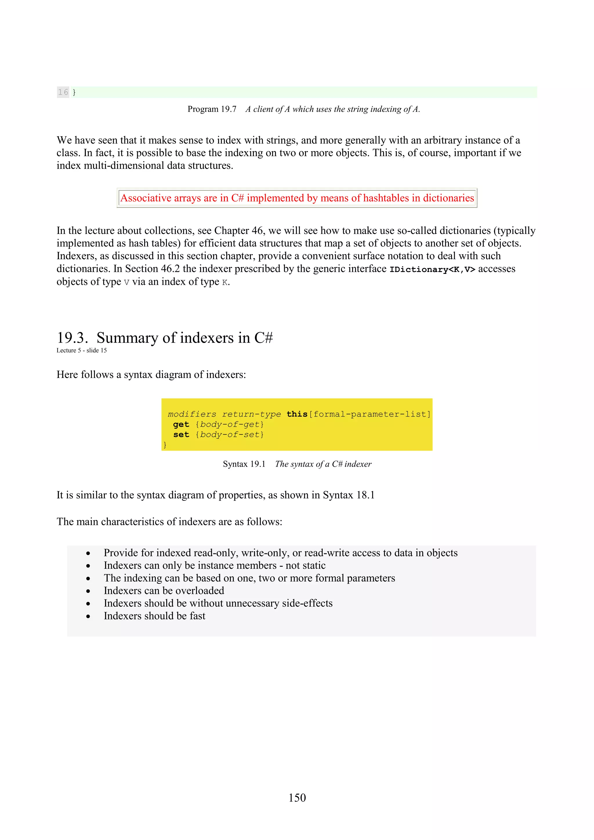 150 16 } Program 19.7 A client of A which uses the string indexing of A. We have seen that it makes sense to index with strings, and more generally with an arbitrary instance of a class. In fact, it is possible to base the indexing on two or more objects. This is, of course, important if we index multi-dimensional data structures. Associative arrays are in C# implemented by means of hashtables in dictionaries In the lecture about collections, see Chapter 46, we will see how to make use so-called dictionaries (typically implemented as hash tables) for efficient data structures that map a set of objects to another set of objects. Indexers, as discussed in this section chapter, provide a convenient surface notation to deal with such dictionaries. In Section 46.2 the indexer prescribed by the generic interface IDictionary<K,V> accesses objects of type V via an index of type K. 19.3. Summary of indexers in C# Lecture 5 - slide 15 Here follows a syntax diagram of indexers: modifiers return-type this[formal-parameter-list] get {body-of-get} set {body-of-set} } Syntax 19.1 The syntax of a C# indexer It is similar to the syntax diagram of properties, as shown in Syntax 18.1 The main characteristics of indexers are as follows: • Provide for indexed read-only, write-only, or read-write access to data in objects • Indexers can only be instance members - not static • The indexing can be based on one, two or more formal parameters • Indexers can be overloaded • Indexers should be without unnecessary side-effects • Indexers should be fast 