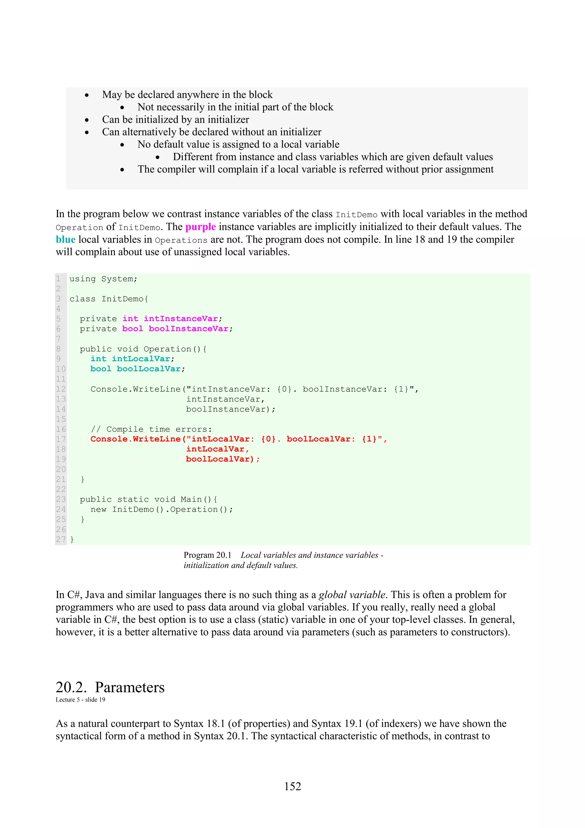 152 • May be declared anywhere in the block • Not necessarily in the initial part of the block • Can be initialized by an initializer • Can alternatively be declared without an initializer • No default value is assigned to a local variable • Different from instance and class variables which are given default values • The compiler will complain if a local variable is referred without prior assignment In the program below we contrast instance variables of the class InitDemo with local variables in the method Operation of InitDemo. The purple instance variables are implicitly initialized to their default values. The blue local variables in Operations are not. The program does not compile. In line 18 and 19 the compiler will complain about use of unassigned local variables. 1 2 3 4 5 6 7 8 9 10 11 12 13 14 15 16 17 18 19 20 21 22 23 24 25 26 27 using System; class InitDemo{ private int intInstanceVar; private bool boolInstanceVar; public void Operation(){ int intLocalVar; bool boolLocalVar; Console.WriteLine("intInstanceVar: {0}. boolInstanceVar: {1}", intInstanceVar, boolInstanceVar); // Compile time errors: Console.WriteLine("intLocalVar: {0}. boolLocalVar: {1}", intLocalVar, boolLocalVar); } public static void Main(){ new InitDemo().Operation(); } } Program 20.1 Local variables and instance variables - initialization and default values. In C#, Java and similar languages there is no such thing as a global variable. This is often a problem for programmers who are used to pass data around via global variables. If you really, really need a global variable in C#, the best option is to use a class (static) variable in one of your top-level classes. In general, however, it is a better alternative to pass data around via parameters (such as parameters to constructors). 20.2. Parameters Lecture 5 - slide 19 As a natural counterpart to Syntax 18.1 (of properties) and Syntax 19.1 (of indexers) we have shown the syntactical form of a method in Syntax 20.1. The syntactical characteristic of methods, in contrast to 
