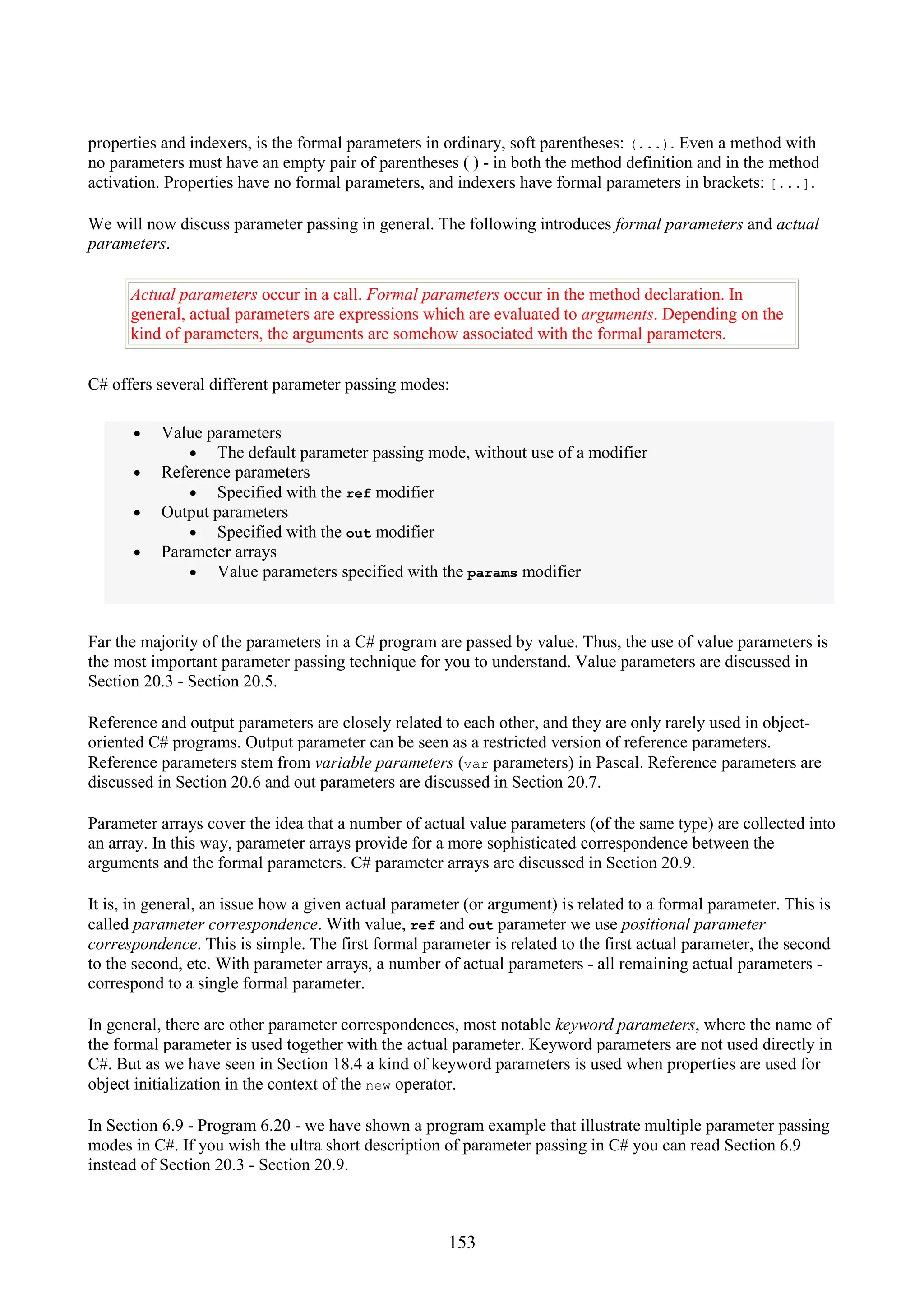 153 properties and indexers, is the formal parameters in ordinary, soft parentheses: (...). Even a method with no parameters must have an empty pair of parentheses ( ) - in both the method definition and in the method activation. Properties have no formal parameters, and indexers have formal parameters in brackets: [...]. We will now discuss parameter passing in general. The following introduces formal parameters and actual parameters. Actual parameters occur in a call. Formal parameters occur in the method declaration. In general, actual parameters are expressions which are evaluated to arguments. Depending on the kind of parameters, the arguments are somehow associated with the formal parameters. C# offers several different parameter passing modes: • Value parameters • The default parameter passing mode, without use of a modifier • Reference parameters • Specified with the ref modifier • Output parameters • Specified with the out modifier • Parameter arrays • Value parameters specified with the params modifier Far the majority of the parameters in a C# program are passed by value. Thus, the use of value parameters is the most important parameter passing technique for you to understand. Value parameters are discussed in Section 20.3 - Section 20.5. Reference and output parameters are closely related to each other, and they are only rarely used in object- oriented C# programs. Output parameter can be seen as a restricted version of reference parameters. Reference parameters stem from variable parameters (var parameters) in Pascal. Reference parameters are discussed in Section 20.6 and out parameters are discussed in Section 20.7. Parameter arrays cover the idea that a number of actual value parameters (of the same type) are collected into an array. In this way, parameter arrays provide for a more sophisticated correspondence between the arguments and the formal parameters. C# parameter arrays are discussed in Section 20.9. It is, in general, an issue how a given actual parameter (or argument) is related to a formal parameter. This is called parameter correspondence. With value, ref and out parameter we use positional parameter correspondence. This is simple. The first formal parameter is related to the first actual parameter, the second to the second, etc. With parameter arrays, a number of actual parameters - all remaining actual parameters - correspond to a single formal parameter. In general, there are other parameter correspondences, most notable keyword parameters, where the name of the formal parameter is used together with the actual parameter. Keyword parameters are not used directly in C#. But as we have seen in Section 18.4 a kind of keyword parameters is used when properties are used for object initialization in the context of the new operator. In Section 6.9 - Program 6.20 - we have shown a program example that illustrate multiple parameter passing modes in C#. If you wish the ultra short description of parameter passing in C# you can read Section 6.9 instead of Section 20.3 - Section 20.9. 