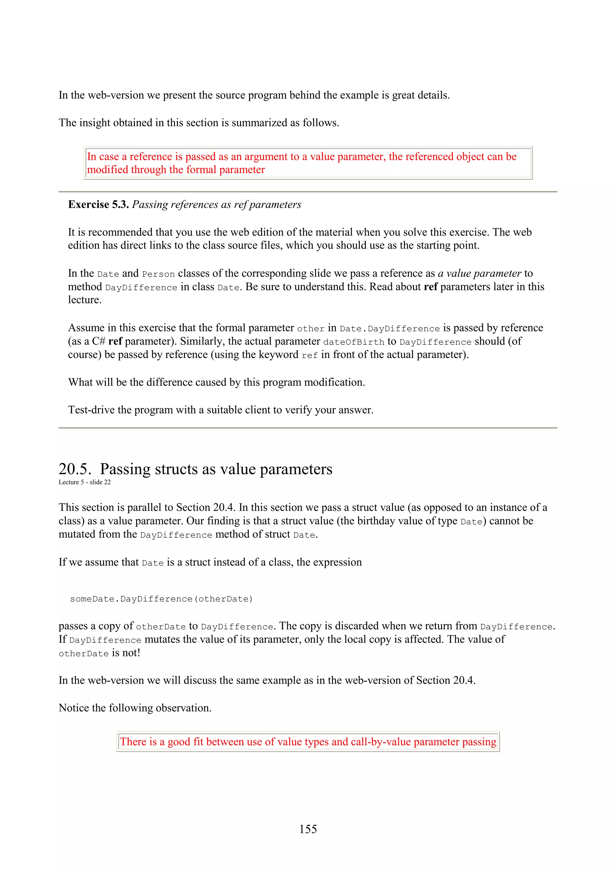 155 In the web-version we present the source program behind the example is great details. The insight obtained in this section is summarized as follows. In case a reference is passed as an argument to a value parameter, the referenced object can be modified through the formal parameter Exercise 5.3. Passing references as ref parameters It is recommended that you use the web edition of the material when you solve this exercise. The web edition has direct links to the class source files, which you should use as the starting point. In the Date and Person classes of the corresponding slide we pass a reference as a value parameter to method DayDifference in class Date. Be sure to understand this. Read about ref parameters later in this lecture. Assume in this exercise that the formal parameter other in Date.DayDifference is passed by reference (as a C# ref parameter). Similarly, the actual parameter dateOfBirth to DayDifference should (of course) be passed by reference (using the keyword ref in front of the actual parameter). What will be the difference caused by this program modification. Test-drive the program with a suitable client to verify your answer. 20.5. Passing structs as value parameters Lecture 5 - slide 22 This section is parallel to Section 20.4. In this section we pass a struct value (as opposed to an instance of a class) as a value parameter. Our finding is that a struct value (the birthday value of type Date) cannot be mutated from the DayDifference method of struct Date. If we assume that Date is a struct instead of a class, the expression someDate.DayDifference(otherDate) passes a copy of otherDate to DayDifference. The copy is discarded when we return from DayDifference. If DayDifference mutates the value of its parameter, only the local copy is affected. The value of otherDate is not! In the web-version we will discuss the same example as in the web-version of Section 20.4. Notice the following observation. There is a good fit between use of value types and call-by-value parameter passing 