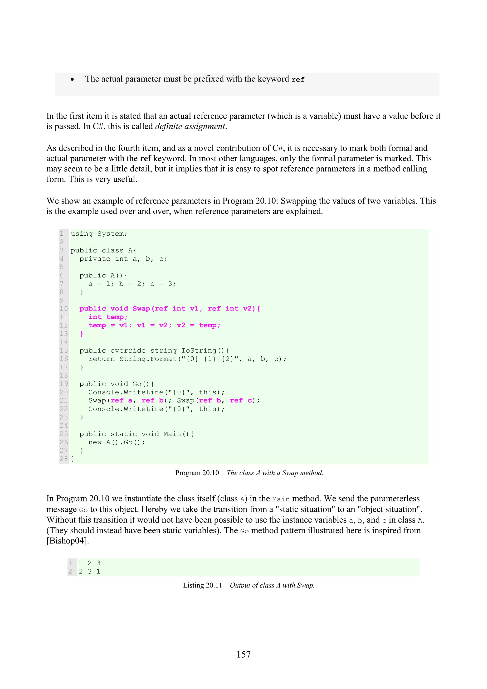 157 • The actual parameter must be prefixed with the keyword ref In the first item it is stated that an actual reference parameter (which is a variable) must have a value before it is passed. In C#, this is called definite assignment. As described in the fourth item, and as a novel contribution of C#, it is necessary to mark both formal and actual parameter with the ref keyword. In most other languages, only the formal parameter is marked. This may seem to be a little detail, but it implies that it is easy to spot reference parameters in a method calling form. This is very useful. We show an example of reference parameters in Program 20.10: Swapping the values of two variables. This is the example used over and over, when reference parameters are explained. 1 2 3 4 5 6 7 8 9 10 11 12 13 14 15 16 17 18 19 20 21 22 23 24 25 26 27 28 using System; public class A{ private int a, b, c; public A(){ a = 1; b = 2; c = 3; } public void Swap(ref int v1, ref int v2){ int temp; temp = v1; v1 = v2; v2 = temp; } public override string ToString(){ return String.Format("{0} {1} {2}", a, b, c); } public void Go(){ Console.WriteLine("{0}", this); Swap(ref a, ref b); Swap(ref b, ref c); Console.WriteLine("{0}", this); } public static void Main(){ new A().Go(); } } Program 20.10 The class A with a Swap method. In Program 20.10 we instantiate the class itself (class A) in the Main method. We send the parameterless message Go to this object. Hereby we take the transition from a "static situation" to an "object situation". Without this transition it would not have been possible to use the instance variables a, b, and c in class A. (They should instead have been static variables). The Go method pattern illustrated here is inspired from [Bishop04]. 1 2 1 2 3 2 3 1 Listing 20.11 Output of class A with Swap. 