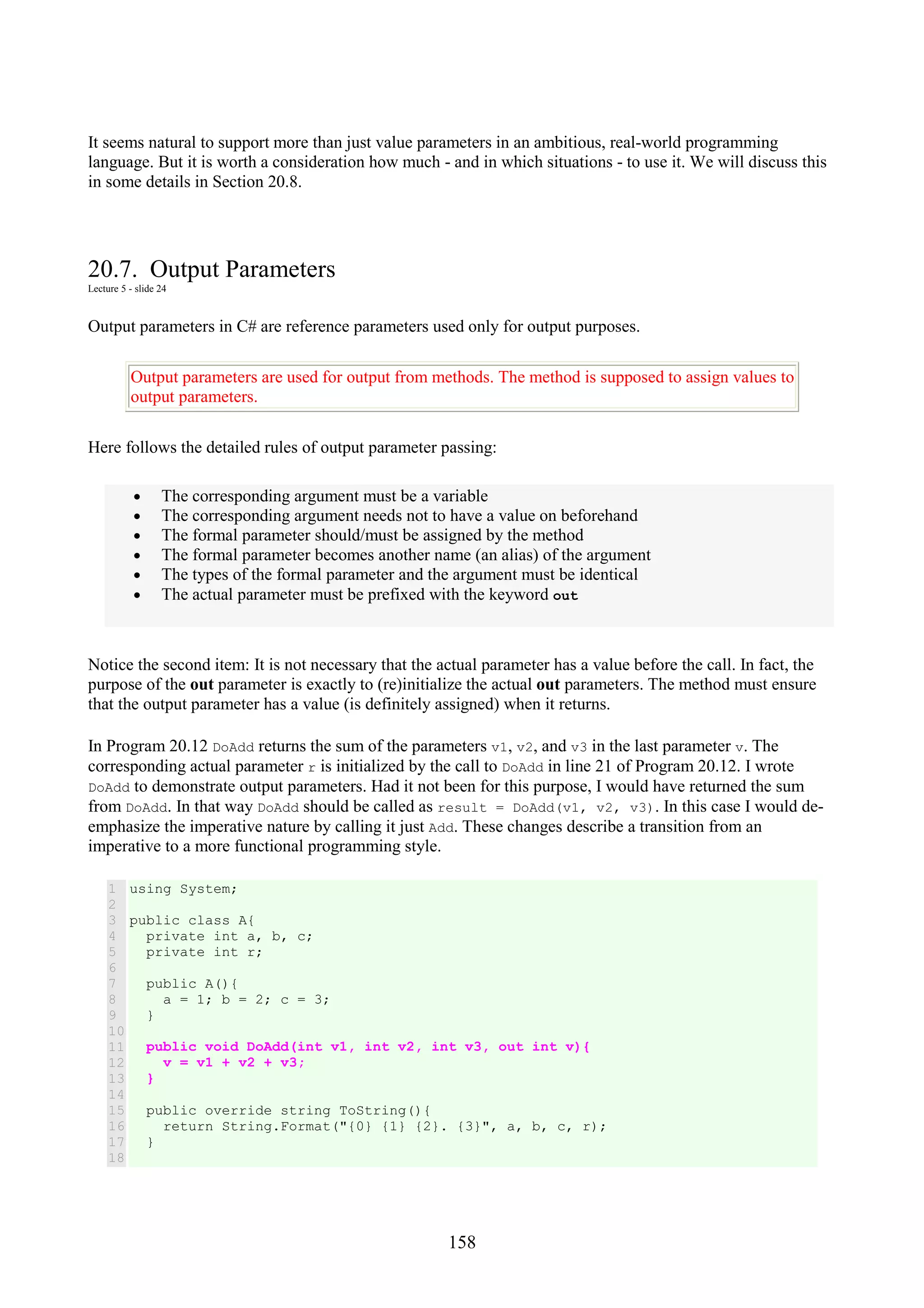 158 It seems natural to support more than just value parameters in an ambitious, real-world programming language. But it is worth a consideration how much - and in which situations - to use it. We will discuss this in some details in Section 20.8. 20.7. Output Parameters Lecture 5 - slide 24 Output parameters in C# are reference parameters used only for output purposes. Output parameters are used for output from methods. The method is supposed to assign values to output parameters. Here follows the detailed rules of output parameter passing: • The corresponding argument must be a variable • The corresponding argument needs not to have a value on beforehand • The formal parameter should/must be assigned by the method • The formal parameter becomes another name (an alias) of the argument • The types of the formal parameter and the argument must be identical • The actual parameter must be prefixed with the keyword out Notice the second item: It is not necessary that the actual parameter has a value before the call. In fact, the purpose of the out parameter is exactly to (re)initialize the actual out parameters. The method must ensure that the output parameter has a value (is definitely assigned) when it returns. In Program 20.12 DoAdd returns the sum of the parameters v1, v2, and v3 in the last parameter v. The corresponding actual parameter r is initialized by the call to DoAdd in line 21 of Program 20.12. I wrote DoAdd to demonstrate output parameters. Had it not been for this purpose, I would have returned the sum from DoAdd. In that way DoAdd should be called as result = DoAdd(v1, v2, v3). In this case I would de- emphasize the imperative nature by calling it just Add. These changes describe a transition from an imperative to a more functional programming style. 1 2 3 4 5 6 7 8 9 10 11 12 13 14 15 16 17 18 using System; public class A{ private int a, b, c; private int r; public A(){ a = 1; b = 2; c = 3; } public void DoAdd(int v1, int v2, int v3, out int v){ v = v1 + v2 + v3; } public override string ToString(){ return String.Format("{0} {1} {2}. {3}", a, b, c, r); } 