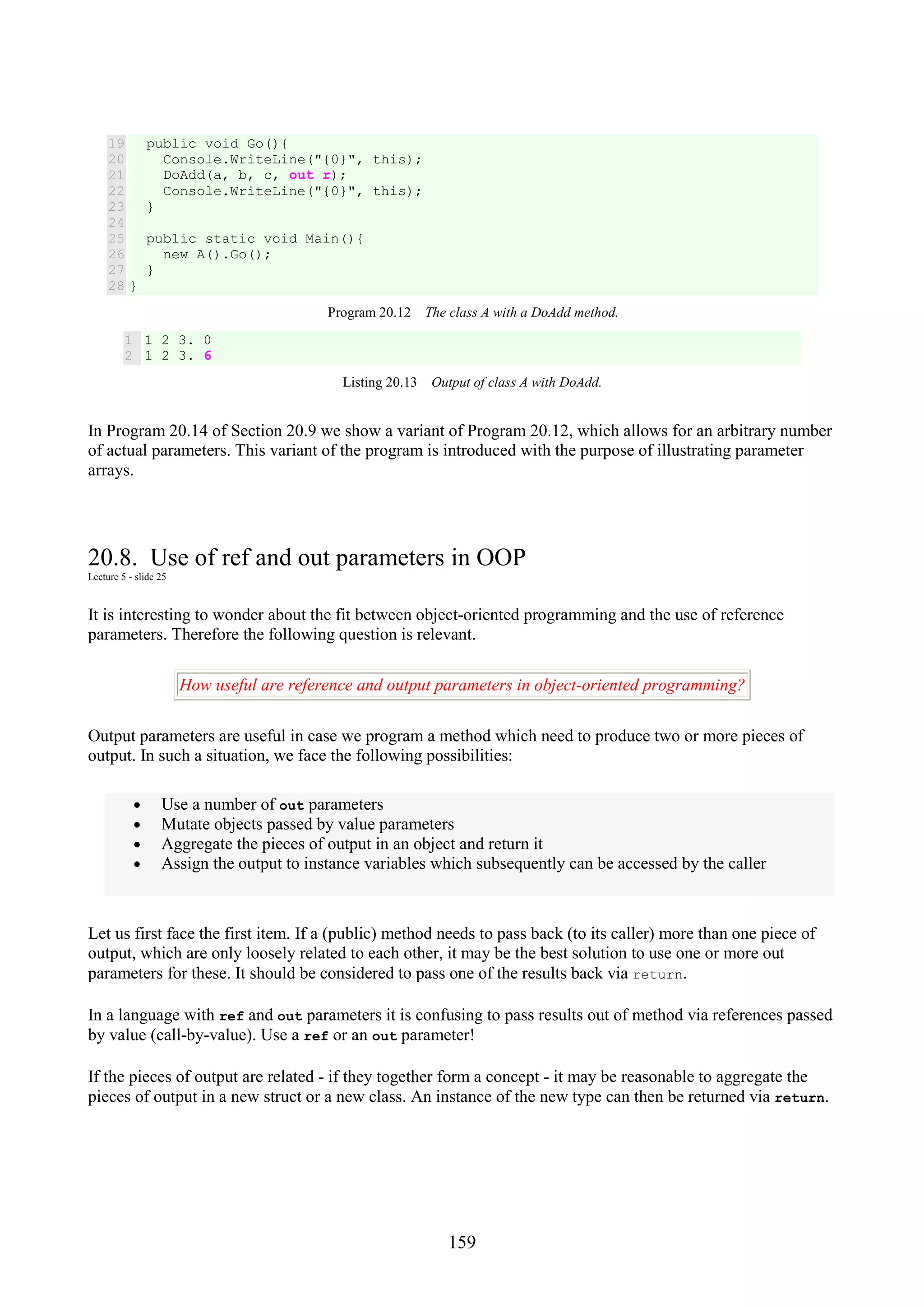 159 19 20 21 22 23 24 25 26 27 28 public void Go(){ Console.WriteLine("{0}", this); DoAdd(a, b, c, out r); Console.WriteLine("{0}", this); } public static void Main(){ new A().Go(); } } Program 20.12 The class A with a DoAdd method. 1 2 1 2 3. 0 1 2 3. 6 Listing 20.13 Output of class A with DoAdd. In Program 20.14 of Section 20.9 we show a variant of Program 20.12, which allows for an arbitrary number of actual parameters. This variant of the program is introduced with the purpose of illustrating parameter arrays. 20.8. Use of ref and out parameters in OOP Lecture 5 - slide 25 It is interesting to wonder about the fit between object-oriented programming and the use of reference parameters. Therefore the following question is relevant. How useful are reference and output parameters in object-oriented programming? Output parameters are useful in case we program a method which need to produce two or more pieces of output. In such a situation, we face the following possibilities: • Use a number of out parameters • Mutate objects passed by value parameters • Aggregate the pieces of output in an object and return it • Assign the output to instance variables which subsequently can be accessed by the caller Let us first face the first item. If a (public) method needs to pass back (to its caller) more than one piece of output, which are only loosely related to each other, it may be the best solution to use one or more out parameters for these. It should be considered to pass one of the results back via return. In a language with ref and out parameters it is confusing to pass results out of method via references passed by value (call-by-value). Use a ref or an out parameter! If the pieces of output are related - if they together form a concept - it may be reasonable to aggregate the pieces of output in a new struct or a new class. An instance of the new type can then be returned via return. 