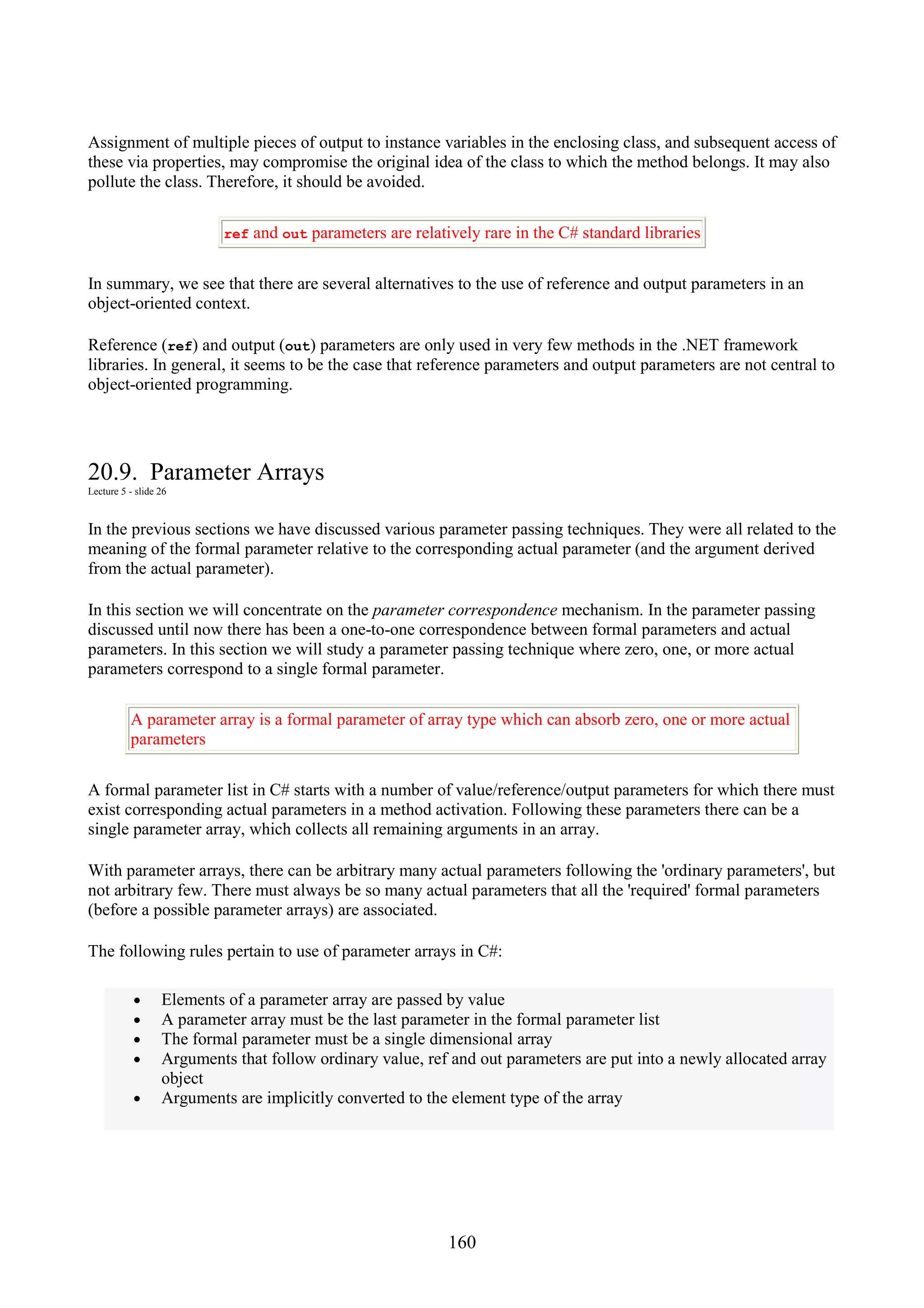 160 Assignment of multiple pieces of output to instance variables in the enclosing class, and subsequent access of these via properties, may compromise the original idea of the class to which the method belongs. It may also pollute the class. Therefore, it should be avoided. ref and out parameters are relatively rare in the C# standard libraries In summary, we see that there are several alternatives to the use of reference and output parameters in an object-oriented context. Reference (ref) and output (out) parameters are only used in very few methods in the .NET framework libraries. In general, it seems to be the case that reference parameters and output parameters are not central to object-oriented programming. 20.9. Parameter Arrays Lecture 5 - slide 26 In the previous sections we have discussed various parameter passing techniques. They were all related to the meaning of the formal parameter relative to the corresponding actual parameter (and the argument derived from the actual parameter). In this section we will concentrate on the parameter correspondence mechanism. In the parameter passing discussed until now there has been a one-to-one correspondence between formal parameters and actual parameters. In this section we will study a parameter passing technique where zero, one, or more actual parameters correspond to a single formal parameter. A parameter array is a formal parameter of array type which can absorb zero, one or more actual parameters A formal parameter list in C# starts with a number of value/reference/output parameters for which there must exist corresponding actual parameters in a method activation. Following these parameters there can be a single parameter array, which collects all remaining arguments in an array. With parameter arrays, there can be arbitrary many actual parameters following the 'ordinary parameters', but not arbitrary few. There must always be so many actual parameters that all the 'required' formal parameters (before a possible parameter arrays) are associated. The following rules pertain to use of parameter arrays in C#: • Elements of a parameter array are passed by value • A parameter array must be the last parameter in the formal parameter list • The formal parameter must be a single dimensional array • Arguments that follow ordinary value, ref and out parameters are put into a newly allocated array object • Arguments are implicitly converted to the element type of the array 