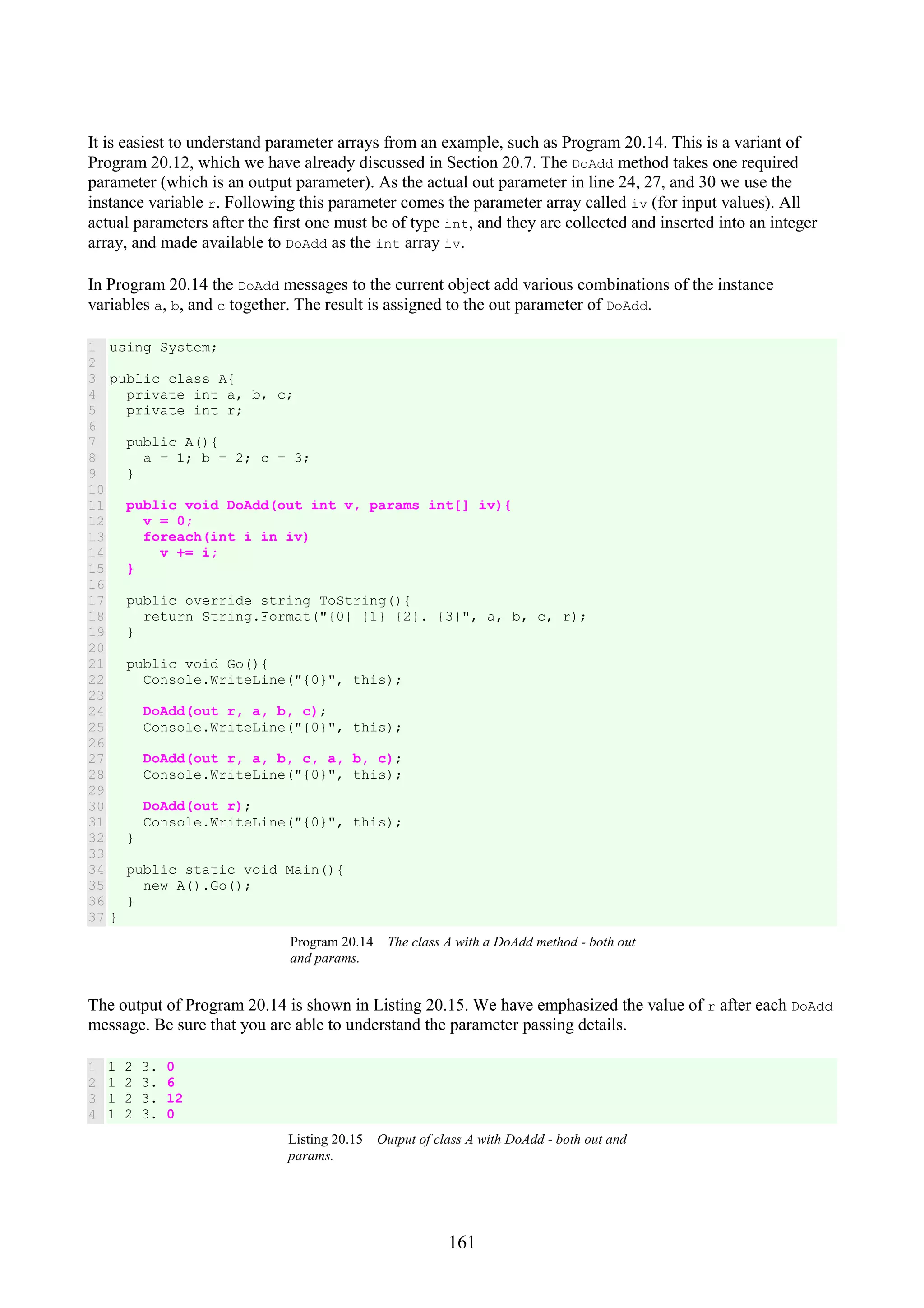161 It is easiest to understand parameter arrays from an example, such as Program 20.14. This is a variant of Program 20.12, which we have already discussed in Section 20.7. The DoAdd method takes one required parameter (which is an output parameter). As the actual out parameter in line 24, 27, and 30 we use the instance variable r. Following this parameter comes the parameter array called iv (for input values). All actual parameters after the first one must be of type int, and they are collected and inserted into an integer array, and made available to DoAdd as the int array iv. In Program 20.14 the DoAdd messages to the current object add various combinations of the instance variables a, b, and c together. The result is assigned to the out parameter of DoAdd. 1 2 3 4 5 6 7 8 9 10 11 12 13 14 15 16 17 18 19 20 21 22 23 24 25 26 27 28 29 30 31 32 33 34 35 36 37 using System; public class A{ private int a, b, c; private int r; public A(){ a = 1; b = 2; c = 3; } public void DoAdd(out int v, params int[] iv){ v = 0; foreach(int i in iv) v += i; } public override string ToString(){ return String.Format("{0} {1} {2}. {3}", a, b, c, r); } public void Go(){ Console.WriteLine("{0}", this); DoAdd(out r, a, b, c); Console.WriteLine("{0}", this); DoAdd(out r, a, b, c, a, b, c); Console.WriteLine("{0}", this); DoAdd(out r); Console.WriteLine("{0}", this); } public static void Main(){ new A().Go(); } } Program 20.14 The class A with a DoAdd method - both out and params. The output of Program 20.14 is shown in Listing 20.15. We have emphasized the value of r after each DoAdd message. Be sure that you are able to understand the parameter passing details. 1 2 3 4 1 2 3. 0 1 2 3. 6 1 2 3. 12 1 2 3. 0 Listing 20.15 Output of class A with DoAdd - both out and params. 