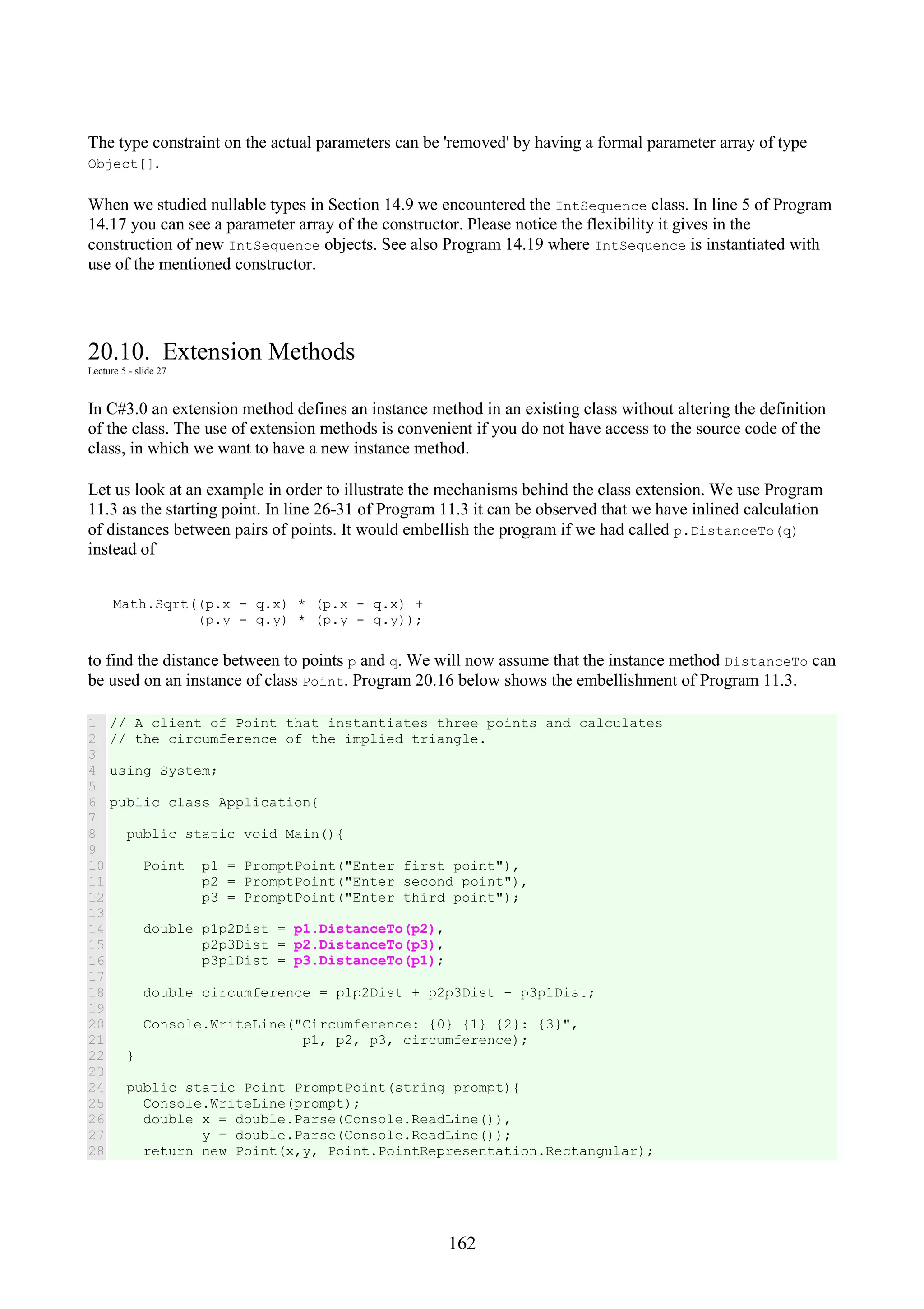 162 The type constraint on the actual parameters can be 'removed' by having a formal parameter array of type Object[]. When we studied nullable types in Section 14.9 we encountered the IntSequence class. In line 5 of Program 14.17 you can see a parameter array of the constructor. Please notice the flexibility it gives in the construction of new IntSequence objects. See also Program 14.19 where IntSequence is instantiated with use of the mentioned constructor. 20.10. Extension Methods Lecture 5 - slide 27 In C#3.0 an extension method defines an instance method in an existing class without altering the definition of the class. The use of extension methods is convenient if you do not have access to the source code of the class, in which we want to have a new instance method. Let us look at an example in order to illustrate the mechanisms behind the class extension. We use Program 11.3 as the starting point. In line 26-31 of Program 11.3 it can be observed that we have inlined calculation of distances between pairs of points. It would embellish the program if we had called p.DistanceTo(q) instead of Math.Sqrt((p.x - q.x) * (p.x - q.x) + (p.y - q.y) * (p.y - q.y)); to find the distance between to points p and q. We will now assume that the instance method DistanceTo can be used on an instance of class Point. Program 20.16 below shows the embellishment of Program 11.3. 1 2 3 4 5 6 7 8 9 10 11 12 13 14 15 16 17 18 19 20 21 22 23 24 25 26 27 28 // A client of Point that instantiates three points and calculates // the circumference of the implied triangle. using System; public class Application{ public static void Main(){ Point p1 = PromptPoint("Enter first point"), p2 = PromptPoint("Enter second point"), p3 = PromptPoint("Enter third point"); double p1p2Dist = p1.DistanceTo(p2), p2p3Dist = p2.DistanceTo(p3), p3p1Dist = p3.DistanceTo(p1); double circumference = p1p2Dist + p2p3Dist + p3p1Dist; Console.WriteLine("Circumference: {0} {1} {2}: {3}", p1, p2, p3, circumference); } public static Point PromptPoint(string prompt){ Console.WriteLine(prompt); double x = double.Parse(Console.ReadLine()), y = double.Parse(Console.ReadLine()); return new Point(x,y, Point.PointRepresentation.Rectangular); 