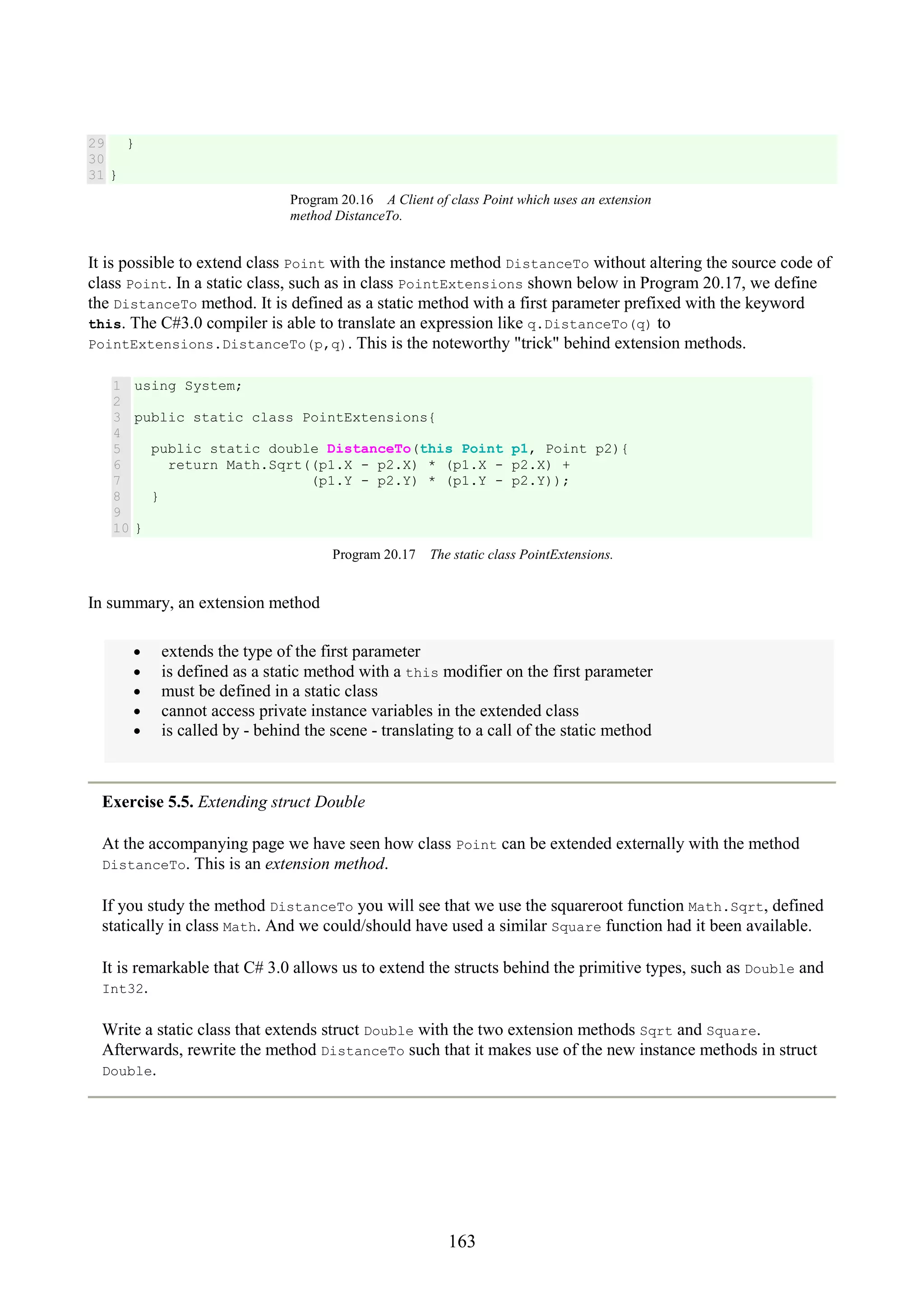 163 29 30 31 } } Program 20.16 A Client of class Point which uses an extension method DistanceTo. It is possible to extend class Point with the instance method DistanceTo without altering the source code of class Point. In a static class, such as in class PointExtensions shown below in Program 20.17, we define the DistanceTo method. It is defined as a static method with a first parameter prefixed with the keyword this. The C#3.0 compiler is able to translate an expression like q.DistanceTo(q) to PointExtensions.DistanceTo(p,q). This is the noteworthy "trick" behind extension methods. 1 2 3 4 5 6 7 8 9 10 using System; public static class PointExtensions{ public static double DistanceTo(this Point p1, Point p2){ return Math.Sqrt((p1.X - p2.X) * (p1.X - p2.X) + (p1.Y - p2.Y) * (p1.Y - p2.Y)); } } Program 20.17 The static class PointExtensions. In summary, an extension method • extends the type of the first parameter • is defined as a static method with a this modifier on the first parameter • must be defined in a static class • cannot access private instance variables in the extended class • is called by - behind the scene - translating to a call of the static method Exercise 5.5. Extending struct Double At the accompanying page we have seen how class Point can be extended externally with the method DistanceTo. This is an extension method. If you study the method DistanceTo you will see that we use the squareroot function Math.Sqrt, defined statically in class Math. And we could/should have used a similar Square function had it been available. It is remarkable that C# 3.0 allows us to extend the structs behind the primitive types, such as Double and Int32. Write a static class that extends struct Double with the two extension methods Sqrt and Square. Afterwards, rewrite the method DistanceTo such that it makes use of the new instance methods in struct Double. 