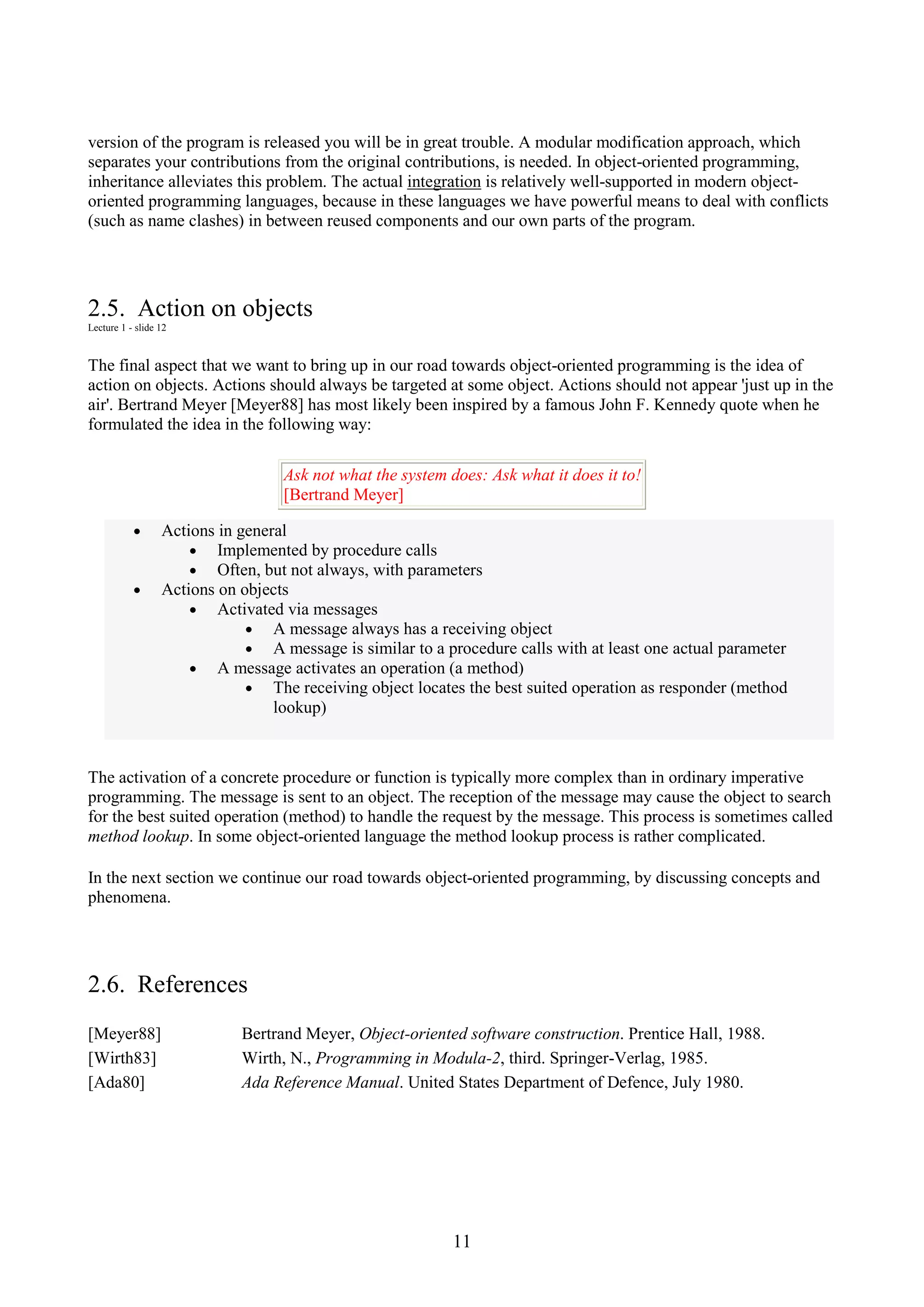 11 version of the program is released you will be in great trouble. A modular modification approach, which separates your contributions from the original contributions, is needed. In object-oriented programming, inheritance alleviates this problem. The actual integration is relatively well-supported in modern object- oriented programming languages, because in these languages we have powerful means to deal with conflicts (such as name clashes) in between reused components and our own parts of the program. 2.5. Action on objects Lecture 1 - slide 12 The final aspect that we want to bring up in our road towards object-oriented programming is the idea of action on objects. Actions should always be targeted at some object. Actions should not appear 'just up in the air'. Bertrand Meyer [Meyer88] has most likely been inspired by a famous John F. Kennedy quote when he formulated the idea in the following way: Ask not what the system does: Ask what it does it to! [Bertrand Meyer] • Actions in general • Implemented by procedure calls • Often, but not always, with parameters • Actions on objects • Activated via messages • A message always has a receiving object • A message is similar to a procedure calls with at least one actual parameter • A message activates an operation (a method) • The receiving object locates the best suited operation as responder (method lookup) The activation of a concrete procedure or function is typically more complex than in ordinary imperative programming. The message is sent to an object. The reception of the message may cause the object to search for the best suited operation (method) to handle the request by the message. This process is sometimes called method lookup. In some object-oriented language the method lookup process is rather complicated. In the next section we continue our road towards object-oriented programming, by discussing concepts and phenomena. 2.6. References [Meyer88] Bertrand Meyer, Object-oriented software construction. Prentice Hall, 1988. [Wirth83] Wirth, N., Programming in Modula-2, third. Springer-Verlag, 1985. [Ada80] Ada Reference Manual. United States Department of Defence, July 1980. 