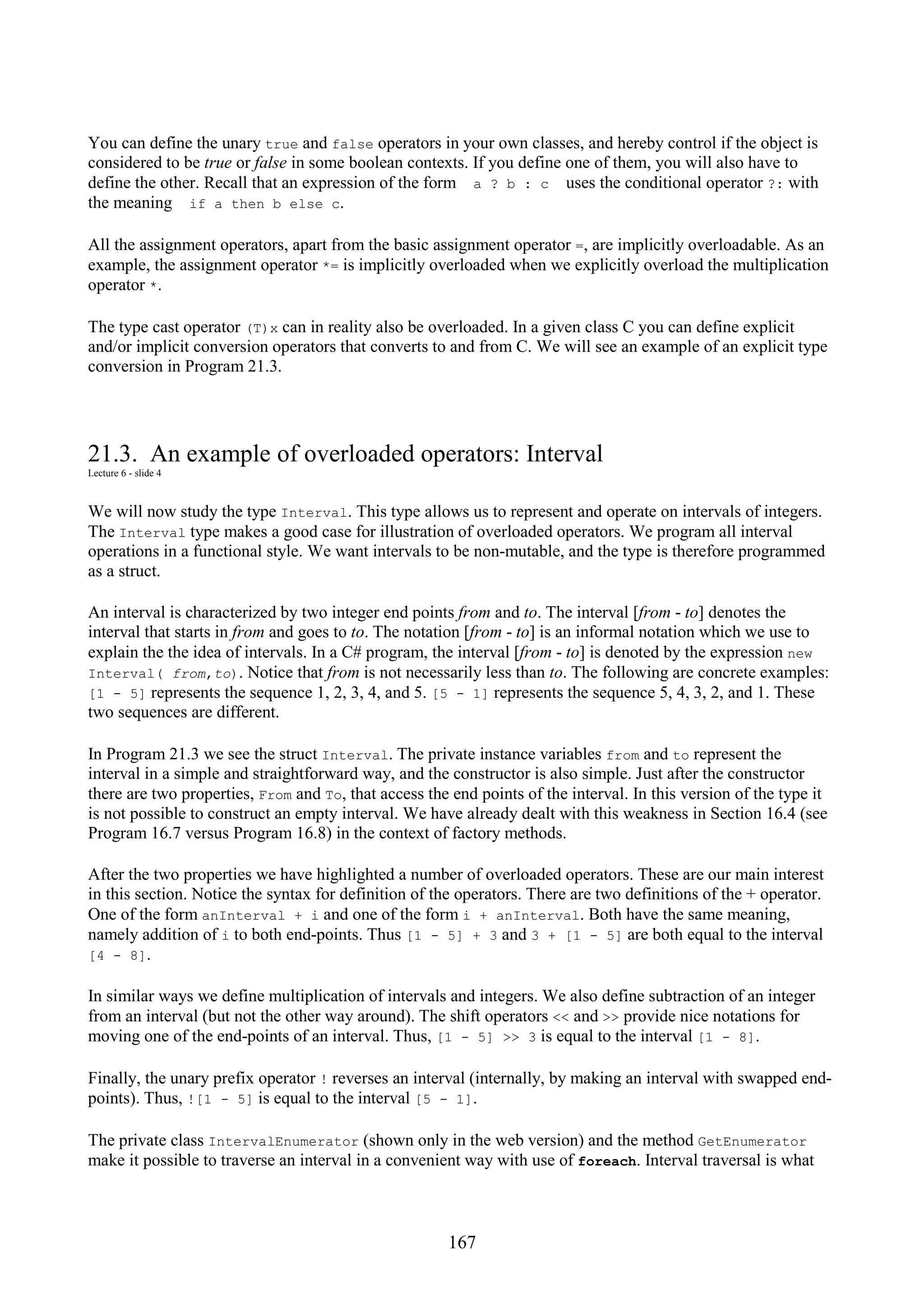 167 You can define the unary true and false operators in your own classes, and hereby control if the object is considered to be true or false in some boolean contexts. If you define one of them, you will also have to define the other. Recall that an expression of the form a ? b : c uses the conditional operator ?: with the meaning if a then b else c. All the assignment operators, apart from the basic assignment operator =, are implicitly overloadable. As an example, the assignment operator *= is implicitly overloaded when we explicitly overload the multiplication operator *. The type cast operator (T)x can in reality also be overloaded. In a given class C you can define explicit and/or implicit conversion operators that converts to and from C. We will see an example of an explicit type conversion in Program 21.3. 21.3. An example of overloaded operators: Interval Lecture 6 - slide 4 We will now study the type Interval. This type allows us to represent and operate on intervals of integers. The Interval type makes a good case for illustration of overloaded operators. We program all interval operations in a functional style. We want intervals to be non-mutable, and the type is therefore programmed as a struct. An interval is characterized by two integer end points from and to. The interval [from - to] denotes the interval that starts in from and goes to to. The notation [from - to] is an informal notation which we use to explain the the idea of intervals. In a C# program, the interval [from - to] is denoted by the expression new Interval( from,to). Notice that from is not necessarily less than to. The following are concrete examples: [1 - 5] represents the sequence 1, 2, 3, 4, and 5. [5 - 1] represents the sequence 5, 4, 3, 2, and 1. These two sequences are different. In Program 21.3 we see the struct Interval. The private instance variables from and to represent the interval in a simple and straightforward way, and the constructor is also simple. Just after the constructor there are two properties, From and To, that access the end points of the interval. In this version of the type it is not possible to construct an empty interval. We have already dealt with this weakness in Section 16.4 (see Program 16.7 versus Program 16.8) in the context of factory methods. After the two properties we have highlighted a number of overloaded operators. These are our main interest in this section. Notice the syntax for definition of the operators. There are two definitions of the + operator. One of the form anInterval + i and one of the form i + anInterval. Both have the same meaning, namely addition of i to both end-points. Thus [1 - 5] + 3 and 3 + [1 - 5] are both equal to the interval [4 - 8]. In similar ways we define multiplication of intervals and integers. We also define subtraction of an integer from an interval (but not the other way around). The shift operators << and >> provide nice notations for moving one of the end-points of an interval. Thus, [1 - 5] >> 3 is equal to the interval [1 - 8]. Finally, the unary prefix operator ! reverses an interval (internally, by making an interval with swapped end- points). Thus, ![1 - 5] is equal to the interval [5 - 1]. The private class IntervalEnumerator (shown only in the web version) and the method GetEnumerator make it possible to traverse an interval in a convenient way with use of foreach. Interval traversal is what 