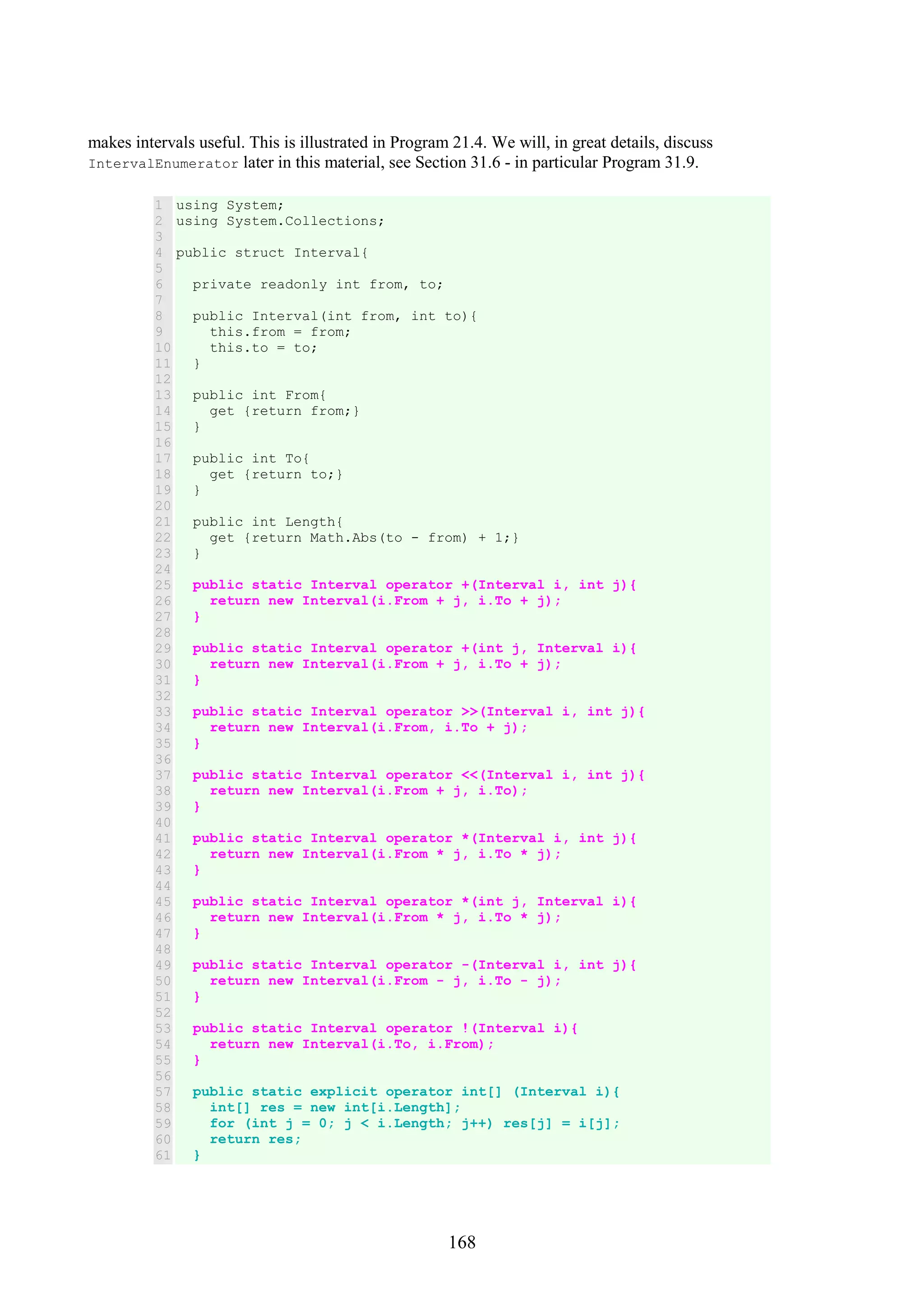 168 makes intervals useful. This is illustrated in Program 21.4. We will, in great details, discuss IntervalEnumerator later in this material, see Section 31.6 - in particular Program 31.9. 1 2 3 4 5 6 7 8 9 10 11 12 13 14 15 16 17 18 19 20 21 22 23 24 25 26 27 28 29 30 31 32 33 34 35 36 37 38 39 40 41 42 43 44 45 46 47 48 49 50 51 52 53 54 55 56 57 58 59 60 61 using System; using System.Collections; public struct Interval{ private readonly int from, to; public Interval(int from, int to){ this.from = from; this.to = to; } public int From{ get {return from;} } public int To{ get {return to;} } public int Length{ get {return Math.Abs(to - from) + 1;} } public static Interval operator +(Interval i, int j){ return new Interval(i.From + j, i.To + j); } public static Interval operator +(int j, Interval i){ return new Interval(i.From + j, i.To + j); } public static Interval operator >>(Interval i, int j){ return new Interval(i.From, i.To + j); } public static Interval operator <<(Interval i, int j){ return new Interval(i.From + j, i.To); } public static Interval operator *(Interval i, int j){ return new Interval(i.From * j, i.To * j); } public static Interval operator *(int j, Interval i){ return new Interval(i.From * j, i.To * j); } public static Interval operator -(Interval i, int j){ return new Interval(i.From - j, i.To - j); } public static Interval operator !(Interval i){ return new Interval(i.To, i.From); } public static explicit operator int[] (Interval i){ int[] res = new int[i.Length]; for (int j = 0; j < i.Length; j++) res[j] = i[j]; return res; } 