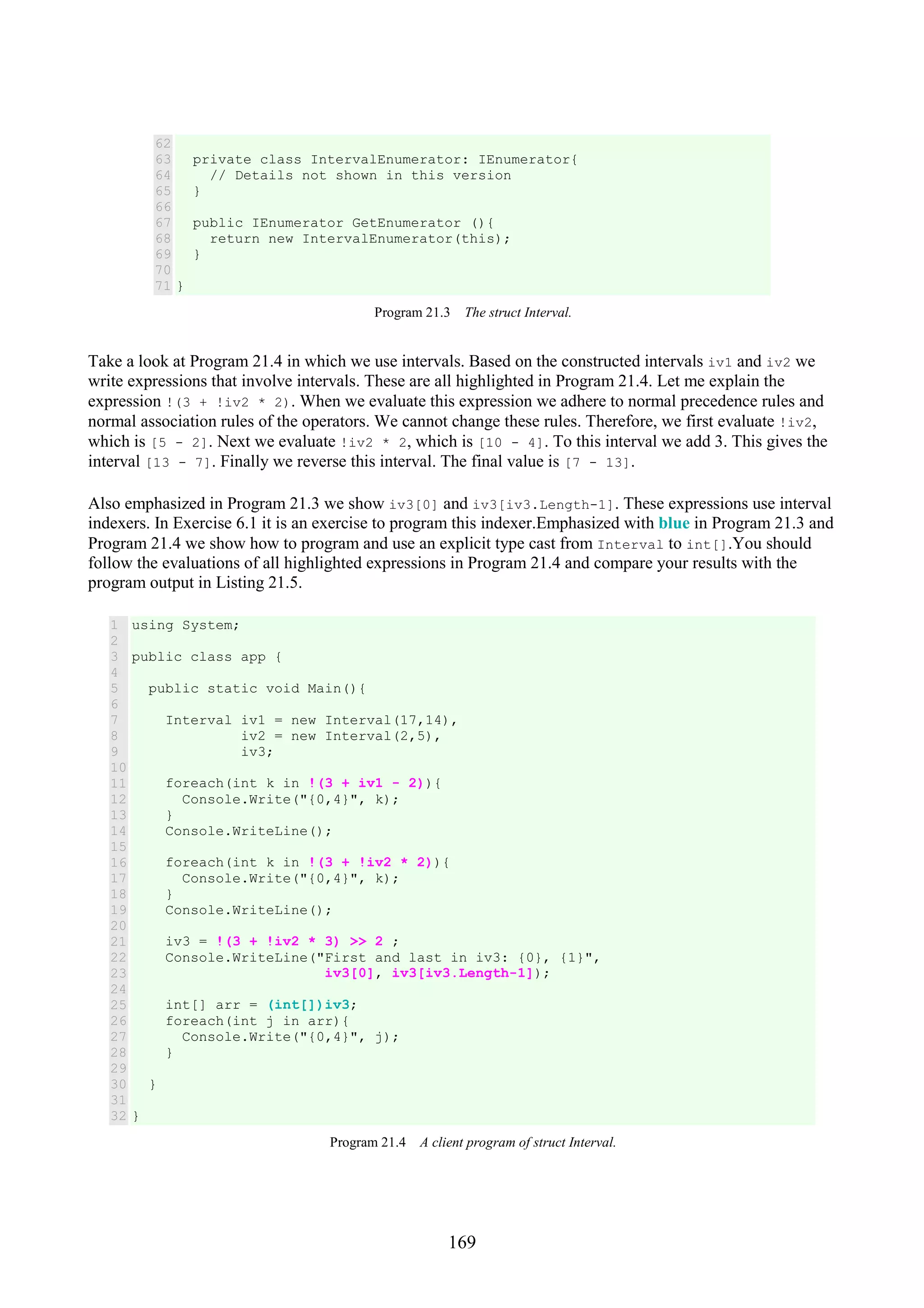 169 62 63 64 65 66 67 68 69 70 71 private class IntervalEnumerator: IEnumerator{ // Details not shown in this version } public IEnumerator GetEnumerator (){ return new IntervalEnumerator(this); } } Program 21.3 The struct Interval. Take a look at Program 21.4 in which we use intervals. Based on the constructed intervals iv1 and iv2 we write expressions that involve intervals. These are all highlighted in Program 21.4. Let me explain the expression !(3 + !iv2 * 2). When we evaluate this expression we adhere to normal precedence rules and normal association rules of the operators. We cannot change these rules. Therefore, we first evaluate !iv2, which is [5 - 2]. Next we evaluate !iv2 * 2, which is [10 - 4]. To this interval we add 3. This gives the interval [13 - 7]. Finally we reverse this interval. The final value is [7 - 13]. Also emphasized in Program 21.3 we show iv3[0] and iv3[iv3.Length-1]. These expressions use interval indexers. In Exercise 6.1 it is an exercise to program this indexer.Emphasized with blue in Program 21.3 and Program 21.4 we show how to program and use an explicit type cast from Interval to int[].You should follow the evaluations of all highlighted expressions in Program 21.4 and compare your results with the program output in Listing 21.5. 1 2 3 4 5 6 7 8 9 10 11 12 13 14 15 16 17 18 19 20 21 22 23 24 25 26 27 28 29 30 31 32 using System; public class app { public static void Main(){ Interval iv1 = new Interval(17,14), iv2 = new Interval(2,5), iv3; foreach(int k in !(3 + iv1 - 2)){ Console.Write("{0,4}", k); } Console.WriteLine(); foreach(int k in !(3 + !iv2 * 2)){ Console.Write("{0,4}", k); } Console.WriteLine(); iv3 = !(3 + !iv2 * 3) >> 2 ; Console.WriteLine("First and last in iv3: {0}, {1}", iv3[0], iv3[iv3.Length-1]); int[] arr = (int[])iv3; foreach(int j in arr){ Console.Write("{0,4}", j); } } } Program 21.4 A client program of struct Interval. 