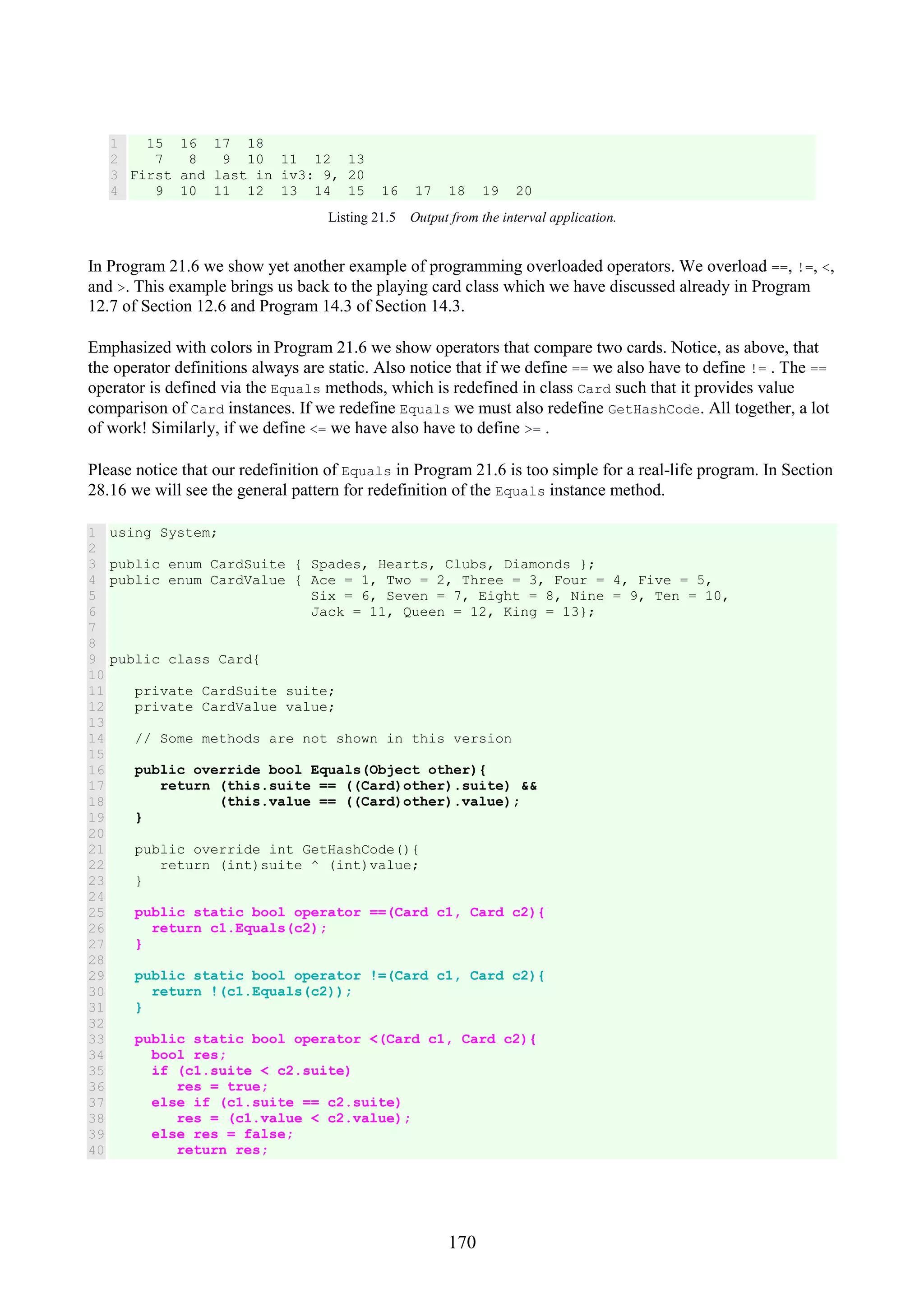 170 1 2 3 4 15 16 17 18 7 8 9 10 11 12 13 First and last in iv3: 9, 20 9 10 11 12 13 14 15 16 17 18 19 20 Listing 21.5 Output from the interval application. In Program 21.6 we show yet another example of programming overloaded operators. We overload ==, !=, <, and >. This example brings us back to the playing card class which we have discussed already in Program 12.7 of Section 12.6 and Program 14.3 of Section 14.3. Emphasized with colors in Program 21.6 we show operators that compare two cards. Notice, as above, that the operator definitions always are static. Also notice that if we define == we also have to define != . The == operator is defined via the Equals methods, which is redefined in class Card such that it provides value comparison of Card instances. If we redefine Equals we must also redefine GetHashCode. All together, a lot of work! Similarly, if we define <= we have also have to define >= . Please notice that our redefinition of Equals in Program 21.6 is too simple for a real-life program. In Section 28.16 we will see the general pattern for redefinition of the Equals instance method. 1 2 3 4 5 6 7 8 9 10 11 12 13 14 15 16 17 18 19 20 21 22 23 24 25 26 27 28 29 30 31 32 33 34 35 36 37 38 39 40 using System; public enum CardSuite { Spades, Hearts, Clubs, Diamonds }; public enum CardValue { Ace = 1, Two = 2, Three = 3, Four = 4, Five = 5, Six = 6, Seven = 7, Eight = 8, Nine = 9, Ten = 10, Jack = 11, Queen = 12, King = 13}; public class Card{ private CardSuite suite; private CardValue value; // Some methods are not shown in this version public override bool Equals(Object other){ return (this.suite == ((Card)other).suite) && (this.value == ((Card)other).value); } public override int GetHashCode(){ return (int)suite ^ (int)value; } public static bool operator ==(Card c1, Card c2){ return c1.Equals(c2); } public static bool operator !=(Card c1, Card c2){ return !(c1.Equals(c2)); } public static bool operator <(Card c1, Card c2){ bool res; if (c1.suite < c2.suite) res = true; else if (c1.suite == c2.suite) res = (c1.value < c2.value); else res = false; return res; 