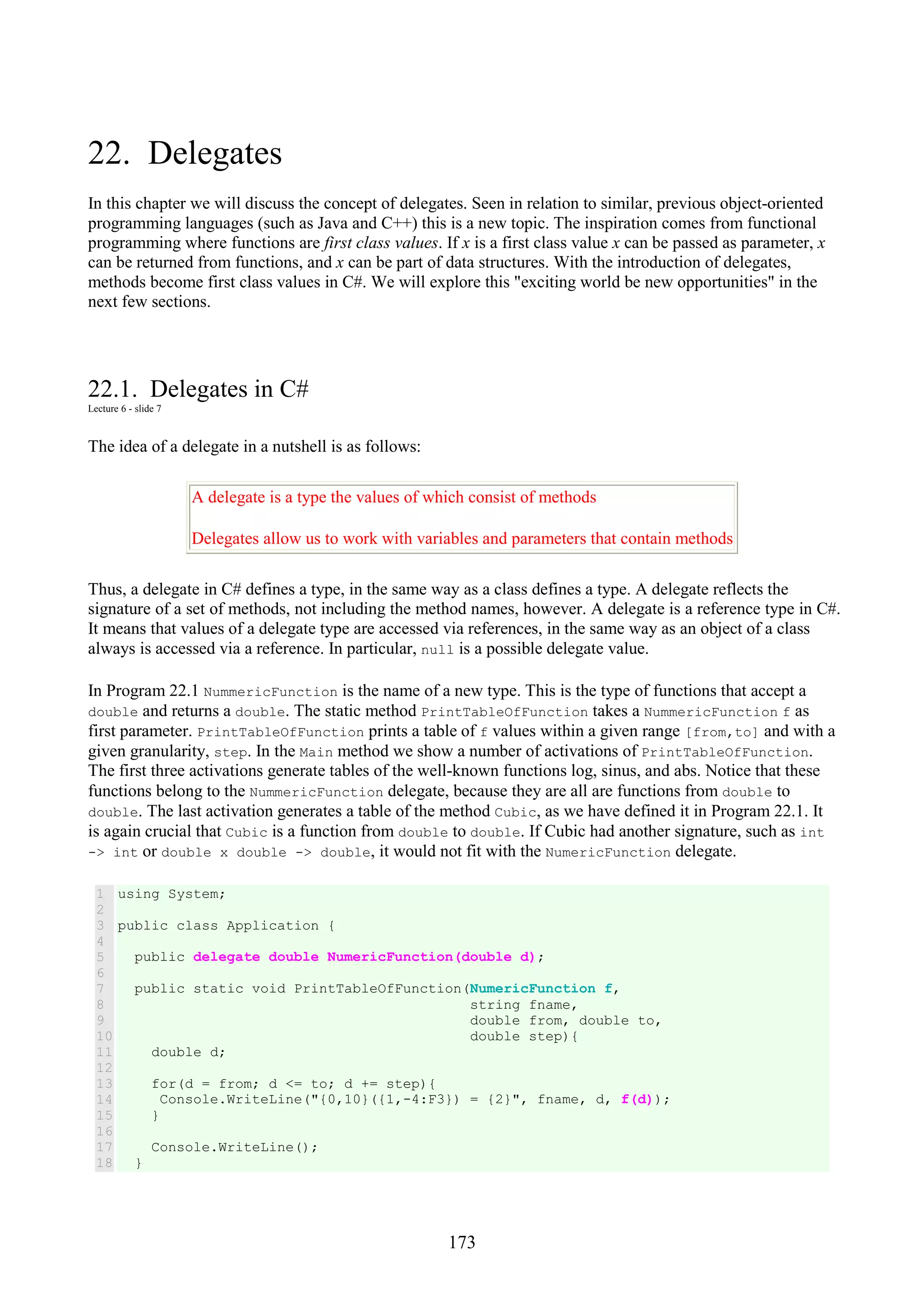 173 22. Delegates In this chapter we will discuss the concept of delegates. Seen in relation to similar, previous object-oriented programming languages (such as Java and C++) this is a new topic. The inspiration comes from functional programming where functions are first class values. If x is a first class value x can be passed as parameter, x can be returned from functions, and x can be part of data structures. With the introduction of delegates, methods become first class values in C#. We will explore this "exciting world be new opportunities" in the next few sections. 22.1. Delegates in C# Lecture 6 - slide 7 The idea of a delegate in a nutshell is as follows: A delegate is a type the values of which consist of methods Delegates allow us to work with variables and parameters that contain methods Thus, a delegate in C# defines a type, in the same way as a class defines a type. A delegate reflects the signature of a set of methods, not including the method names, however. A delegate is a reference type in C#. It means that values of a delegate type are accessed via references, in the same way as an object of a class always is accessed via a reference. In particular, null is a possible delegate value. In Program 22.1 NummericFunction is the name of a new type. This is the type of functions that accept a double and returns a double. The static method PrintTableOfFunction takes a NummericFunction f as first parameter. PrintTableOfFunction prints a table of f values within a given range [from,to] and with a given granularity, step. In the Main method we show a number of activations of PrintTableOfFunction. The first three activations generate tables of the well-known functions log, sinus, and abs. Notice that these functions belong to the NummericFunction delegate, because they are all are functions from double to double. The last activation generates a table of the method Cubic, as we have defined it in Program 22.1. It is again crucial that Cubic is a function from double to double. If Cubic had another signature, such as int -> int or double x double -> double, it would not fit with the NumericFunction delegate. 1 2 3 4 5 6 7 8 9 10 11 12 13 14 15 16 17 18 using System; public class Application { public delegate double NumericFunction(double d); public static void PrintTableOfFunction(NumericFunction f, string fname, double from, double to, double step){ double d; for(d = from; d <= to; d += step){ Console.WriteLine("{0,10}({1,-4:F3}) = {2}", fname, d, f(d)); } Console.WriteLine(); } 