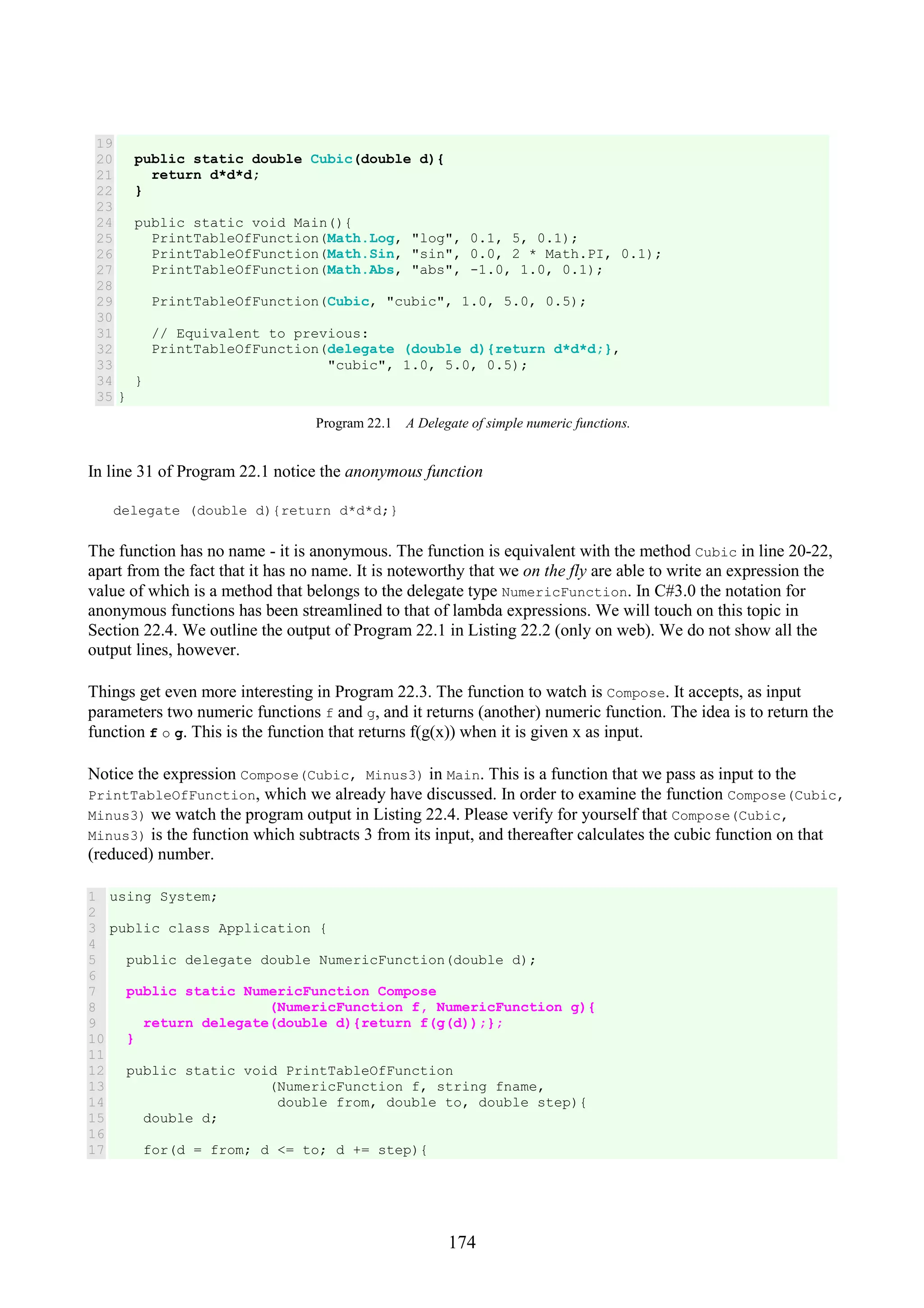 174 19 20 21 22 23 24 25 26 27 28 29 30 31 32 33 34 35 public static double Cubic(double d){ return d*d*d; } public static void Main(){ PrintTableOfFunction(Math.Log, "log", 0.1, 5, 0.1); PrintTableOfFunction(Math.Sin, "sin", 0.0, 2 * Math.PI, 0.1); PrintTableOfFunction(Math.Abs, "abs", -1.0, 1.0, 0.1); PrintTableOfFunction(Cubic, "cubic", 1.0, 5.0, 0.5); // Equivalent to previous: PrintTableOfFunction(delegate (double d){return d*d*d;}, "cubic", 1.0, 5.0, 0.5); } } Program 22.1 A Delegate of simple numeric functions. In line 31 of Program 22.1 notice the anonymous function delegate (double d){return d*d*d;} The function has no name - it is anonymous. The function is equivalent with the method Cubic in line 20-22, apart from the fact that it has no name. It is noteworthy that we on the fly are able to write an expression the value of which is a method that belongs to the delegate type NumericFunction. In C#3.0 the notation for anonymous functions has been streamlined to that of lambda expressions. We will touch on this topic in Section 22.4. We outline the output of Program 22.1 in Listing 22.2 (only on web). We do not show all the output lines, however. Things get even more interesting in Program 22.3. The function to watch is Compose. It accepts, as input parameters two numeric functions f and g, and it returns (another) numeric function. The idea is to return the function f o g. This is the function that returns f(g(x)) when it is given x as input. Notice the expression Compose(Cubic, Minus3) in Main. This is a function that we pass as input to the PrintTableOfFunction, which we already have discussed. In order to examine the function Compose(Cubic, Minus3) we watch the program output in Listing 22.4. Please verify for yourself that Compose(Cubic, Minus3) is the function which subtracts 3 from its input, and thereafter calculates the cubic function on that (reduced) number. 1 2 3 4 5 6 7 8 9 10 11 12 13 14 15 16 17 using System; public class Application { public delegate double NumericFunction(double d); public static NumericFunction Compose (NumericFunction f, NumericFunction g){ return delegate(double d){return f(g(d));}; } public static void PrintTableOfFunction (NumericFunction f, string fname, double from, double to, double step){ double d; for(d = from; d <= to; d += step){ 