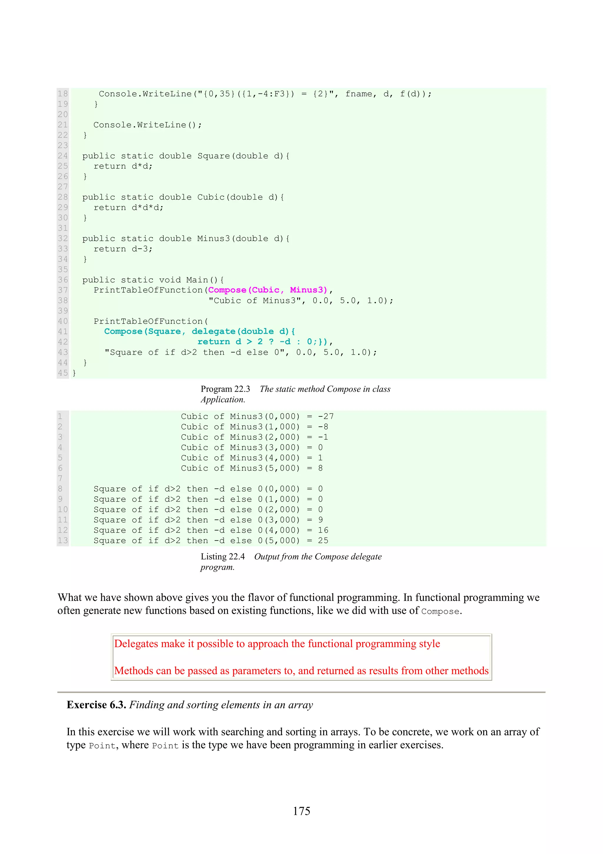 175 18 19 20 21 22 23 24 25 26 27 28 29 30 31 32 33 34 35 36 37 38 39 40 41 42 43 44 45 Console.WriteLine("{0,35}({1,-4:F3}) = {2}", fname, d, f(d)); } Console.WriteLine(); } public static double Square(double d){ return d*d; } public static double Cubic(double d){ return d*d*d; } public static double Minus3(double d){ return d-3; } public static void Main(){ PrintTableOfFunction(Compose(Cubic, Minus3), "Cubic of Minus3", 0.0, 5.0, 1.0); PrintTableOfFunction( Compose(Square, delegate(double d){ return d > 2 ? -d : 0;}), "Square of if d>2 then -d else 0", 0.0, 5.0, 1.0); } } Program 22.3 The static method Compose in class Application. 1 2 3 4 5 6 7 8 9 10 11 12 13 Cubic of Minus3(0,000) = -27 Cubic of Minus3(1,000) = -8 Cubic of Minus3(2,000) = -1 Cubic of Minus3(3,000) = 0 Cubic of Minus3(4,000) = 1 Cubic of Minus3(5,000) = 8 Square of if d>2 then -d else 0(0,000) = 0 Square of if d>2 then -d else 0(1,000) = 0 Square of if d>2 then -d else 0(2,000) = 0 Square of if d>2 then -d else 0(3,000) = 9 Square of if d>2 then -d else 0(4,000) = 16 Square of if d>2 then -d else 0(5,000) = 25 Listing 22.4 Output from the Compose delegate program. What we have shown above gives you the flavor of functional programming. In functional programming we often generate new functions based on existing functions, like we did with use of Compose. Delegates make it possible to approach the functional programming style Methods can be passed as parameters to, and returned as results from other methods Exercise 6.3. Finding and sorting elements in an array In this exercise we will work with searching and sorting in arrays. To be concrete, we work on an array of type Point, where Point is the type we have been programming in earlier exercises. 