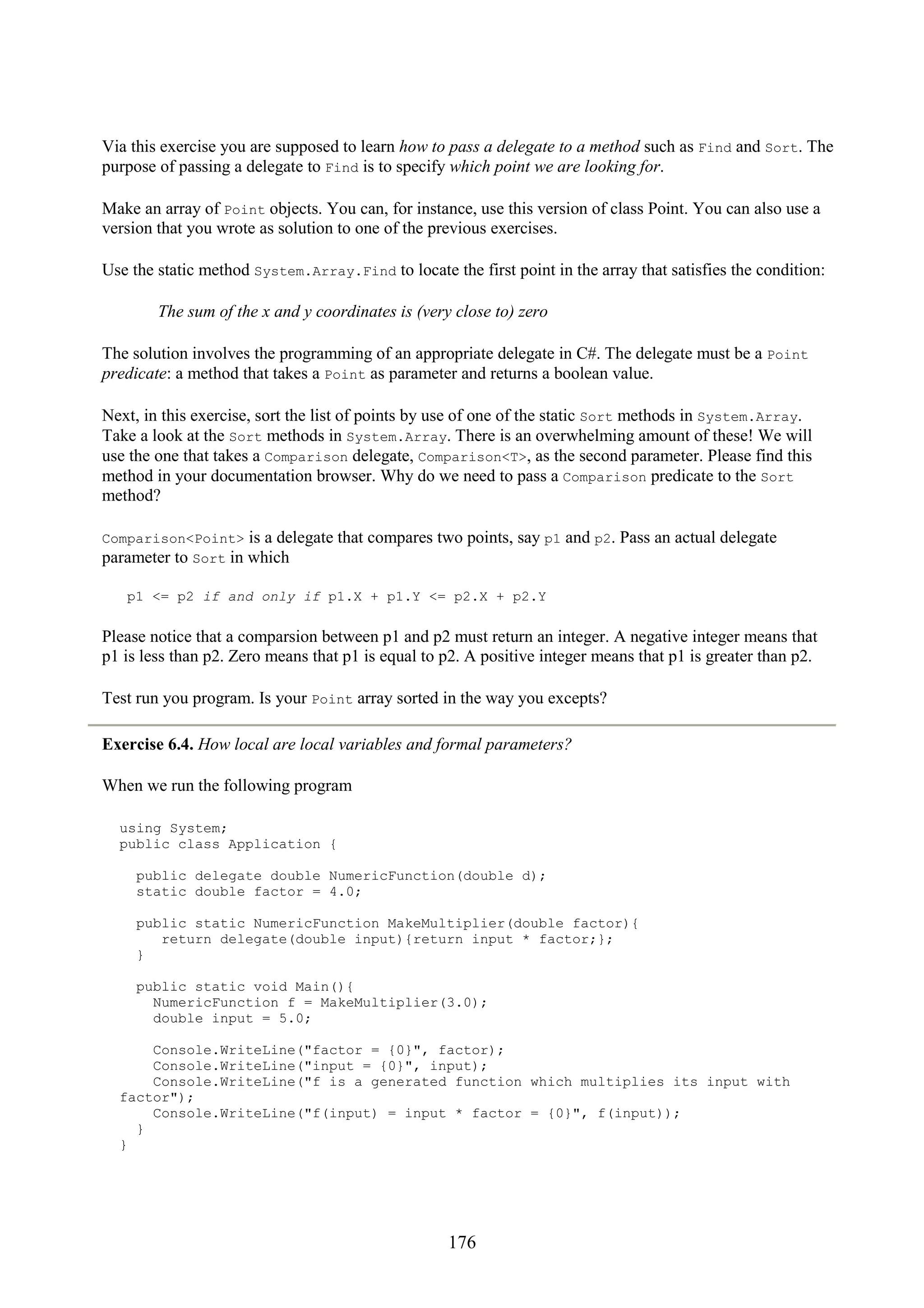 176 Via this exercise you are supposed to learn how to pass a delegate to a method such as Find and Sort. The purpose of passing a delegate to Find is to specify which point we are looking for. Make an array of Point objects. You can, for instance, use this version of class Point. You can also use a version that you wrote as solution to one of the previous exercises. Use the static method System.Array.Find to locate the first point in the array that satisfies the condition: The sum of the x and y coordinates is (very close to) zero The solution involves the programming of an appropriate delegate in C#. The delegate must be a Point predicate: a method that takes a Point as parameter and returns a boolean value. Next, in this exercise, sort the list of points by use of one of the static Sort methods in System.Array. Take a look at the Sort methods in System.Array. There is an overwhelming amount of these! We will use the one that takes a Comparison delegate, Comparison<T>, as the second parameter. Please find this method in your documentation browser. Why do we need to pass a Comparison predicate to the Sort method? Comparison<Point> is a delegate that compares two points, say p1 and p2. Pass an actual delegate parameter to Sort in which p1 <= p2 if and only if p1.X + p1.Y <= p2.X + p2.Y Please notice that a comparsion between p1 and p2 must return an integer. A negative integer means that p1 is less than p2. Zero means that p1 is equal to p2. A positive integer means that p1 is greater than p2. Test run you program. Is your Point array sorted in the way you excepts? Exercise 6.4. How local are local variables and formal parameters? When we run the following program using System; public class Application { public delegate double NumericFunction(double d); static double factor = 4.0; public static NumericFunction MakeMultiplier(double factor){ return delegate(double input){return input * factor;}; } public static void Main(){ NumericFunction f = MakeMultiplier(3.0); double input = 5.0; Console.WriteLine("factor = {0}", factor); Console.WriteLine("input = {0}", input); Console.WriteLine("f is a generated function which multiplies its input with factor"); Console.WriteLine("f(input) = input * factor = {0}", f(input)); } } 