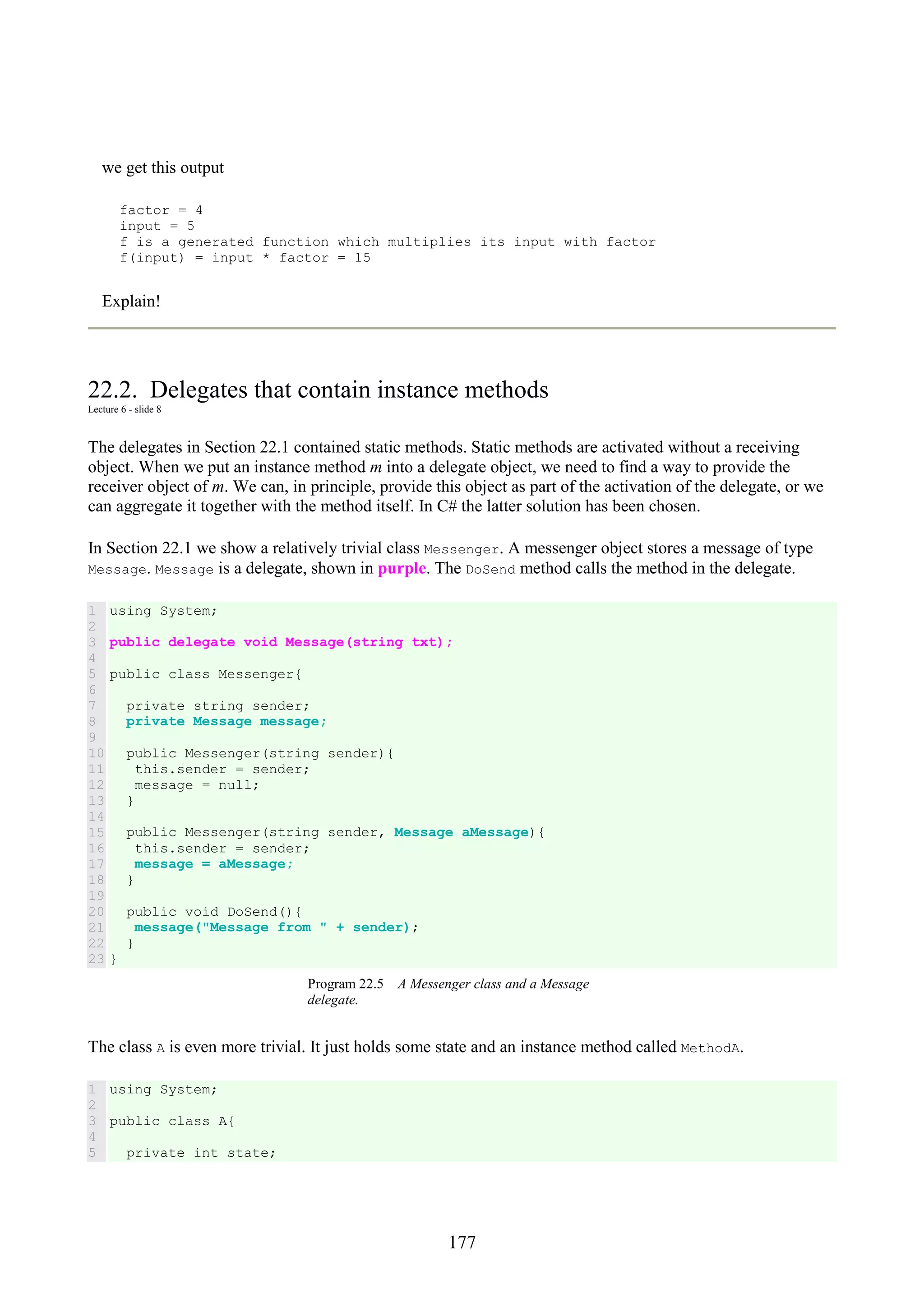 177 we get this output factor = 4 input = 5 f is a generated function which multiplies its input with factor f(input) = input * factor = 15 Explain! 22.2. Delegates that contain instance methods Lecture 6 - slide 8 The delegates in Section 22.1 contained static methods. Static methods are activated without a receiving object. When we put an instance method m into a delegate object, we need to find a way to provide the receiver object of m. We can, in principle, provide this object as part of the activation of the delegate, or we can aggregate it together with the method itself. In C# the latter solution has been chosen. In Section 22.1 we show a relatively trivial class Messenger. A messenger object stores a message of type Message. Message is a delegate, shown in purple. The DoSend method calls the method in the delegate. 1 2 3 4 5 6 7 8 9 10 11 12 13 14 15 16 17 18 19 20 21 22 23 using System; public delegate void Message(string txt); public class Messenger{ private string sender; private Message message; public Messenger(string sender){ this.sender = sender; message = null; } public Messenger(string sender, Message aMessage){ this.sender = sender; message = aMessage; } public void DoSend(){ message("Message from " + sender); } } Program 22.5 A Messenger class and a Message delegate. The class A is even more trivial. It just holds some state and an instance method called MethodA. 1 2 3 4 5 using System; public class A{ private int state; 