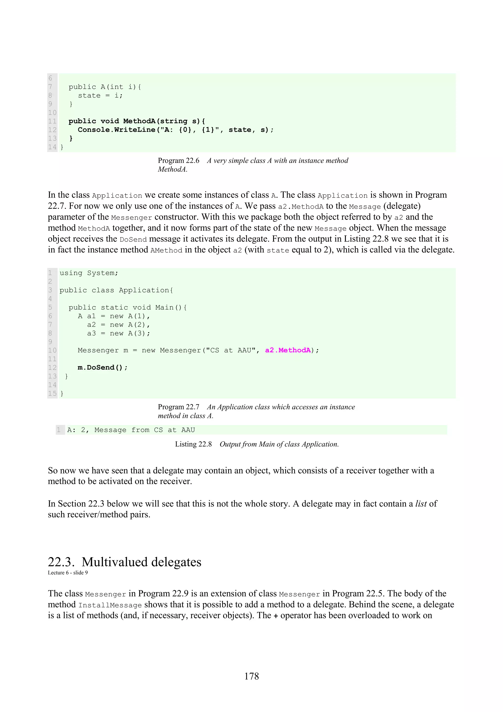178 6 7 8 9 10 11 12 13 14 public A(int i){ state = i; } public void MethodA(string s){ Console.WriteLine("A: {0}, {1}", state, s); } } Program 22.6 A very simple class A with an instance method MethodA. In the class Application we create some instances of class A. The class Application is shown in Program 22.7. For now we only use one of the instances of A. We pass a2.MethodA to the Message (delegate) parameter of the Messenger constructor. With this we package both the object referred to by a2 and the method MethodA together, and it now forms part of the state of the new Message object. When the message object receives the DoSend message it activates its delegate. From the output in Listing 22.8 we see that it is in fact the instance method AMethod in the object a2 (with state equal to 2), which is called via the delegate. 1 2 3 4 5 6 7 8 9 10 11 12 13 14 15 using System; public class Application{ public static void Main(){ A a1 = new A(1), a2 = new A(2), a3 = new A(3); Messenger m = new Messenger("CS at AAU", a2.MethodA); m.DoSend(); } } Program 22.7 An Application class which accesses an instance method in class A. 1 A: 2, Message from CS at AAU Listing 22.8 Output from Main of class Application. So now we have seen that a delegate may contain an object, which consists of a receiver together with a method to be activated on the receiver. In Section 22.3 below we will see that this is not the whole story. A delegate may in fact contain a list of such receiver/method pairs. 22.3. Multivalued delegates Lecture 6 - slide 9 The class Messenger in Program 22.9 is an extension of class Messenger in Program 22.5. The body of the method InstallMessage shows that it is possible to add a method to a delegate. Behind the scene, a delegate is a list of methods (and, if necessary, receiver objects). The + operator has been overloaded to work on 