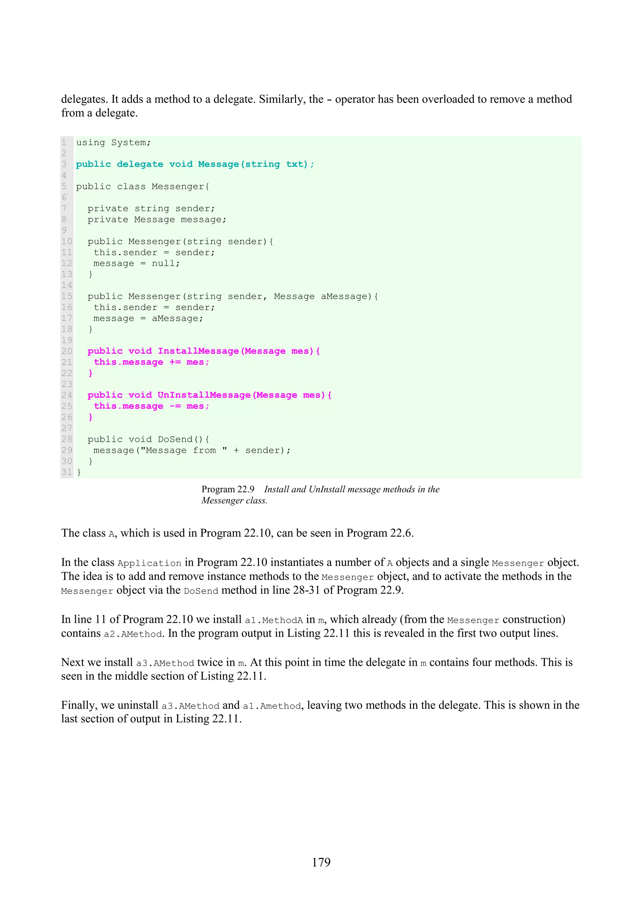 179 delegates. It adds a method to a delegate. Similarly, the - operator has been overloaded to remove a method from a delegate. 1 2 3 4 5 6 7 8 9 10 11 12 13 14 15 16 17 18 19 20 21 22 23 24 25 26 27 28 29 30 31 using System; public delegate void Message(string txt); public class Messenger{ private string sender; private Message message; public Messenger(string sender){ this.sender = sender; message = null; } public Messenger(string sender, Message aMessage){ this.sender = sender; message = aMessage; } public void InstallMessage(Message mes){ this.message += mes; } public void UnInstallMessage(Message mes){ this.message -= mes; } public void DoSend(){ message("Message from " + sender); } } Program 22.9 Install and UnInstall message methods in the Messenger class. The class A, which is used in Program 22.10, can be seen in Program 22.6. In the class Application in Program 22.10 instantiates a number of A objects and a single Messenger object. The idea is to add and remove instance methods to the Messenger object, and to activate the methods in the Messenger object via the DoSend method in line 28-31 of Program 22.9. In line 11 of Program 22.10 we install a1.MethodA in m, which already (from the Messenger construction) contains a2.AMethod. In the program output in Listing 22.11 this is revealed in the first two output lines. Next we install a3.AMethod twice in m. At this point in time the delegate in m contains four methods. This is seen in the middle section of Listing 22.11. Finally, we uninstall a3.AMethod and a1.Amethod, leaving two methods in the delegate. This is shown in the last section of output in Listing 22.11. 