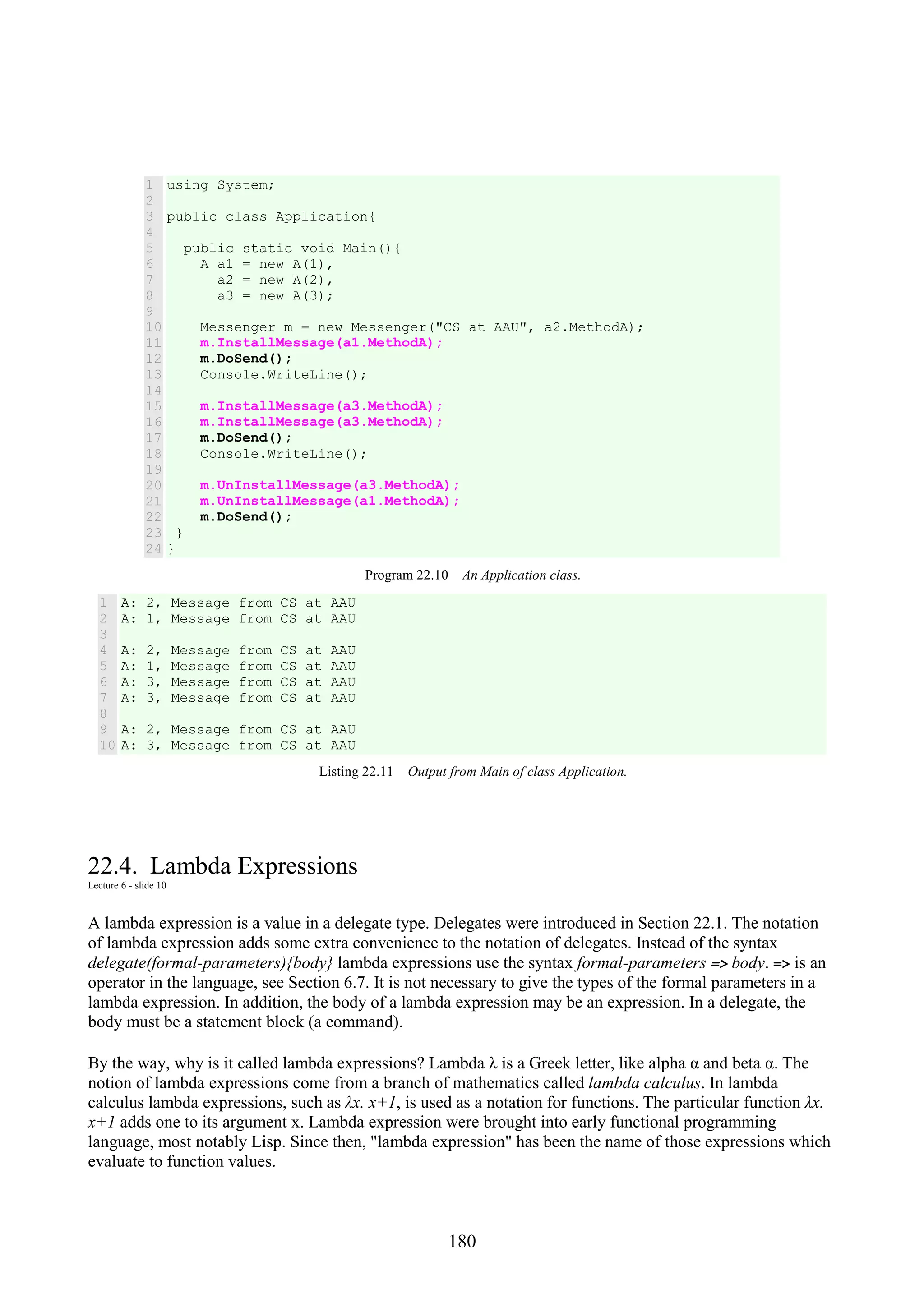 180 1 2 3 4 5 6 7 8 9 10 11 12 13 14 15 16 17 18 19 20 21 22 23 24 using System; public class Application{ public static void Main(){ A a1 = new A(1), a2 = new A(2), a3 = new A(3); Messenger m = new Messenger("CS at AAU", a2.MethodA); m.InstallMessage(a1.MethodA); m.DoSend(); Console.WriteLine(); m.InstallMessage(a3.MethodA); m.InstallMessage(a3.MethodA); m.DoSend(); Console.WriteLine(); m.UnInstallMessage(a3.MethodA); m.UnInstallMessage(a1.MethodA); m.DoSend(); } } Program 22.10 An Application class. 1 2 3 4 5 6 7 8 9 10 A: 2, Message from CS at AAU A: 1, Message from CS at AAU A: 2, Message from CS at AAU A: 1, Message from CS at AAU A: 3, Message from CS at AAU A: 3, Message from CS at AAU A: 2, Message from CS at AAU A: 3, Message from CS at AAU Listing 22.11 Output from Main of class Application. 22.4. Lambda Expressions Lecture 6 - slide 10 A lambda expression is a value in a delegate type. Delegates were introduced in Section 22.1. The notation of lambda expression adds some extra convenience to the notation of delegates. Instead of the syntax delegate(formal-parameters){body} lambda expressions use the syntax formal-parameters => body. => is an operator in the language, see Section 6.7. It is not necessary to give the types of the formal parameters in a lambda expression. In addition, the body of a lambda expression may be an expression. In a delegate, the body must be a statement block (a command). By the way, why is it called lambda expressions? Lambda λ is a Greek letter, like alpha α and beta α. The notion of lambda expressions come from a branch of mathematics called lambda calculus. In lambda calculus lambda expressions, such as λx. x+1, is used as a notation for functions. The particular function λx. x+1 adds one to its argument x. Lambda expression were brought into early functional programming language, most notably Lisp. Since then, "lambda expression" has been the name of those expressions which evaluate to function values. 