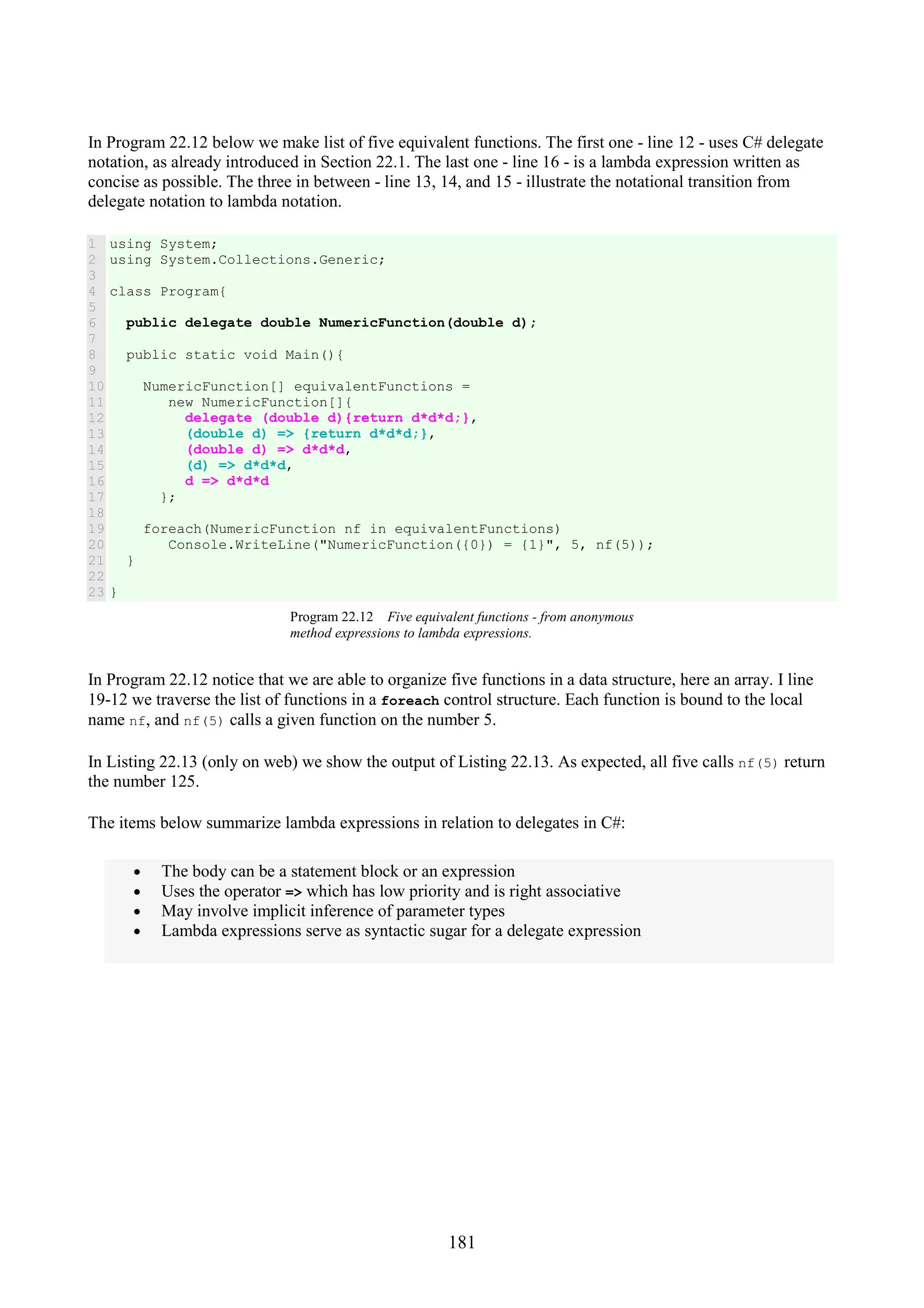 181 In Program 22.12 below we make list of five equivalent functions. The first one - line 12 - uses C# delegate notation, as already introduced in Section 22.1. The last one - line 16 - is a lambda expression written as concise as possible. The three in between - line 13, 14, and 15 - illustrate the notational transition from delegate notation to lambda notation. 1 2 3 4 5 6 7 8 9 10 11 12 13 14 15 16 17 18 19 20 21 22 23 using System; using System.Collections.Generic; class Program{ public delegate double NumericFunction(double d); public static void Main(){ NumericFunction[] equivalentFunctions = new NumericFunction[]{ delegate (double d){return d*d*d;}, (double d) => {return d*d*d;}, (double d) => d*d*d, (d) => d*d*d, d => d*d*d }; foreach(NumericFunction nf in equivalentFunctions) Console.WriteLine("NumericFunction({0}) = {1}", 5, nf(5)); } } Program 22.12 Five equivalent functions - from anonymous method expressions to lambda expressions. In Program 22.12 notice that we are able to organize five functions in a data structure, here an array. I line 19-12 we traverse the list of functions in a foreach control structure. Each function is bound to the local name nf, and nf(5) calls a given function on the number 5. In Listing 22.13 (only on web) we show the output of Listing 22.13. As expected, all five calls nf(5) return the number 125. The items below summarize lambda expressions in relation to delegates in C#: • The body can be a statement block or an expression • Uses the operator => which has low priority and is right associative • May involve implicit inference of parameter types • Lambda expressions serve as syntactic sugar for a delegate expression 
