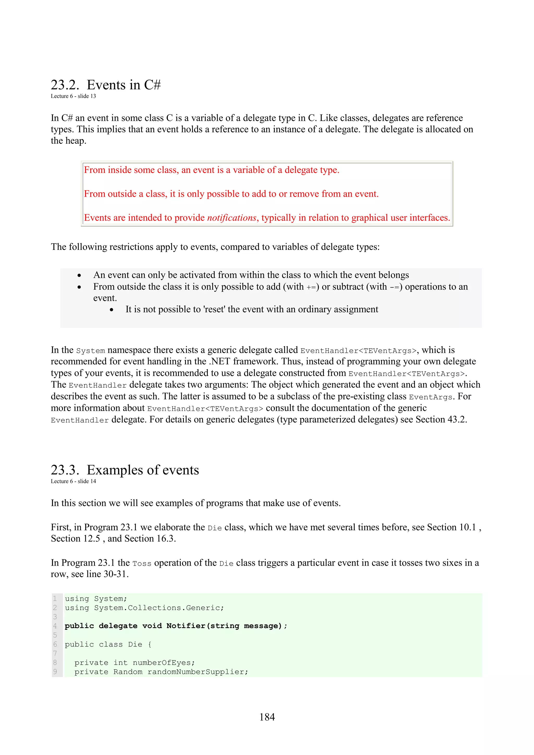 184 23.2. Events in C# Lecture 6 - slide 13 In C# an event in some class C is a variable of a delegate type in C. Like classes, delegates are reference types. This implies that an event holds a reference to an instance of a delegate. The delegate is allocated on the heap. From inside some class, an event is a variable of a delegate type. From outside a class, it is only possible to add to or remove from an event. Events are intended to provide notifications, typically in relation to graphical user interfaces. The following restrictions apply to events, compared to variables of delegate types: • An event can only be activated from within the class to which the event belongs • From outside the class it is only possible to add (with +=) or subtract (with -=) operations to an event. • It is not possible to 'reset' the event with an ordinary assignment In the System namespace there exists a generic delegate called EventHandler<TEVentArgs>, which is recommended for event handling in the .NET framework. Thus, instead of programming your own delegate types of your events, it is recommended to use a delegate constructed from EventHandler<TEVentArgs>. The EventHandler delegate takes two arguments: The object which generated the event and an object which describes the event as such. The latter is assumed to be a subclass of the pre-existing class EventArgs. For more information about EventHandler<TEVentArgs> consult the documentation of the generic EventHandler delegate. For details on generic delegates (type parameterized delegates) see Section 43.2. 23.3. Examples of events Lecture 6 - slide 14 In this section we will see examples of programs that make use of events. First, in Program 23.1 we elaborate the Die class, which we have met several times before, see Section 10.1 , Section 12.5 , and Section 16.3. In Program 23.1 the Toss operation of the Die class triggers a particular event in case it tosses two sixes in a row, see line 30-31. 1 2 3 4 5 6 7 8 9 using System; using System.Collections.Generic; public delegate void Notifier(string message); public class Die { private int numberOfEyes; private Random randomNumberSupplier; 