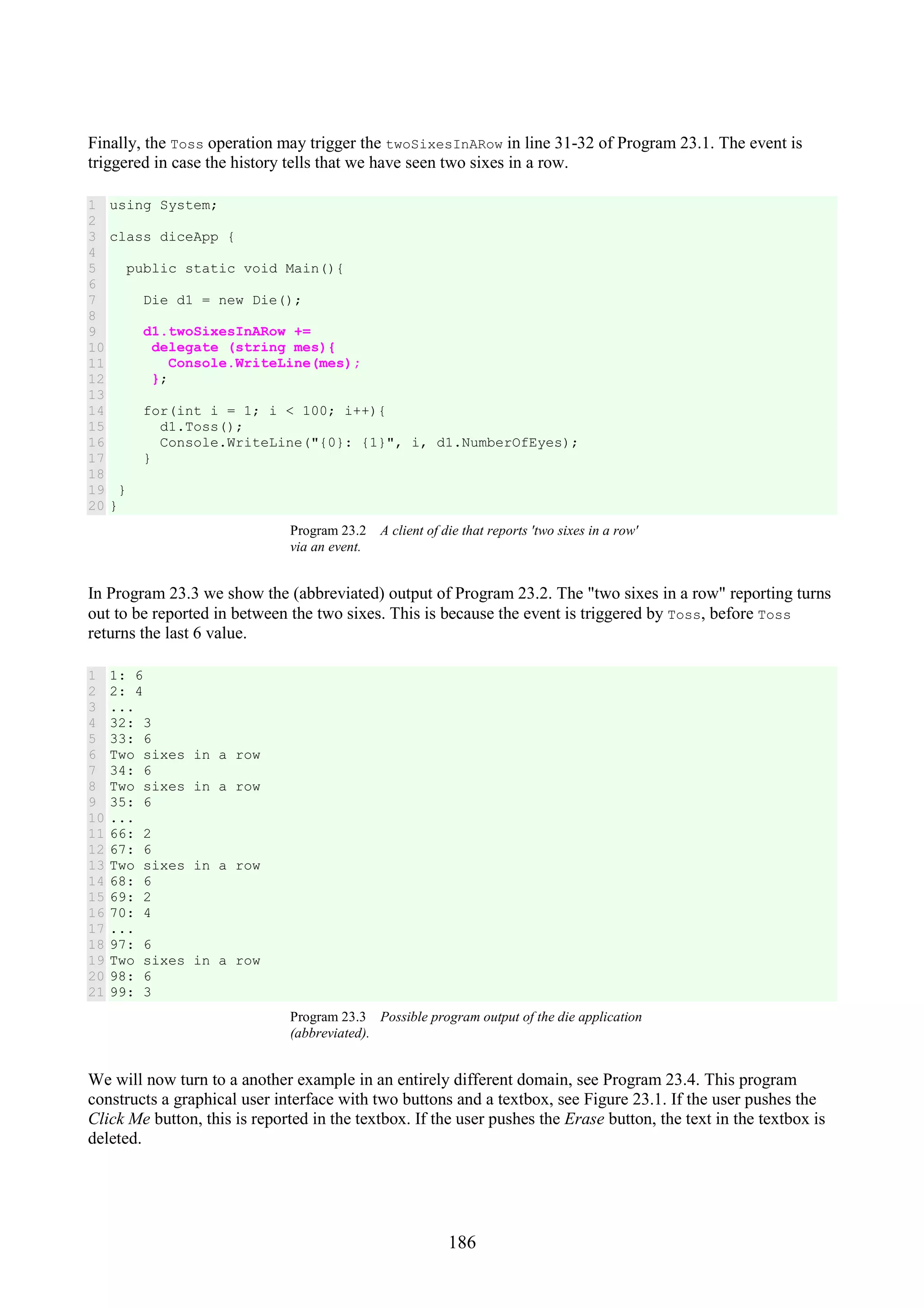 186 Finally, the Toss operation may trigger the twoSixesInARow in line 31-32 of Program 23.1. The event is triggered in case the history tells that we have seen two sixes in a row. 1 2 3 4 5 6 7 8 9 10 11 12 13 14 15 16 17 18 19 20 using System; class diceApp { public static void Main(){ Die d1 = new Die(); d1.twoSixesInARow += delegate (string mes){ Console.WriteLine(mes); }; for(int i = 1; i < 100; i++){ d1.Toss(); Console.WriteLine("{0}: {1}", i, d1.NumberOfEyes); } } } Program 23.2 A client of die that reports 'two sixes in a row' via an event. In Program 23.3 we show the (abbreviated) output of Program 23.2. The "two sixes in a row" reporting turns out to be reported in between the two sixes. This is because the event is triggered by Toss, before Toss returns the last 6 value. 1 2 3 4 5 6 7 8 9 10 11 12 13 14 15 16 17 18 19 20 21 1: 6 2: 4 ... 32: 3 33: 6 Two sixes in a row 34: 6 Two sixes in a row 35: 6 ... 66: 2 67: 6 Two sixes in a row 68: 6 69: 2 70: 4 ... 97: 6 Two sixes in a row 98: 6 99: 3 Program 23.3 Possible program output of the die application (abbreviated). We will now turn to a another example in an entirely different domain, see Program 23.4. This program constructs a graphical user interface with two buttons and a textbox, see Figure 23.1. If the user pushes the Click Me button, this is reported in the textbox. If the user pushes the Erase button, the text in the textbox is deleted. 