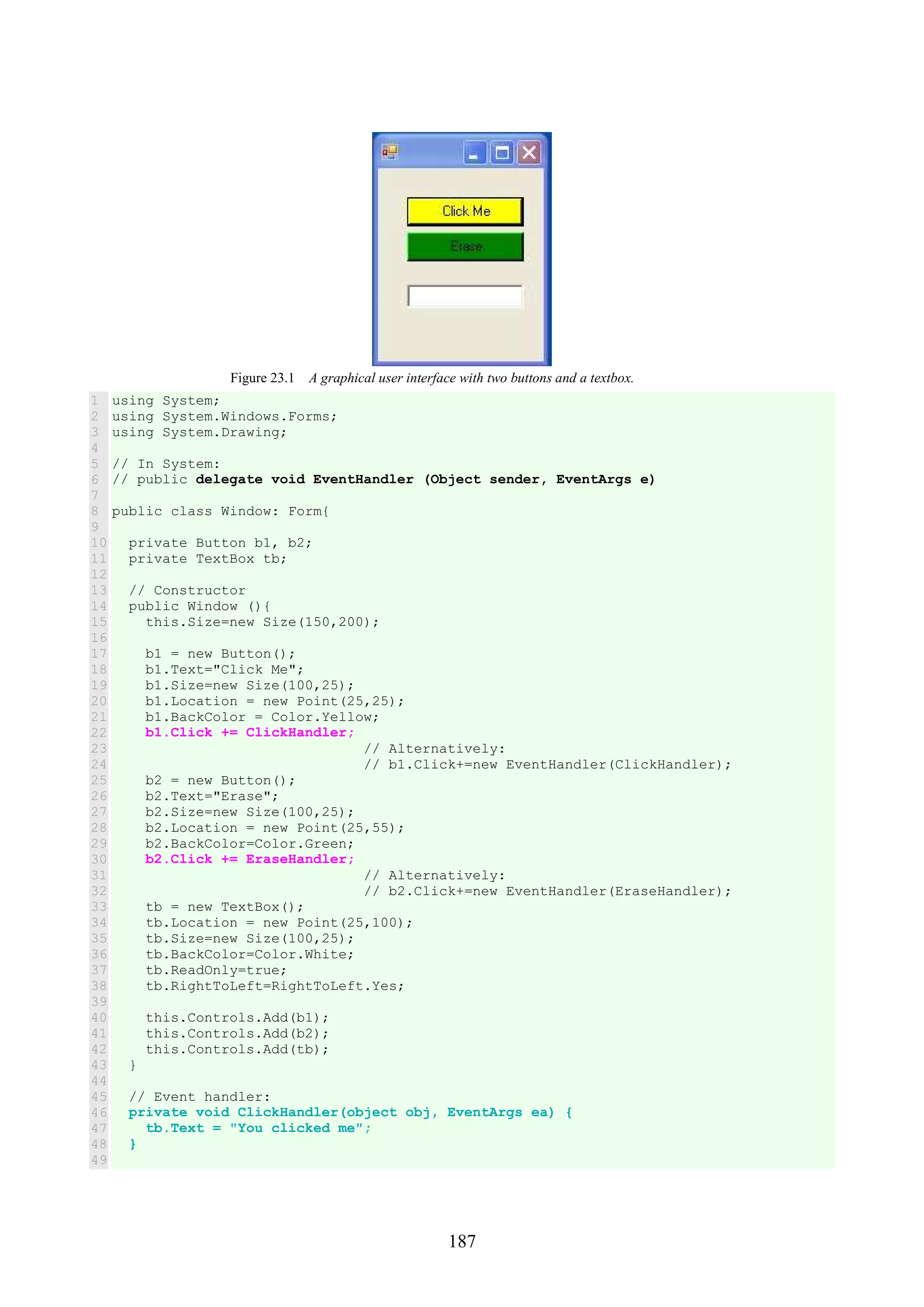 187 Figure 23.1 A graphical user interface with two buttons and a textbox. 1 2 3 4 5 6 7 8 9 10 11 12 13 14 15 16 17 18 19 20 21 22 23 24 25 26 27 28 29 30 31 32 33 34 35 36 37 38 39 40 41 42 43 44 45 46 47 48 49 using System; using System.Windows.Forms; using System.Drawing; // In System: // public delegate void EventHandler (Object sender, EventArgs e) public class Window: Form{ private Button b1, b2; private TextBox tb; // Constructor public Window (){ this.Size=new Size(150,200); b1 = new Button(); b1.Text="Click Me"; b1.Size=new Size(100,25); b1.Location = new Point(25,25); b1.BackColor = Color.Yellow; b1.Click += ClickHandler; // Alternatively: // b1.Click+=new EventHandler(ClickHandler); b2 = new Button(); b2.Text="Erase"; b2.Size=new Size(100,25); b2.Location = new Point(25,55); b2.BackColor=Color.Green; b2.Click += EraseHandler; // Alternatively: // b2.Click+=new EventHandler(EraseHandler); tb = new TextBox(); tb.Location = new Point(25,100); tb.Size=new Size(100,25); tb.BackColor=Color.White; tb.ReadOnly=true; tb.RightToLeft=RightToLeft.Yes; this.Controls.Add(b1); this.Controls.Add(b2); this.Controls.Add(tb); } // Event handler: private void ClickHandler(object obj, EventArgs ea) { tb.Text = "You clicked me"; } 