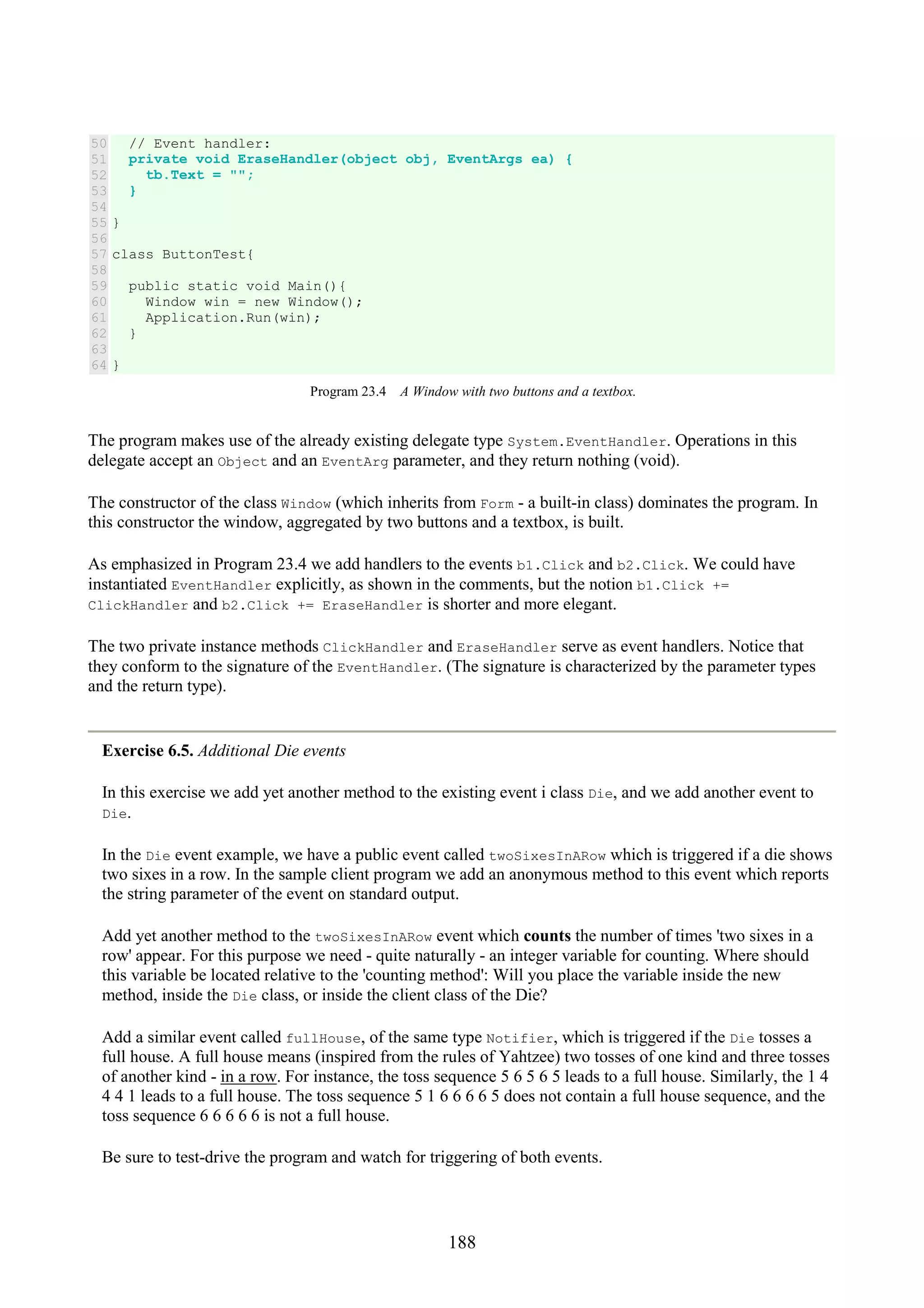 188 50 51 52 53 54 55 56 57 58 59 60 61 62 63 64 // Event handler: private void EraseHandler(object obj, EventArgs ea) { tb.Text = ""; } } class ButtonTest{ public static void Main(){ Window win = new Window(); Application.Run(win); } } Program 23.4 A Window with two buttons and a textbox. The program makes use of the already existing delegate type System.EventHandler. Operations in this delegate accept an Object and an EventArg parameter, and they return nothing (void). The constructor of the class Window (which inherits from Form - a built-in class) dominates the program. In this constructor the window, aggregated by two buttons and a textbox, is built. As emphasized in Program 23.4 we add handlers to the events b1.Click and b2.Click. We could have instantiated EventHandler explicitly, as shown in the comments, but the notion b1.Click += ClickHandler and b2.Click += EraseHandler is shorter and more elegant. The two private instance methods ClickHandler and EraseHandler serve as event handlers. Notice that they conform to the signature of the EventHandler. (The signature is characterized by the parameter types and the return type). Exercise 6.5. Additional Die events In this exercise we add yet another method to the existing event i class Die, and we add another event to Die. In the Die event example, we have a public event called twoSixesInARow which is triggered if a die shows two sixes in a row. In the sample client program we add an anonymous method to this event which reports the string parameter of the event on standard output. Add yet another method to the twoSixesInARow event which counts the number of times 'two sixes in a row' appear. For this purpose we need - quite naturally - an integer variable for counting. Where should this variable be located relative to the 'counting method': Will you place the variable inside the new method, inside the Die class, or inside the client class of the Die? Add a similar event called fullHouse, of the same type Notifier, which is triggered if the Die tosses a full house. A full house means (inspired from the rules of Yahtzee) two tosses of one kind and three tosses of another kind - in a row. For instance, the toss sequence 5 6 5 6 5 leads to a full house. Similarly, the 1 4 4 4 1 leads to a full house. The toss sequence 5 1 6 6 6 6 5 does not contain a full house sequence, and the toss sequence 6 6 6 6 6 is not a full house. Be sure to test-drive the program and watch for triggering of both events. 