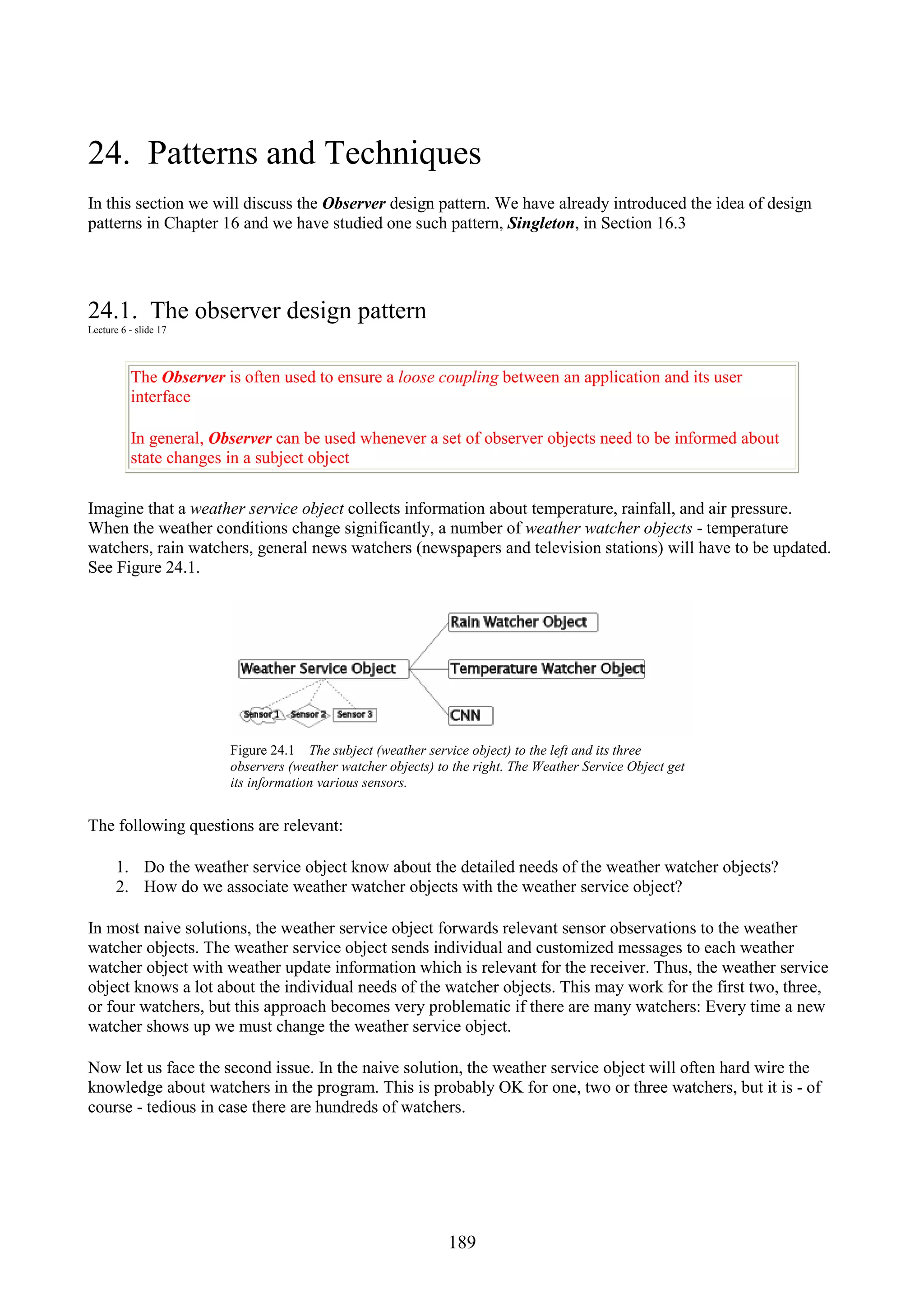 189 24. Patterns and Techniques In this section we will discuss the Observer design pattern. We have already introduced the idea of design patterns in Chapter 16 and we have studied one such pattern, Singleton, in Section 16.3 24.1. The observer design pattern Lecture 6 - slide 17 The Observer is often used to ensure a loose coupling between an application and its user interface In general, Observer can be used whenever a set of observer objects need to be informed about state changes in a subject object Imagine that a weather service object collects information about temperature, rainfall, and air pressure. When the weather conditions change significantly, a number of weather watcher objects - temperature watchers, rain watchers, general news watchers (newspapers and television stations) will have to be updated. See Figure 24.1. Figure 24.1 The subject (weather service object) to the left and its three observers (weather watcher objects) to the right. The Weather Service Object get its information various sensors. The following questions are relevant: 1. Do the weather service object know about the detailed needs of the weather watcher objects? 2. How do we associate weather watcher objects with the weather service object? In most naive solutions, the weather service object forwards relevant sensor observations to the weather watcher objects. The weather service object sends individual and customized messages to each weather watcher object with weather update information which is relevant for the receiver. Thus, the weather service object knows a lot about the individual needs of the watcher objects. This may work for the first two, three, or four watchers, but this approach becomes very problematic if there are many watchers: Every time a new watcher shows up we must change the weather service object. Now let us face the second issue. In the naive solution, the weather service object will often hard wire the knowledge about watchers in the program. This is probably OK for one, two or three watchers, but it is - of course - tedious in case there are hundreds of watchers. 