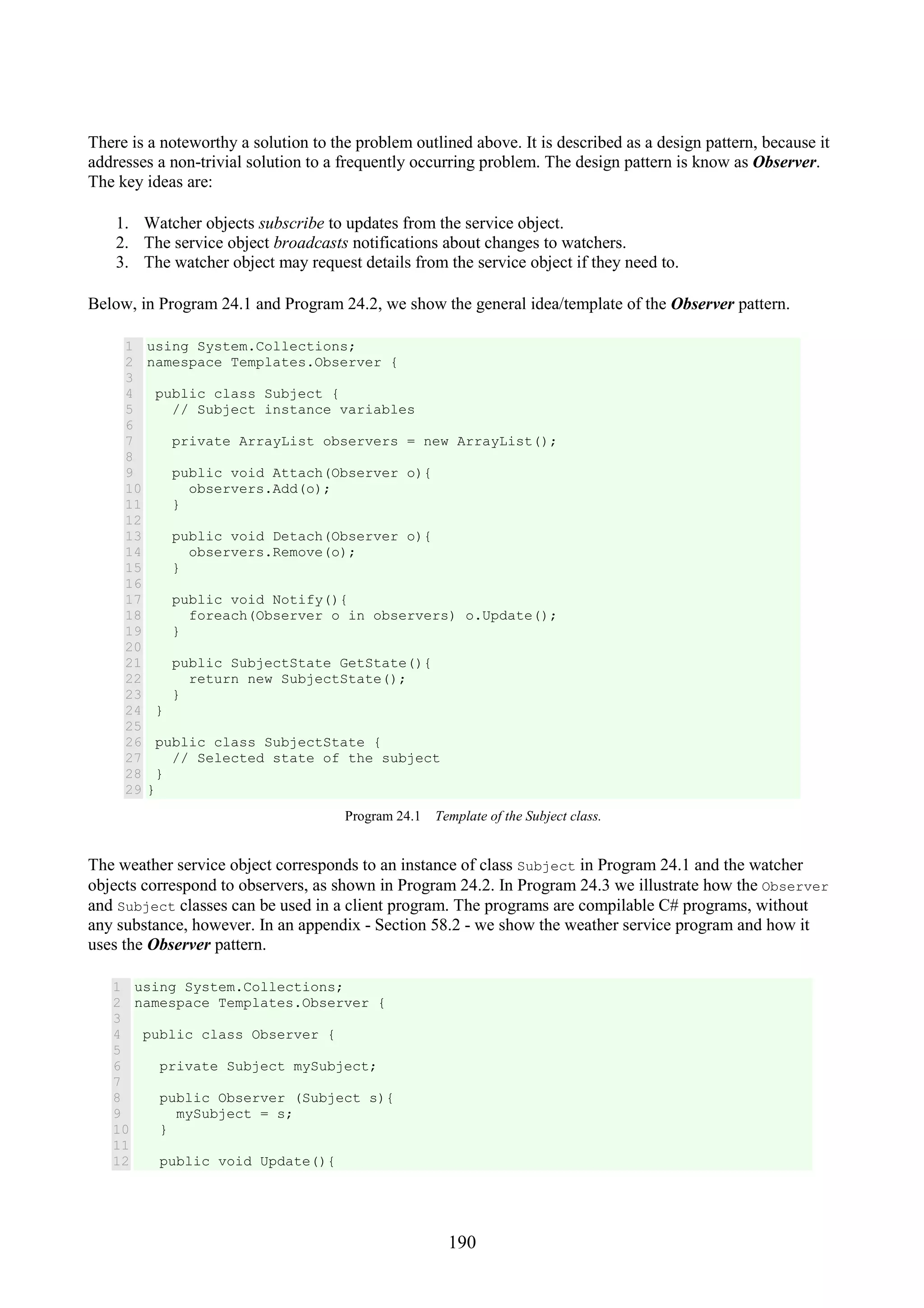 190 There is a noteworthy a solution to the problem outlined above. It is described as a design pattern, because it addresses a non-trivial solution to a frequently occurring problem. The design pattern is know as Observer. The key ideas are: 1. Watcher objects subscribe to updates from the service object. 2. The service object broadcasts notifications about changes to watchers. 3. The watcher object may request details from the service object if they need to. Below, in Program 24.1 and Program 24.2, we show the general idea/template of the Observer pattern. 1 2 3 4 5 6 7 8 9 10 11 12 13 14 15 16 17 18 19 20 21 22 23 24 25 26 27 28 29 using System.Collections; namespace Templates.Observer { public class Subject { // Subject instance variables private ArrayList observers = new ArrayList(); public void Attach(Observer o){ observers.Add(o); } public void Detach(Observer o){ observers.Remove(o); } public void Notify(){ foreach(Observer o in observers) o.Update(); } public SubjectState GetState(){ return new SubjectState(); } } public class SubjectState { // Selected state of the subject } } Program 24.1 Template of the Subject class. The weather service object corresponds to an instance of class Subject in Program 24.1 and the watcher objects correspond to observers, as shown in Program 24.2. In Program 24.3 we illustrate how the Observer and Subject classes can be used in a client program. The programs are compilable C# programs, without any substance, however. In an appendix - Section 58.2 - we show the weather service program and how it uses the Observer pattern. 1 2 3 4 5 6 7 8 9 10 11 12 using System.Collections; namespace Templates.Observer { public class Observer { private Subject mySubject; public Observer (Subject s){ mySubject = s; } public void Update(){ 