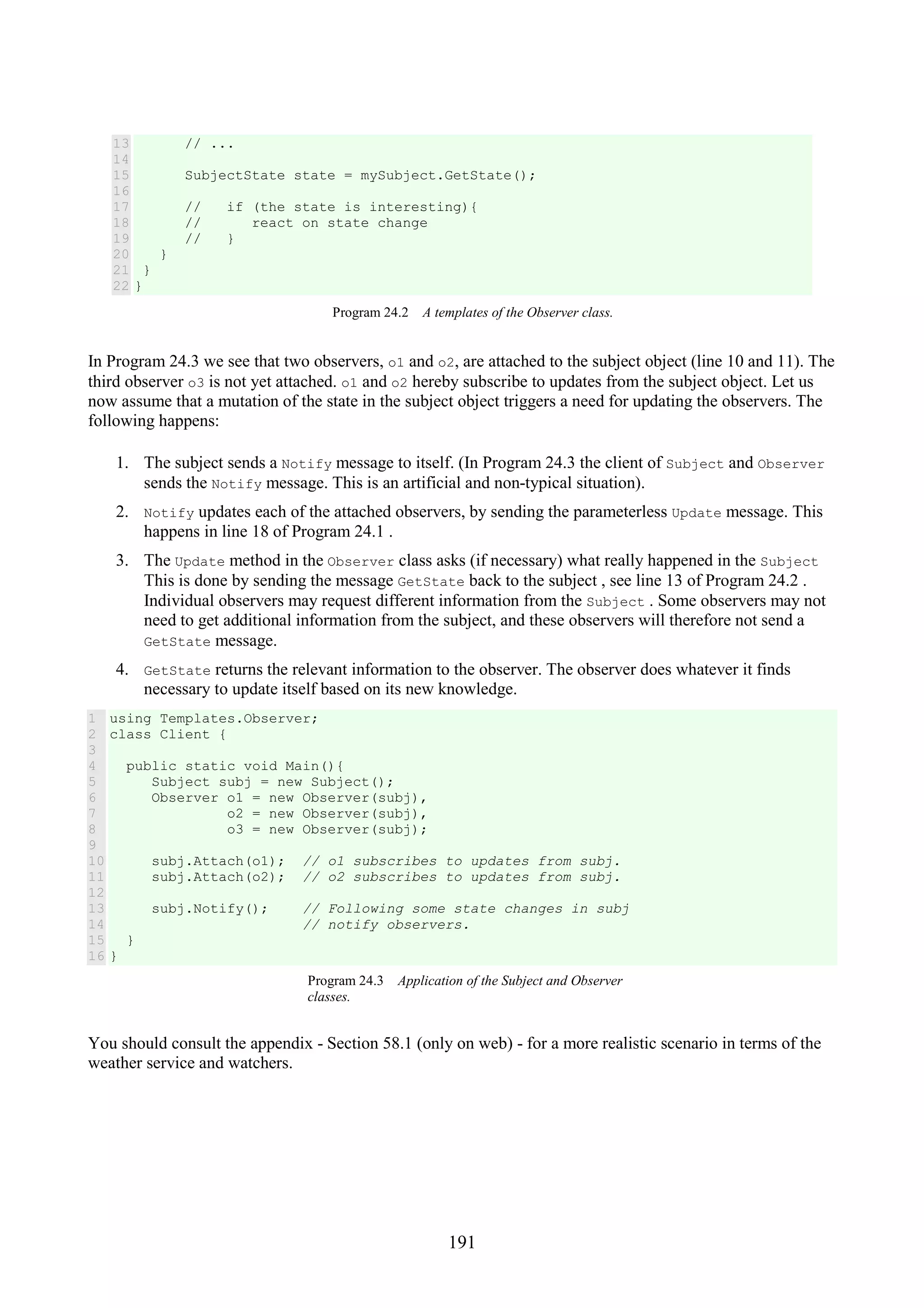 191 13 14 15 16 17 18 19 20 21 22 // ... SubjectState state = mySubject.GetState(); // if (the state is interesting){ // react on state change // } } } } Program 24.2 A templates of the Observer class. In Program 24.3 we see that two observers, o1 and o2, are attached to the subject object (line 10 and 11). The third observer o3 is not yet attached. o1 and o2 hereby subscribe to updates from the subject object. Let us now assume that a mutation of the state in the subject object triggers a need for updating the observers. The following happens: 1. The subject sends a Notify message to itself. (In Program 24.3 the client of Subject and Observer sends the Notify message. This is an artificial and non-typical situation). 2. Notify updates each of the attached observers, by sending the parameterless Update message. This happens in line 18 of Program 24.1 . 3. The Update method in the Observer class asks (if necessary) what really happened in the Subject This is done by sending the message GetState back to the subject , see line 13 of Program 24.2 . Individual observers may request different information from the Subject . Some observers may not need to get additional information from the subject, and these observers will therefore not send a GetState message. 4. GetState returns the relevant information to the observer. The observer does whatever it finds necessary to update itself based on its new knowledge. 1 2 3 4 5 6 7 8 9 10 11 12 13 14 15 16 using Templates.Observer; class Client { public static void Main(){ Subject subj = new Subject(); Observer o1 = new Observer(subj), o2 = new Observer(subj), o3 = new Observer(subj); subj.Attach(o1); // o1 subscribes to updates from subj. subj.Attach(o2); // o2 subscribes to updates from subj. subj.Notify(); // Following some state changes in subj // notify observers. } } Program 24.3 Application of the Subject and Observer classes. You should consult the appendix - Section 58.1 (only on web) - for a more realistic scenario in terms of the weather service and watchers. 