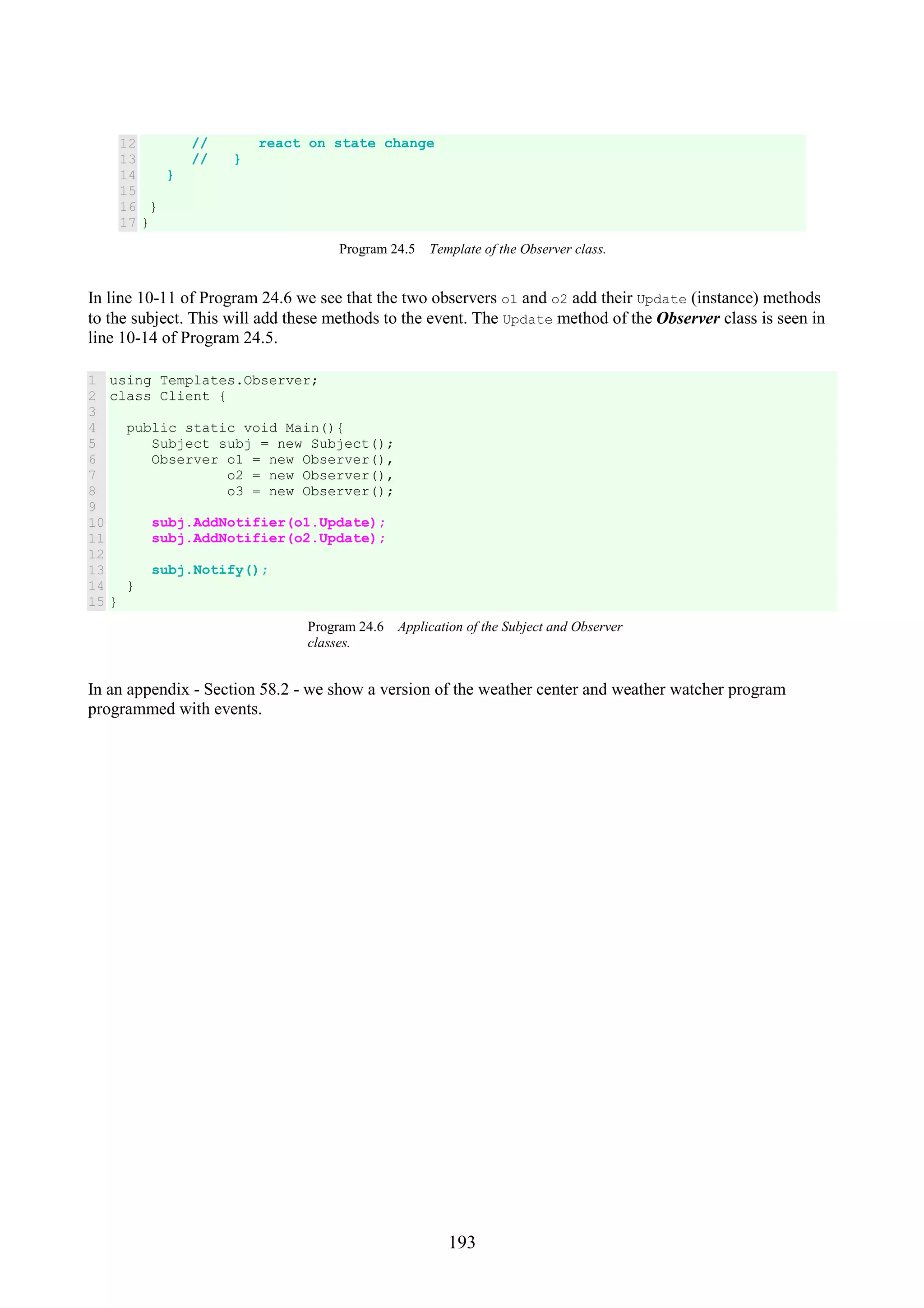 193 12 13 14 15 16 17 // react on state change // } } } } Program 24.5 Template of the Observer class. In line 10-11 of Program 24.6 we see that the two observers o1 and o2 add their Update (instance) methods to the subject. This will add these methods to the event. The Update method of the Observer class is seen in line 10-14 of Program 24.5. 1 2 3 4 5 6 7 8 9 10 11 12 13 14 15 using Templates.Observer; class Client { public static void Main(){ Subject subj = new Subject(); Observer o1 = new Observer(), o2 = new Observer(), o3 = new Observer(); subj.AddNotifier(o1.Update); subj.AddNotifier(o2.Update); subj.Notify(); } } Program 24.6 Application of the Subject and Observer classes. In an appendix - Section 58.2 - we show a version of the weather center and weather watcher program programmed with events. 