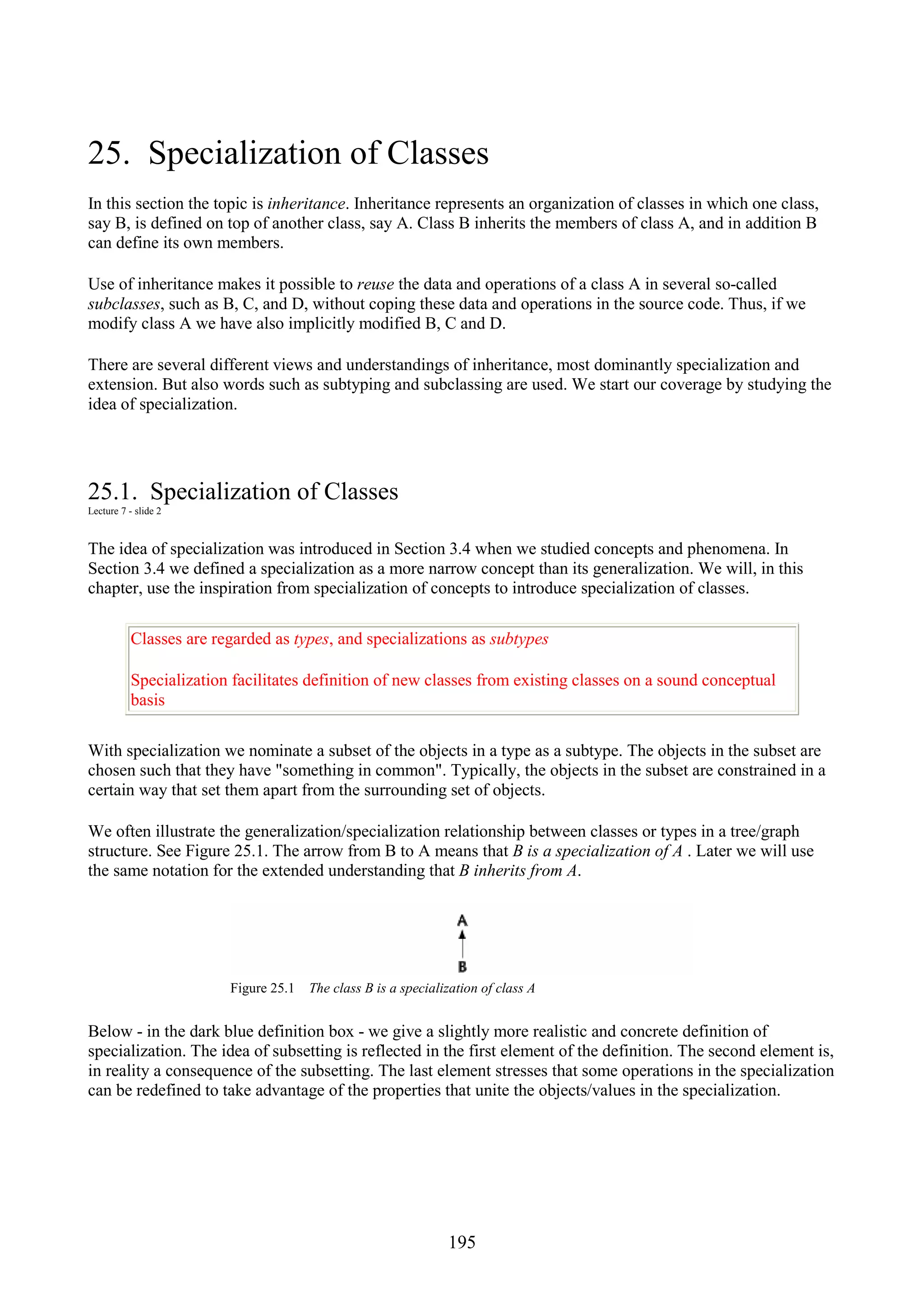 195 25. Specialization of Classes In this section the topic is inheritance. Inheritance represents an organization of classes in which one class, say B, is defined on top of another class, say A. Class B inherits the members of class A, and in addition B can define its own members. Use of inheritance makes it possible to reuse the data and operations of a class A in several so-called subclasses, such as B, C, and D, without coping these data and operations in the source code. Thus, if we modify class A we have also implicitly modified B, C and D. There are several different views and understandings of inheritance, most dominantly specialization and extension. But also words such as subtyping and subclassing are used. We start our coverage by studying the idea of specialization. 25.1. Specialization of Classes Lecture 7 - slide 2 The idea of specialization was introduced in Section 3.4 when we studied concepts and phenomena. In Section 3.4 we defined a specialization as a more narrow concept than its generalization. We will, in this chapter, use the inspiration from specialization of concepts to introduce specialization of classes. Classes are regarded as types, and specializations as subtypes Specialization facilitates definition of new classes from existing classes on a sound conceptual basis With specialization we nominate a subset of the objects in a type as a subtype. The objects in the subset are chosen such that they have "something in common". Typically, the objects in the subset are constrained in a certain way that set them apart from the surrounding set of objects. We often illustrate the generalization/specialization relationship between classes or types in a tree/graph structure. See Figure 25.1. The arrow from B to A means that B is a specialization of A . Later we will use the same notation for the extended understanding that B inherits from A. Figure 25.1 The class B is a specialization of class A Below - in the dark blue definition box - we give a slightly more realistic and concrete definition of specialization. The idea of subsetting is reflected in the first element of the definition. The second element is, in reality a consequence of the subsetting. The last element stresses that some operations in the specialization can be redefined to take advantage of the properties that unite the objects/values in the specialization. 