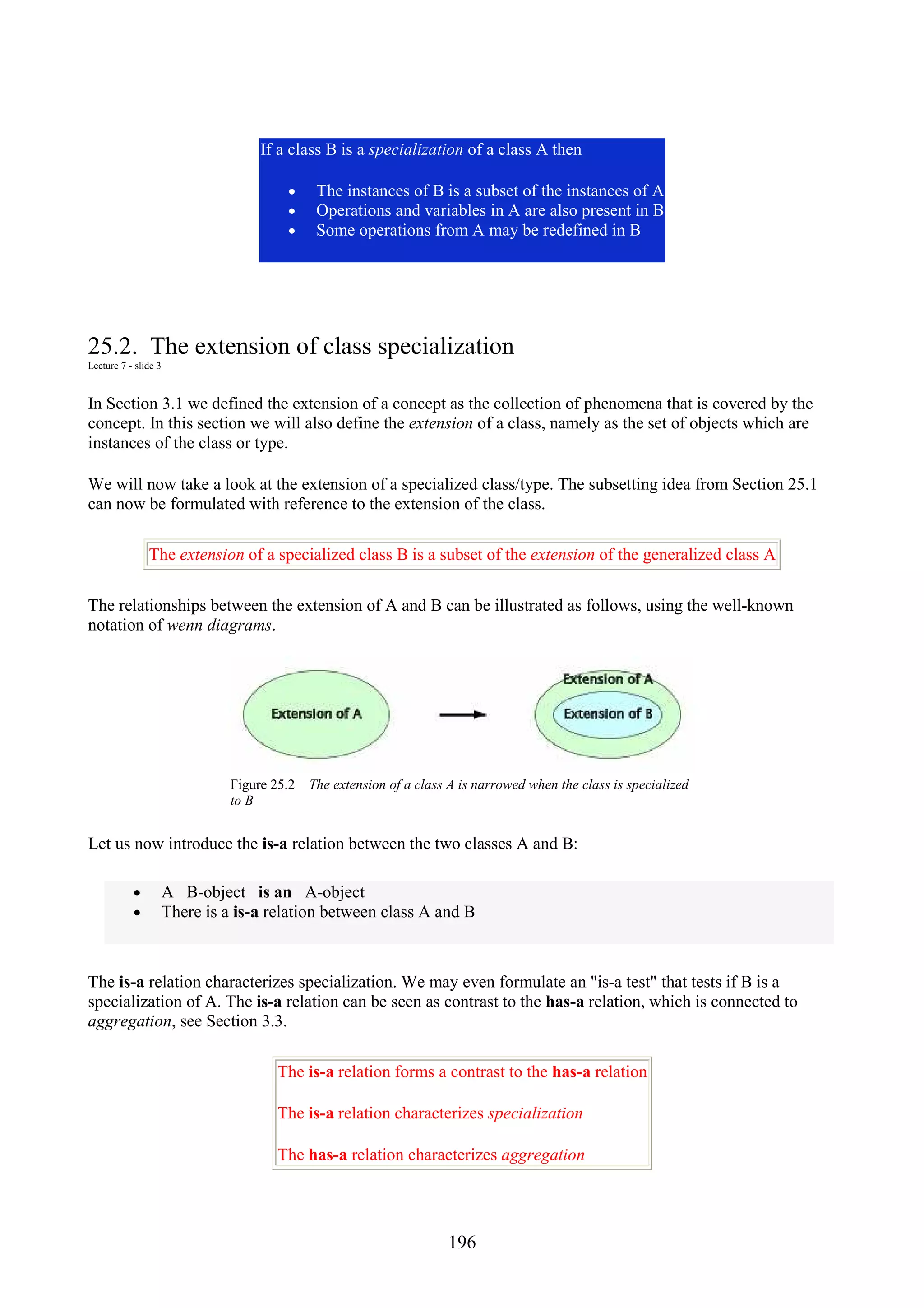 196 If a class B is a specialization of a class A then • The instances of B is a subset of the instances of A • Operations and variables in A are also present in B • Some operations from A may be redefined in B 25.2. The extension of class specialization Lecture 7 - slide 3 In Section 3.1 we defined the extension of a concept as the collection of phenomena that is covered by the concept. In this section we will also define the extension of a class, namely as the set of objects which are instances of the class or type. We will now take a look at the extension of a specialized class/type. The subsetting idea from Section 25.1 can now be formulated with reference to the extension of the class. The extension of a specialized class B is a subset of the extension of the generalized class A The relationships between the extension of A and B can be illustrated as follows, using the well-known notation of wenn diagrams. Figure 25.2 The extension of a class A is narrowed when the class is specialized to B Let us now introduce the is-a relation between the two classes A and B: • A B-object is an A-object • There is a is-a relation between class A and B The is-a relation characterizes specialization. We may even formulate an "is-a test" that tests if B is a specialization of A. The is-a relation can be seen as contrast to the has-a relation, which is connected to aggregation, see Section 3.3. The is-a relation forms a contrast to the has-a relation The is-a relation characterizes specialization The has-a relation characterizes aggregation 