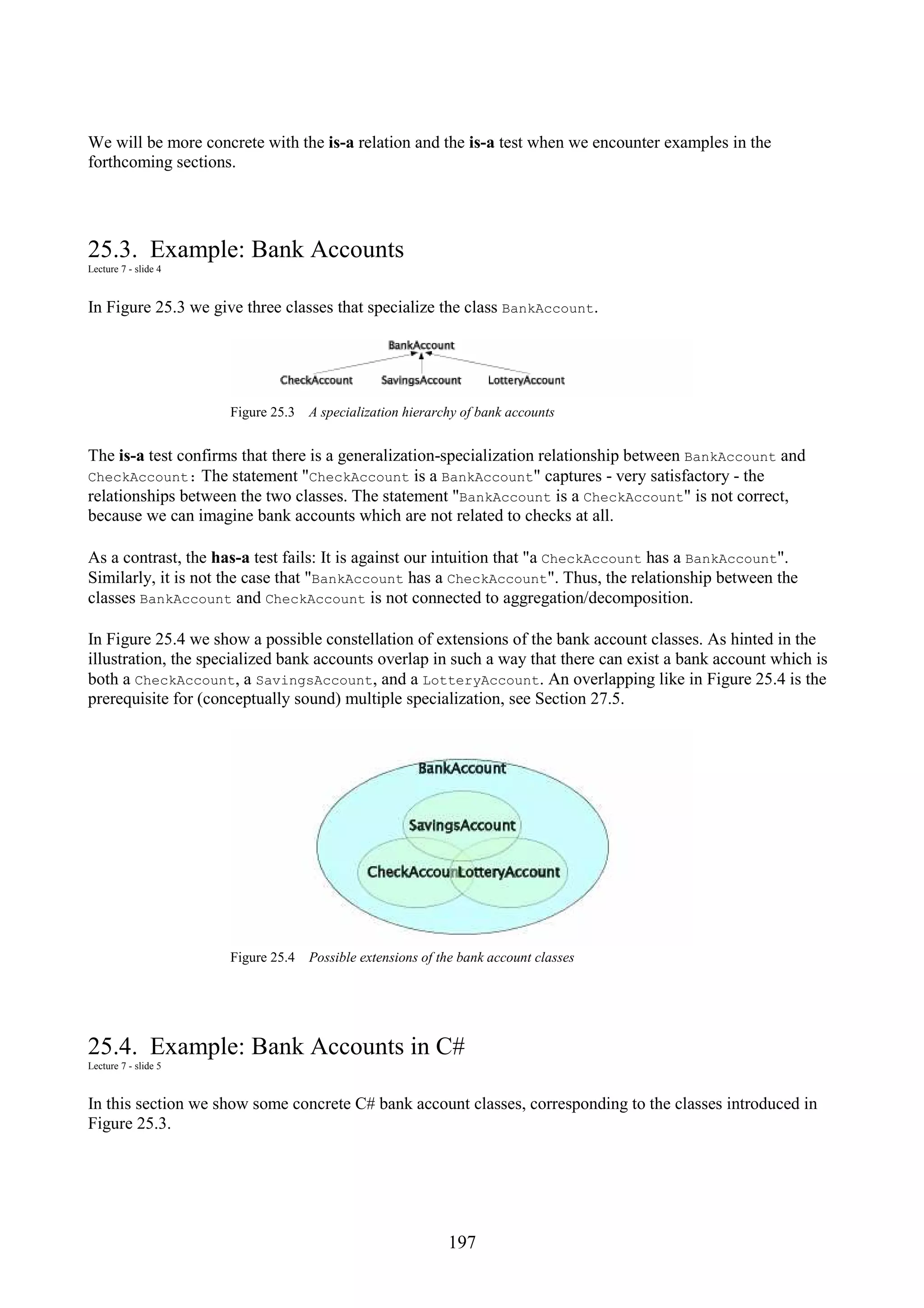 197 We will be more concrete with the is-a relation and the is-a test when we encounter examples in the forthcoming sections. 25.3. Example: Bank Accounts Lecture 7 - slide 4 In Figure 25.3 we give three classes that specialize the class BankAccount. Figure 25.3 A specialization hierarchy of bank accounts The is-a test confirms that there is a generalization-specialization relationship between BankAccount and CheckAccount: The statement "CheckAccount is a BankAccount" captures - very satisfactory - the relationships between the two classes. The statement "BankAccount is a CheckAccount" is not correct, because we can imagine bank accounts which are not related to checks at all. As a contrast, the has-a test fails: It is against our intuition that "a CheckAccount has a BankAccount". Similarly, it is not the case that "BankAccount has a CheckAccount". Thus, the relationship between the classes BankAccount and CheckAccount is not connected to aggregation/decomposition. In Figure 25.4 we show a possible constellation of extensions of the bank account classes. As hinted in the illustration, the specialized bank accounts overlap in such a way that there can exist a bank account which is both a CheckAccount, a SavingsAccount, and a LotteryAccount. An overlapping like in Figure 25.4 is the prerequisite for (conceptually sound) multiple specialization, see Section 27.5. Figure 25.4 Possible extensions of the bank account classes 25.4. Example: Bank Accounts in C# Lecture 7 - slide 5 In this section we show some concrete C# bank account classes, corresponding to the classes introduced in Figure 25.3. 