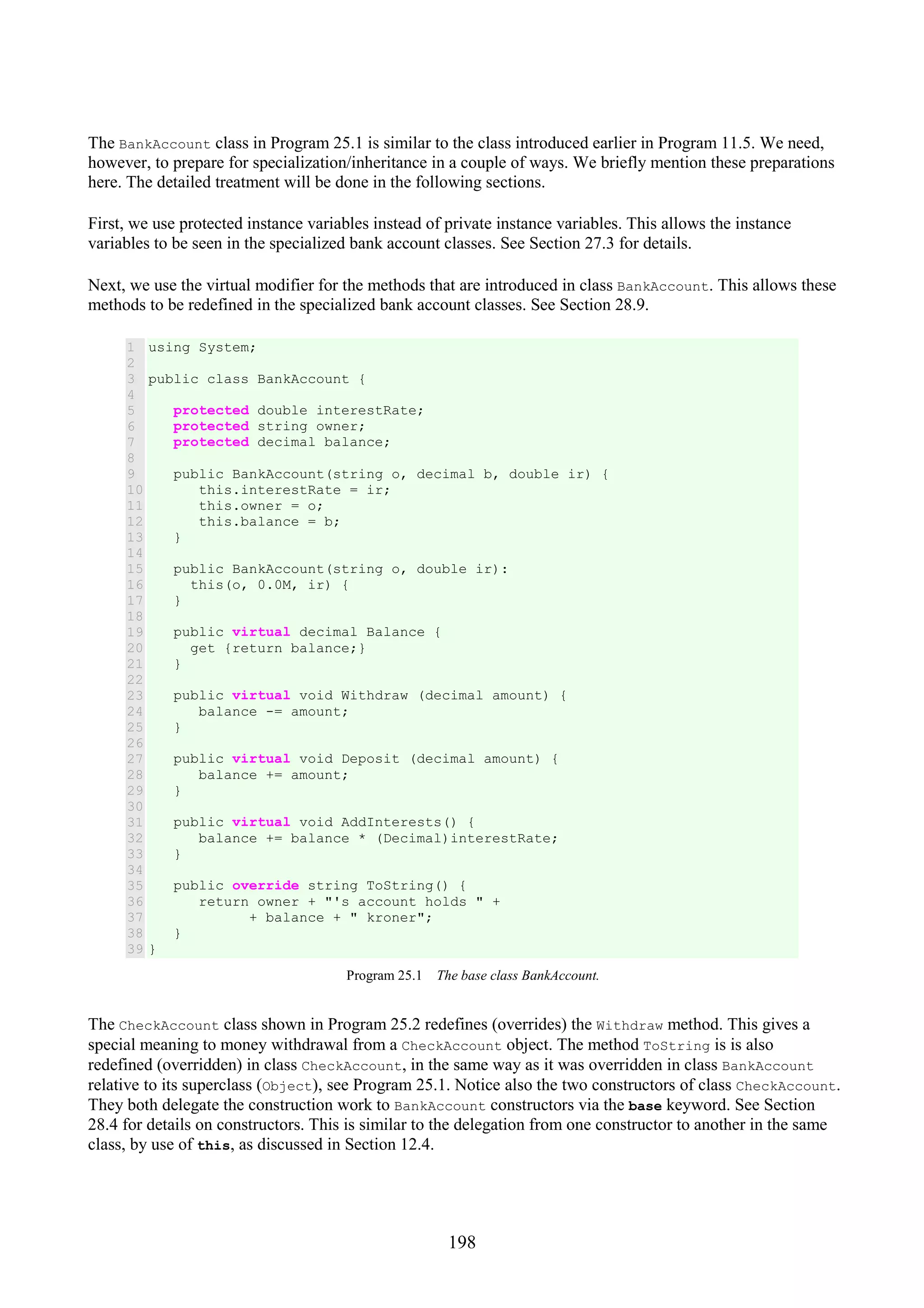 198 The BankAccount class in Program 25.1 is similar to the class introduced earlier in Program 11.5. We need, however, to prepare for specialization/inheritance in a couple of ways. We briefly mention these preparations here. The detailed treatment will be done in the following sections. First, we use protected instance variables instead of private instance variables. This allows the instance variables to be seen in the specialized bank account classes. See Section 27.3 for details. Next, we use the virtual modifier for the methods that are introduced in class BankAccount. This allows these methods to be redefined in the specialized bank account classes. See Section 28.9. 1 2 3 4 5 6 7 8 9 10 11 12 13 14 15 16 17 18 19 20 21 22 23 24 25 26 27 28 29 30 31 32 33 34 35 36 37 38 39 using System; public class BankAccount { protected double interestRate; protected string owner; protected decimal balance; public BankAccount(string o, decimal b, double ir) { this.interestRate = ir; this.owner = o; this.balance = b; } public BankAccount(string o, double ir): this(o, 0.0M, ir) { } public virtual decimal Balance { get {return balance;} } public virtual void Withdraw (decimal amount) { balance -= amount; } public virtual void Deposit (decimal amount) { balance += amount; } public virtual void AddInterests() { balance += balance * (Decimal)interestRate; } public override string ToString() { return owner + "'s account holds " + + balance + " kroner"; } } Program 25.1 The base class BankAccount. The CheckAccount class shown in Program 25.2 redefines (overrides) the Withdraw method. This gives a special meaning to money withdrawal from a CheckAccount object. The method ToString is is also redefined (overridden) in class CheckAccount, in the same way as it was overridden in class BankAccount relative to its superclass (Object), see Program 25.1. Notice also the two constructors of class CheckAccount. They both delegate the construction work to BankAccount constructors via the base keyword. See Section 28.4 for details on constructors. This is similar to the delegation from one constructor to another in the same class, by use of this, as discussed in Section 12.4. 