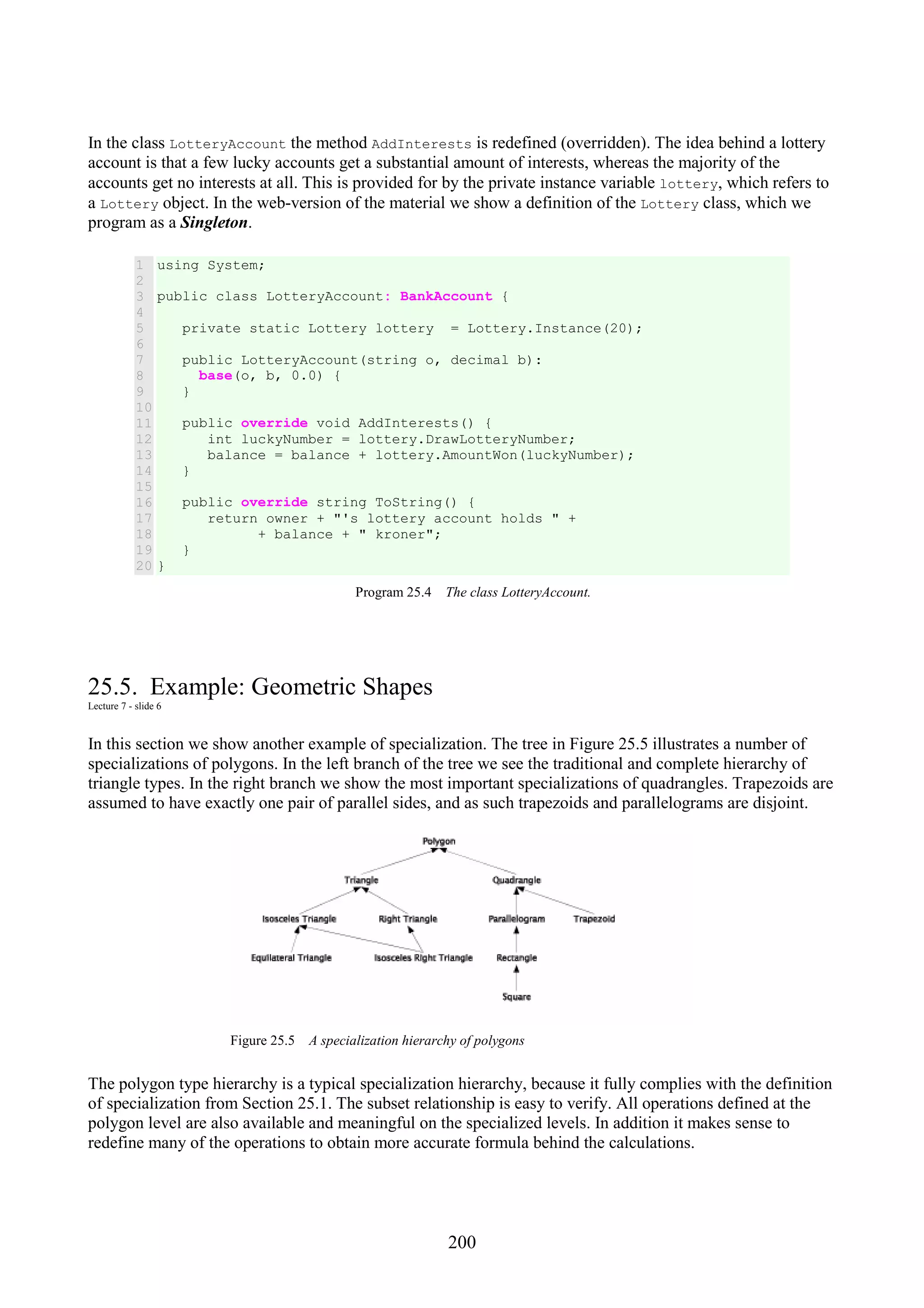 200 In the class LotteryAccount the method AddInterests is redefined (overridden). The idea behind a lottery account is that a few lucky accounts get a substantial amount of interests, whereas the majority of the accounts get no interests at all. This is provided for by the private instance variable lottery, which refers to a Lottery object. In the web-version of the material we show a definition of the Lottery class, which we program as a Singleton. 1 2 3 4 5 6 7 8 9 10 11 12 13 14 15 16 17 18 19 20 using System; public class LotteryAccount: BankAccount { private static Lottery lottery = Lottery.Instance(20); public LotteryAccount(string o, decimal b): base(o, b, 0.0) { } public override void AddInterests() { int luckyNumber = lottery.DrawLotteryNumber; balance = balance + lottery.AmountWon(luckyNumber); } public override string ToString() { return owner + "'s lottery account holds " + + balance + " kroner"; } } Program 25.4 The class LotteryAccount. 25.5. Example: Geometric Shapes Lecture 7 - slide 6 In this section we show another example of specialization. The tree in Figure 25.5 illustrates a number of specializations of polygons. In the left branch of the tree we see the traditional and complete hierarchy of triangle types. In the right branch we show the most important specializations of quadrangles. Trapezoids are assumed to have exactly one pair of parallel sides, and as such trapezoids and parallelograms are disjoint. Figure 25.5 A specialization hierarchy of polygons The polygon type hierarchy is a typical specialization hierarchy, because it fully complies with the definition of specialization from Section 25.1. The subset relationship is easy to verify. All operations defined at the polygon level are also available and meaningful on the specialized levels. In addition it makes sense to redefine many of the operations to obtain more accurate formula behind the calculations. 