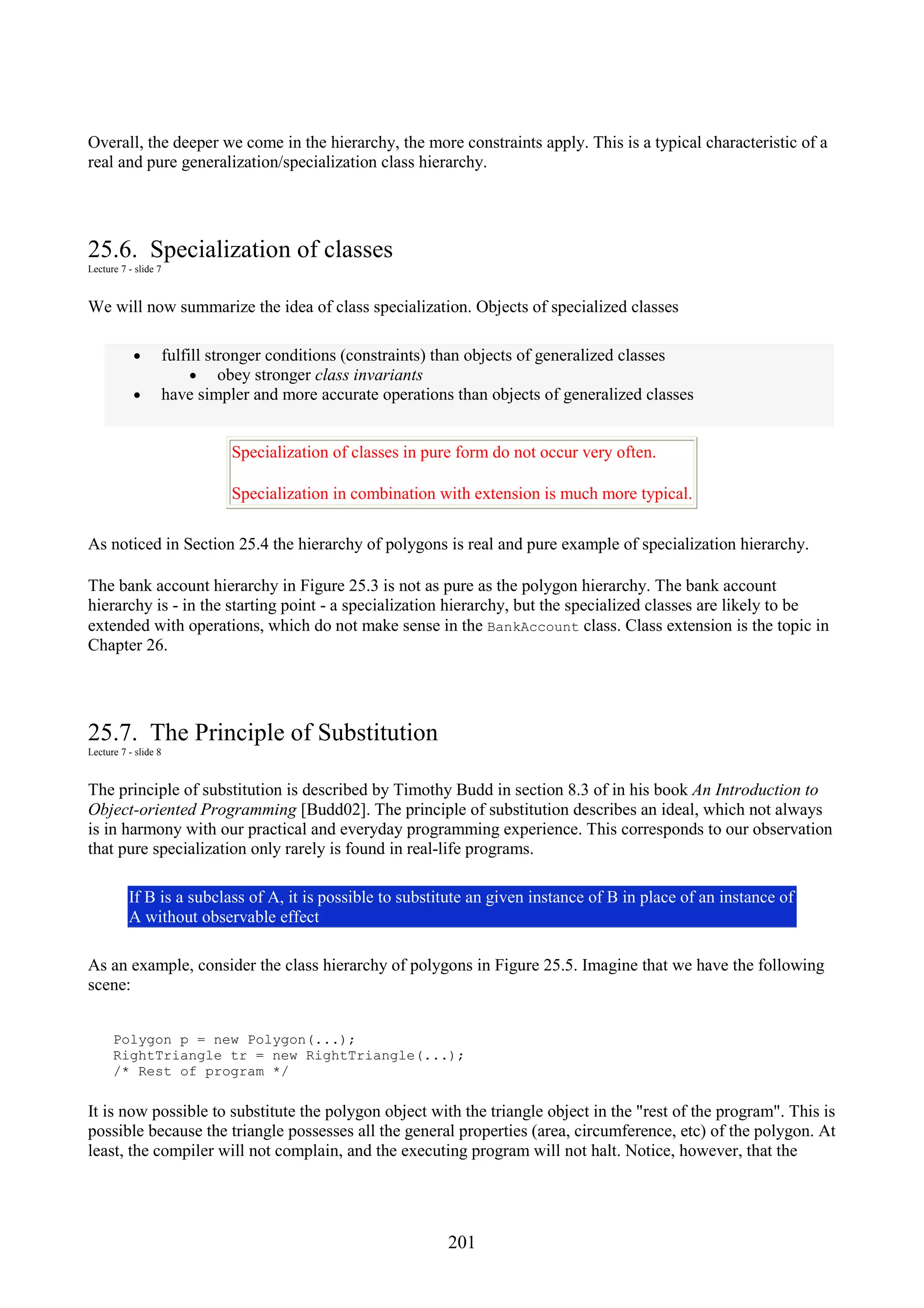 201 Overall, the deeper we come in the hierarchy, the more constraints apply. This is a typical characteristic of a real and pure generalization/specialization class hierarchy. 25.6. Specialization of classes Lecture 7 - slide 7 We will now summarize the idea of class specialization. Objects of specialized classes • fulfill stronger conditions (constraints) than objects of generalized classes • obey stronger class invariants • have simpler and more accurate operations than objects of generalized classes Specialization of classes in pure form do not occur very often. Specialization in combination with extension is much more typical. As noticed in Section 25.4 the hierarchy of polygons is real and pure example of specialization hierarchy. The bank account hierarchy in Figure 25.3 is not as pure as the polygon hierarchy. The bank account hierarchy is - in the starting point - a specialization hierarchy, but the specialized classes are likely to be extended with operations, which do not make sense in the BankAccount class. Class extension is the topic in Chapter 26. 25.7. The Principle of Substitution Lecture 7 - slide 8 The principle of substitution is described by Timothy Budd in section 8.3 of in his book An Introduction to Object-oriented Programming [Budd02]. The principle of substitution describes an ideal, which not always is in harmony with our practical and everyday programming experience. This corresponds to our observation that pure specialization only rarely is found in real-life programs. If B is a subclass of A, it is possible to substitute an given instance of B in place of an instance of A without observable effect As an example, consider the class hierarchy of polygons in Figure 25.5. Imagine that we have the following scene: Polygon p = new Polygon(...); RightTriangle tr = new RightTriangle(...); /* Rest of program */ It is now possible to substitute the polygon object with the triangle object in the "rest of the program". This is possible because the triangle possesses all the general properties (area, circumference, etc) of the polygon. At least, the compiler will not complain, and the executing program will not halt. Notice, however, that the 