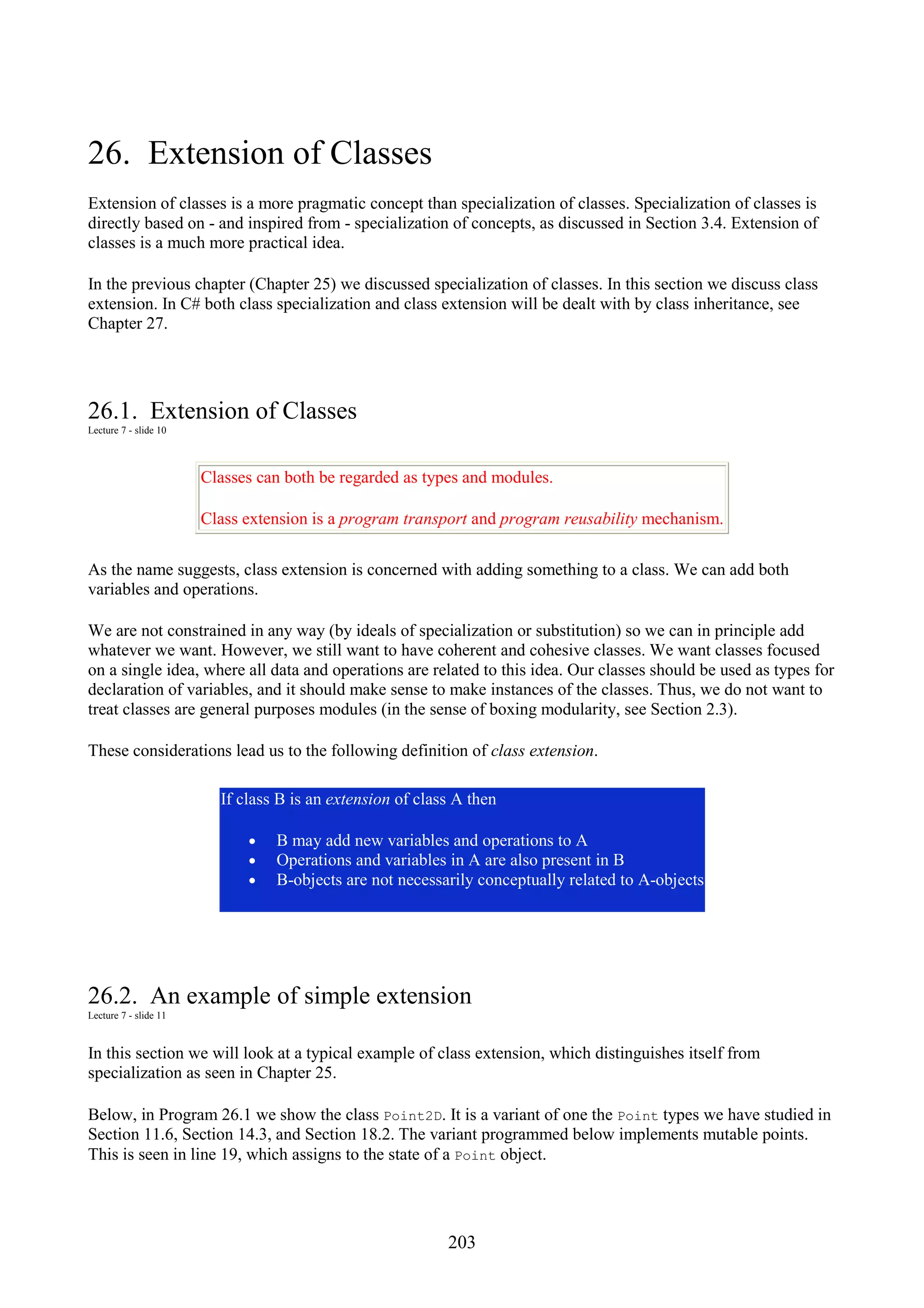 203 26. Extension of Classes Extension of classes is a more pragmatic concept than specialization of classes. Specialization of classes is directly based on - and inspired from - specialization of concepts, as discussed in Section 3.4. Extension of classes is a much more practical idea. In the previous chapter (Chapter 25) we discussed specialization of classes. In this section we discuss class extension. In C# both class specialization and class extension will be dealt with by class inheritance, see Chapter 27. 26.1. Extension of Classes Lecture 7 - slide 10 Classes can both be regarded as types and modules. Class extension is a program transport and program reusability mechanism. As the name suggests, class extension is concerned with adding something to a class. We can add both variables and operations. We are not constrained in any way (by ideals of specialization or substitution) so we can in principle add whatever we want. However, we still want to have coherent and cohesive classes. We want classes focused on a single idea, where all data and operations are related to this idea. Our classes should be used as types for declaration of variables, and it should make sense to make instances of the classes. Thus, we do not want to treat classes are general purposes modules (in the sense of boxing modularity, see Section 2.3). These considerations lead us to the following definition of class extension. If class B is an extension of class A then • B may add new variables and operations to A • Operations and variables in A are also present in B • B-objects are not necessarily conceptually related to A-objects 26.2. An example of simple extension Lecture 7 - slide 11 In this section we will look at a typical example of class extension, which distinguishes itself from specialization as seen in Chapter 25. Below, in Program 26.1 we show the class Point2D. It is a variant of one the Point types we have studied in Section 11.6, Section 14.3, and Section 18.2. The variant programmed below implements mutable points. This is seen in line 19, which assigns to the state of a Point object. 
