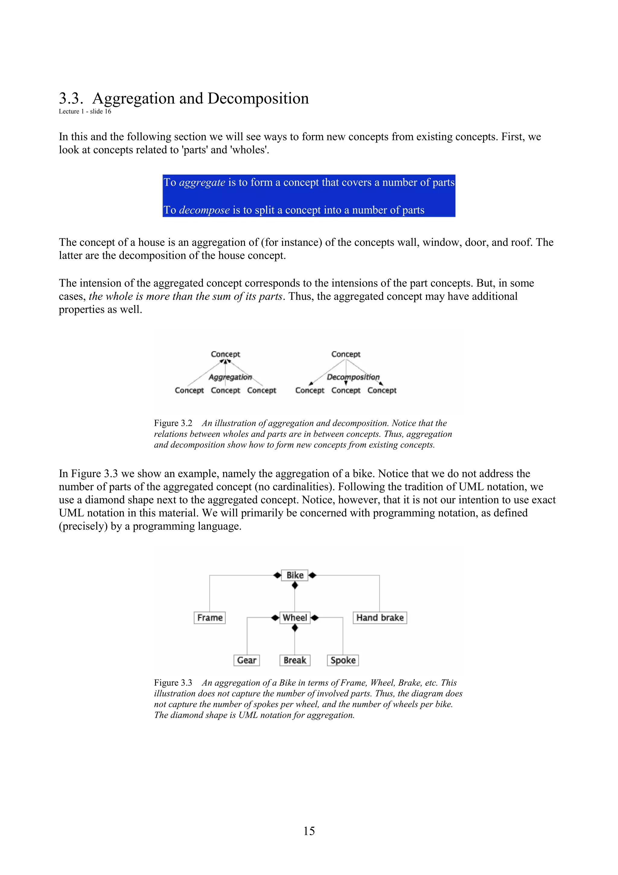 15 3.3. Aggregation and Decomposition Lecture 1 - slide 16 In this and the following section we will see ways to form new concepts from existing concepts. First, we look at concepts related to 'parts' and 'wholes'. To aggregate is to form a concept that covers a number of parts To decompose is to split a concept into a number of parts The concept of a house is an aggregation of (for instance) of the concepts wall, window, door, and roof. The latter are the decomposition of the house concept. The intension of the aggregated concept corresponds to the intensions of the part concepts. But, in some cases, the whole is more than the sum of its parts. Thus, the aggregated concept may have additional properties as well. Figure 3.2 An illustration of aggregation and decomposition. Notice that the relations between wholes and parts are in between concepts. Thus, aggregation and decomposition show how to form new concepts from existing concepts. In Figure 3.3 we show an example, namely the aggregation of a bike. Notice that we do not address the number of parts of the aggregated concept (no cardinalities). Following the tradition of UML notation, we use a diamond shape next to the aggregated concept. Notice, however, that it is not our intention to use exact UML notation in this material. We will primarily be concerned with programming notation, as defined (precisely) by a programming language. Figure 3.3 An aggregation of a Bike in terms of Frame, Wheel, Brake, etc. This illustration does not capture the number of involved parts. Thus, the diagram does not capture the number of spokes per wheel, and the number of wheels per bike. The diamond shape is UML notation for aggregation. 